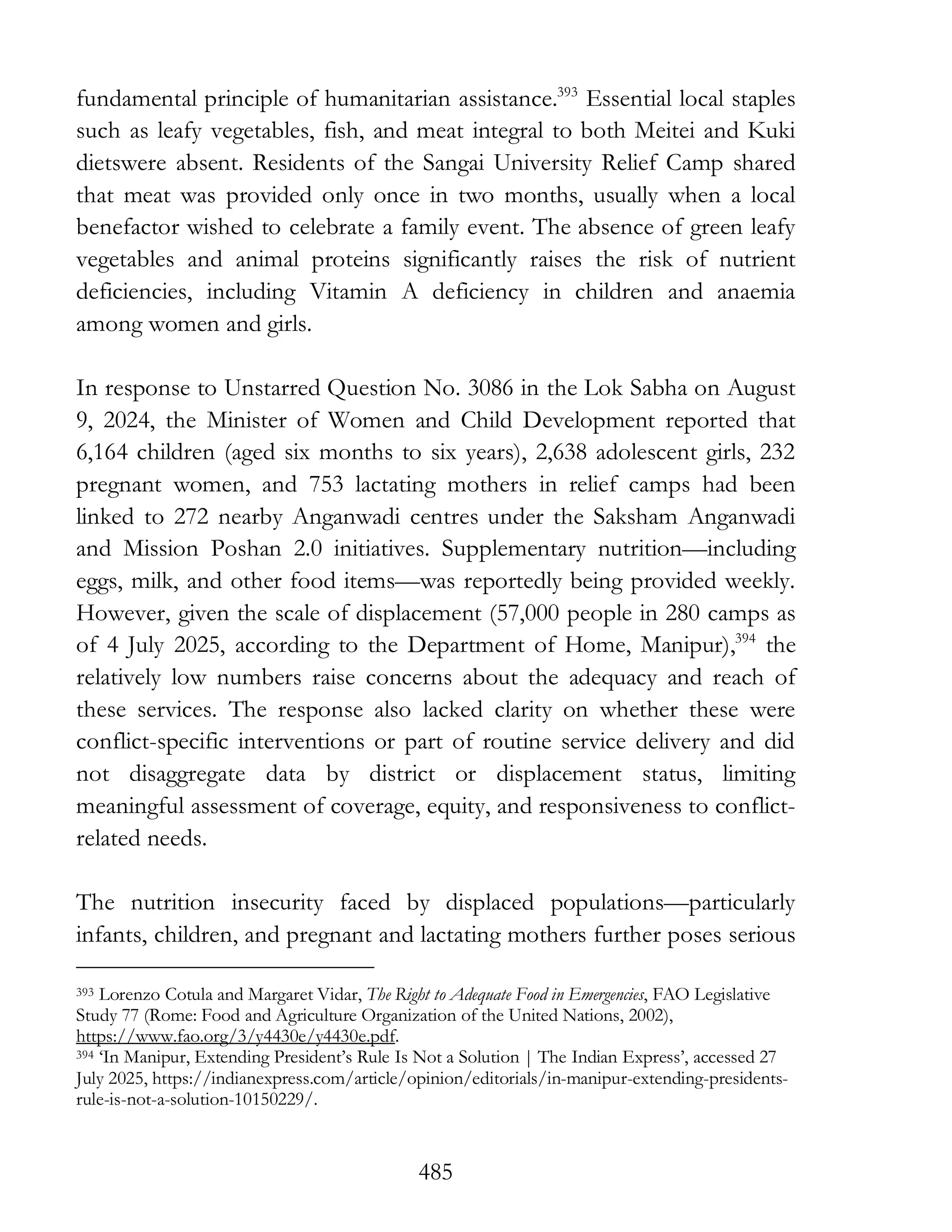 485
fundamental principle of humanitarian assistance.393
Essential local staples
such as leafy vegetables, fish, and meat integral to both Meitei and Kuki
dietswere absent. Residents of the Sangai University Relief Camp shared
that meat was provided only once in two months, usually when a local
benefactor wished to celebrate a family event. The absence of green leafy
vegetables and animal proteins significantly raises the risk of nutrient
deficiencies, including Vitamin A deficiency in children and anaemia
among women and girls.
In response to Unstarred Question No. 3086 in the Lok Sabha on August
9, 2024, the Minister of Women and Child Development reported that
6,164 children (aged six months to six years), 2,638 adolescent girls, 232
pregnant women, and 753 lactating mothers in relief camps had been
linked to 272 nearby Anganwadi centres under the Saksham Anganwadi
and Mission Poshan 2.0 initiatives. Supplementary nutrition—including
eggs, milk, and other food items—was reportedly being provided weekly.
However, given the scale of displacement (57,000 people in 280 camps as
of 4 July 2025, according to the Department of Home, Manipur),394
the
relatively low numbers raise concerns about the adequacy and reach of
these services. The response also lacked clarity on whether these were
conflict-specific interventions or part of routine service delivery and did
not disaggregate data by district or displacement status, limiting
meaningful assessment of coverage, equity, and responsiveness to conflict-
related needs.
The nutrition insecurity faced by displaced populations—particularly
infants, children, and pregnant and lactating mothers further poses serious
393 Lorenzo Cotula and Margaret Vidar, The Right to Adequate Food in Emergencies, FAO Legislative
Study 77 (Rome: Food and Agriculture Organization of the United Nations, 2002),
https://www.fao.org/3/y4430e/y4430e.pdf.
394 ‘In Manipur, Extending President’s Rule Is Not a Solution | The Indian Express’, accessed 27
July 2025, https://indianexpress.com/article/opinion/editorials/in-manipur-extending-presidents-
rule-is-not-a-solution-10150229/.
 