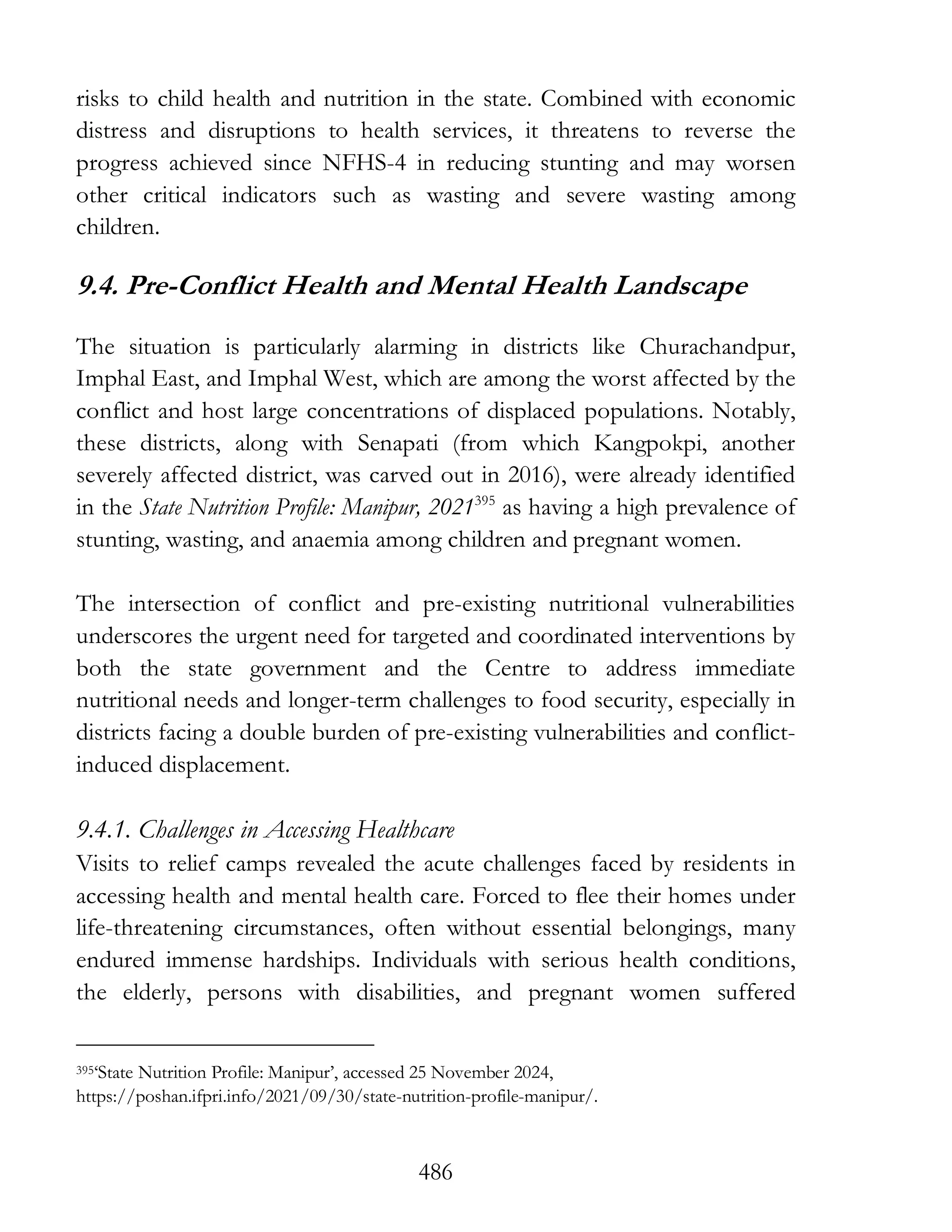 486
risks to child health and nutrition in the state. Combined with economic
distress and disruptions to health services, it threatens to reverse the
progress achieved since NFHS-4 in reducing stunting and may worsen
other critical indicators such as wasting and severe wasting among
children.
9.4. Pre-Conflict Health and Mental Health Landscape
The situation is particularly alarming in districts like Churachandpur,
Imphal East, and Imphal West, which are among the worst affected by the
conflict and host large concentrations of displaced populations. Notably,
these districts, along with Senapati (from which Kangpokpi, another
severely affected district, was carved out in 2016), were already identified
in the State Nutrition Profile: Manipur, 2021395
as having a high prevalence of
stunting, wasting, and anaemia among children and pregnant women.
The intersection of conflict and pre-existing nutritional vulnerabilities
underscores the urgent need for targeted and coordinated interventions by
both the state government and the Centre to address immediate
nutritional needs and longer-term challenges to food security, especially in
districts facing a double burden of pre-existing vulnerabilities and conflict-
induced displacement.
9.4.1. Challenges in Accessing Healthcare
Visits to relief camps revealed the acute challenges faced by residents in
accessing health and mental health care. Forced to flee their homes under
life-threatening circumstances, often without essential belongings, many
endured immense hardships. Individuals with serious health conditions,
the elderly, persons with disabilities, and pregnant women suffered
395‘State Nutrition Profile: Manipur’, accessed 25 November 2024,
https://poshan.ifpri.info/2021/09/30/state-nutrition-profile-manipur/.
 