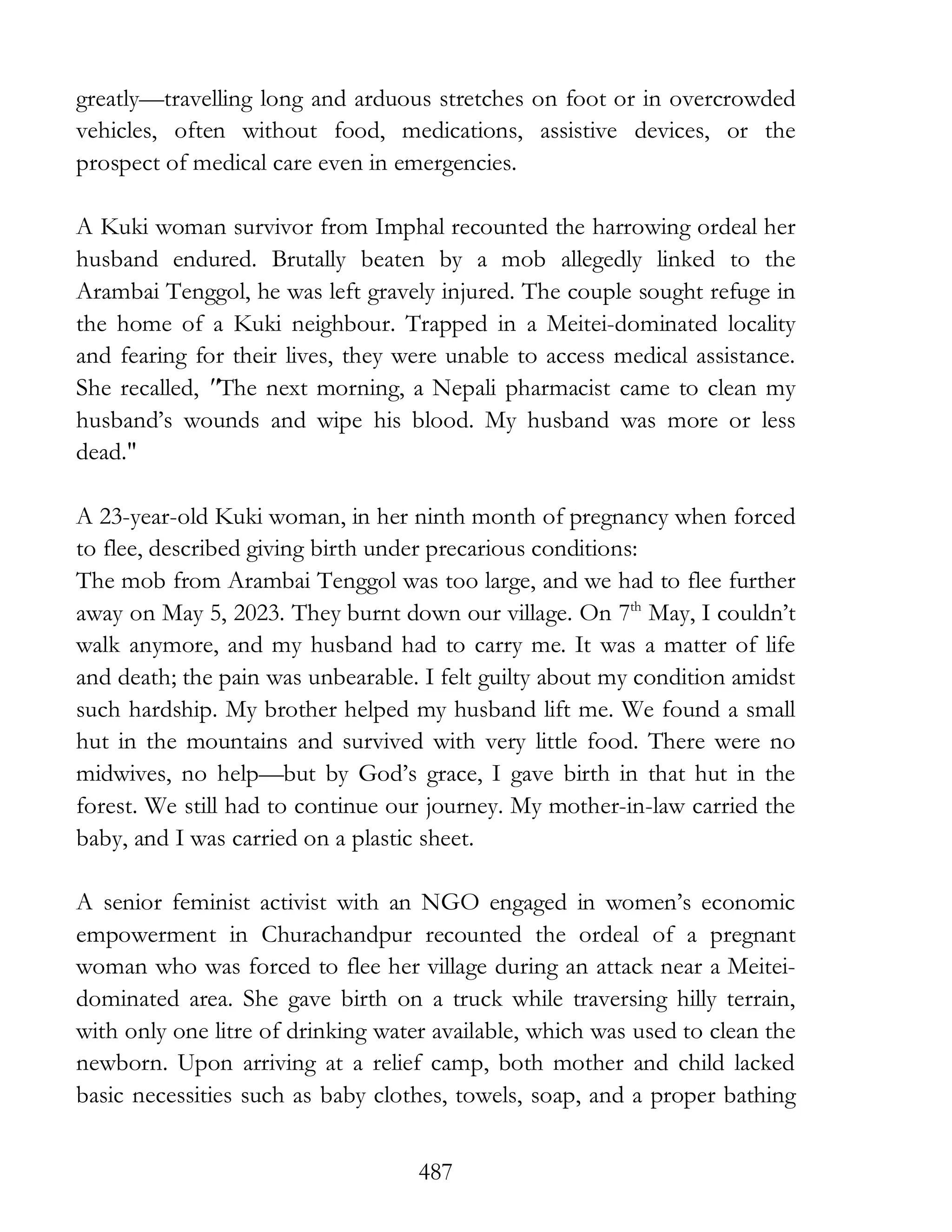 487
greatly—travelling long and arduous stretches on foot or in overcrowded
vehicles, often without food, medications, assistive devices, or the
prospect of medical care even in emergencies.
A Kuki woman survivor from Imphal recounted the harrowing ordeal her
husband endured. Brutally beaten by a mob allegedly linked to the
Arambai Tenggol, he was left gravely injured. The couple sought refuge in
the home of a Kuki neighbour. Trapped in a Meitei-dominated locality
and fearing for their lives, they were unable to access medical assistance.
She recalled, "The next morning, a Nepali pharmacist came to clean my
husband’s wounds and wipe his blood. My husband was more or less
dead."
A 23-year-old Kuki woman, in her ninth month of pregnancy when forced
to flee, described giving birth under precarious conditions:
The mob from Arambai Tenggol was too large, and we had to flee further
away on May 5, 2023. They burnt down our village. On 7th
May, I couldn’t
walk anymore, and my husband had to carry me. It was a matter of life
and death; the pain was unbearable. I felt guilty about my condition amidst
such hardship. My brother helped my husband lift me. We found a small
hut in the mountains and survived with very little food. There were no
midwives, no help—but by God’s grace, I gave birth in that hut in the
forest. We still had to continue our journey. My mother-in-law carried the
baby, and I was carried on a plastic sheet.
A senior feminist activist with an NGO engaged in women’s economic
empowerment in Churachandpur recounted the ordeal of a pregnant
woman who was forced to flee her village during an attack near a Meitei-
dominated area. She gave birth on a truck while traversing hilly terrain,
with only one litre of drinking water available, which was used to clean the
newborn. Upon arriving at a relief camp, both mother and child lacked
basic necessities such as baby clothes, towels, soap, and a proper bathing
 