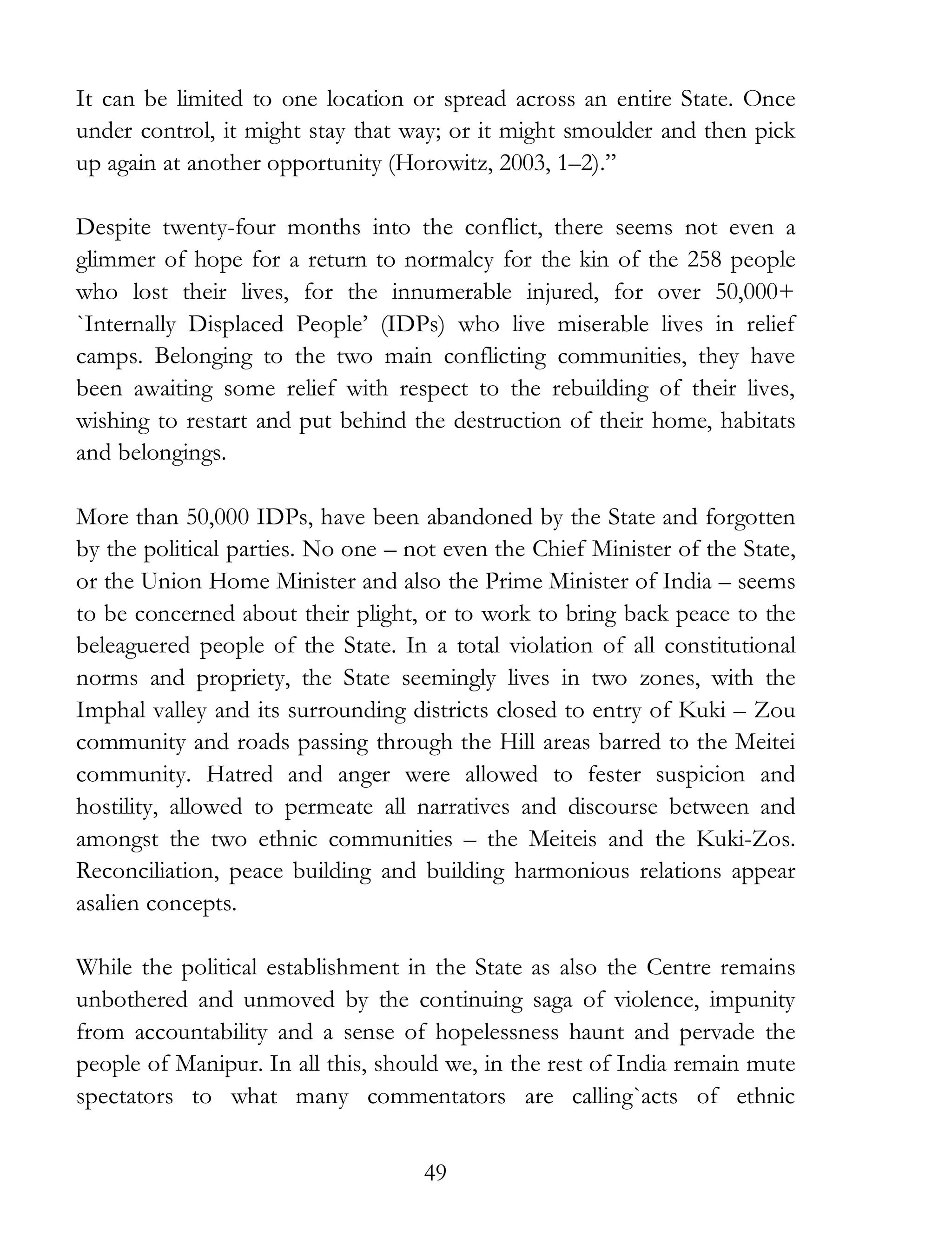 49
It can be limited to one location or spread across an entire State. Once
under control, it might stay that way; or it might smoulder and then pick
up again at another opportunity (Horowitz, 2003, 1–2).”
Despite twenty-four months into the conflict, there seems not even a
glimmer of hope for a return to normalcy for the kin of the 258 people
who lost their lives, for the innumerable injured, for over 50,000+
`Internally Displaced People’ (IDPs) who live miserable lives in relief
camps. Belonging to the two main conflicting communities, they have
been awaiting some relief with respect to the rebuilding of their lives,
wishing to restart and put behind the destruction of their home, habitats
and belongings.
More than 50,000 IDPs, have been abandoned by the State and forgotten
by the political parties. No one – not even the Chief Minister of the State,
or the Union Home Minister and also the Prime Minister of India – seems
to be concerned about their plight, or to work to bring back peace to the
beleaguered people of the State. In a total violation of all constitutional
norms and propriety, the State seemingly lives in two zones, with the
Imphal valley and its surrounding districts closed to entry of Kuki – Zou
community and roads passing through the Hill areas barred to the Meitei
community. Hatred and anger were allowed to fester suspicion and
hostility, allowed to permeate all narratives and discourse between and
amongst the two ethnic communities – the Meiteis and the Kuki-Zos.
Reconciliation, peace building and building harmonious relations appear
asalien concepts.
While the political establishment in the State as also the Centre remains
unbothered and unmoved by the continuing saga of violence, impunity
from accountability and a sense of hopelessness haunt and pervade the
people of Manipur. In all this, should we, in the rest of India remain mute
spectators to what many commentators are calling`acts of ethnic
 