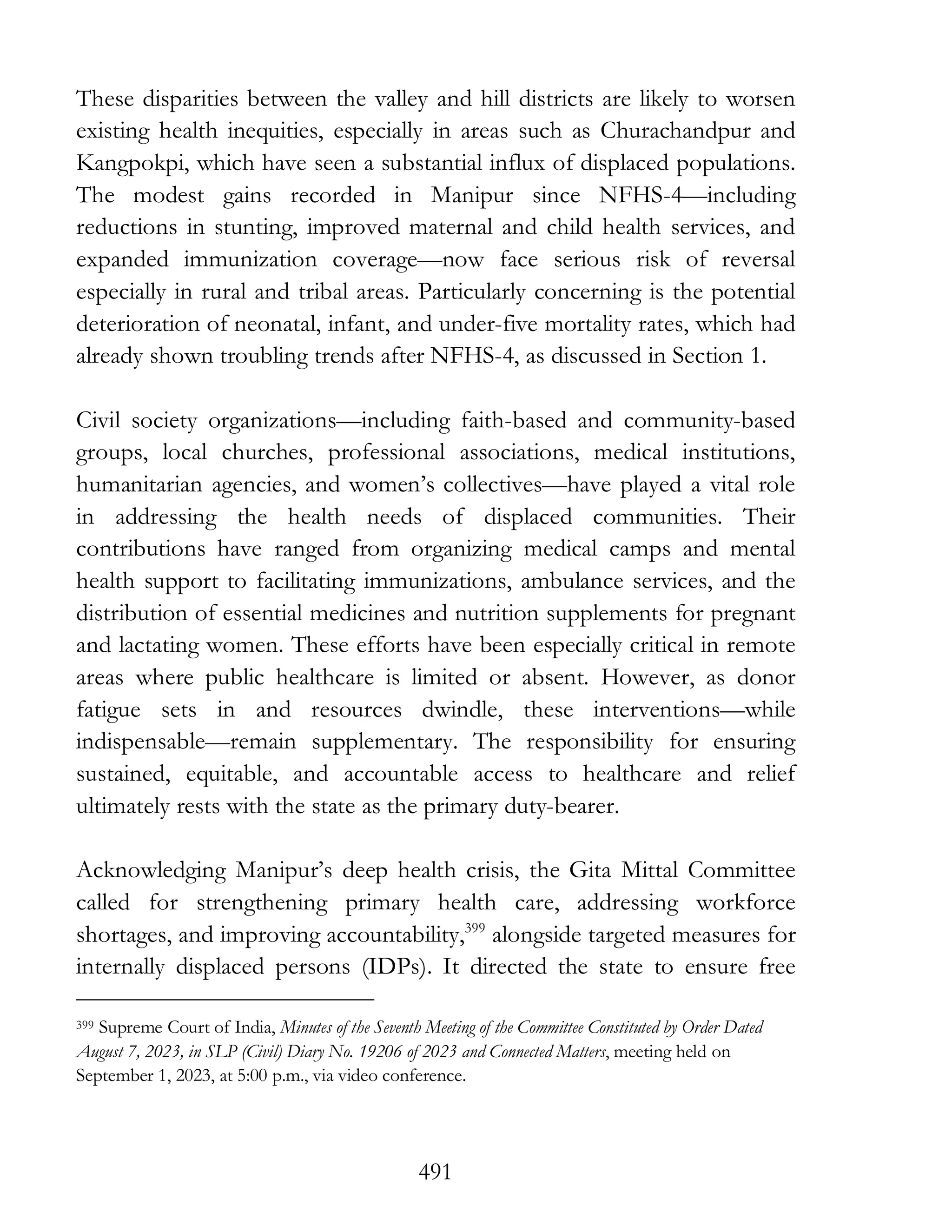 491
These disparities between the valley and hill districts are likely to worsen
existing health inequities, especially in areas such as Churachandpur and
Kangpokpi, which have seen a substantial influx of displaced populations.
The modest gains recorded in Manipur since NFHS-4—including
reductions in stunting, improved maternal and child health services, and
expanded immunization coverage—now face serious risk of reversal
especially in rural and tribal areas. Particularly concerning is the potential
deterioration of neonatal, infant, and under-five mortality rates, which had
already shown troubling trends after NFHS-4, as discussed in Section 1.
Civil society organizations—including faith-based and community-based
groups, local churches, professional associations, medical institutions,
humanitarian agencies, and women’s collectives—have played a vital role
in addressing the health needs of displaced communities. Their
contributions have ranged from organizing medical camps and mental
health support to facilitating immunizations, ambulance services, and the
distribution of essential medicines and nutrition supplements for pregnant
and lactating women. These efforts have been especially critical in remote
areas where public healthcare is limited or absent. However, as donor
fatigue sets in and resources dwindle, these interventions—while
indispensable—remain supplementary. The responsibility for ensuring
sustained, equitable, and accountable access to healthcare and relief
ultimately rests with the state as the primary duty-bearer.
Acknowledging Manipur’s deep health crisis, the Gita Mittal Committee
called for strengthening primary health care, addressing workforce
shortages, and improving accountability,399
alongside targeted measures for
internally displaced persons (IDPs). It directed the state to ensure free
399 Supreme Court of India, Minutes of the Seventh Meeting of the Committee Constituted by Order Dated
August 7, 2023, in SLP (Civil) Diary No. 19206 of 2023 and Connected Matters, meeting held on
September 1, 2023, at 5:00 p.m., via video conference.
 
