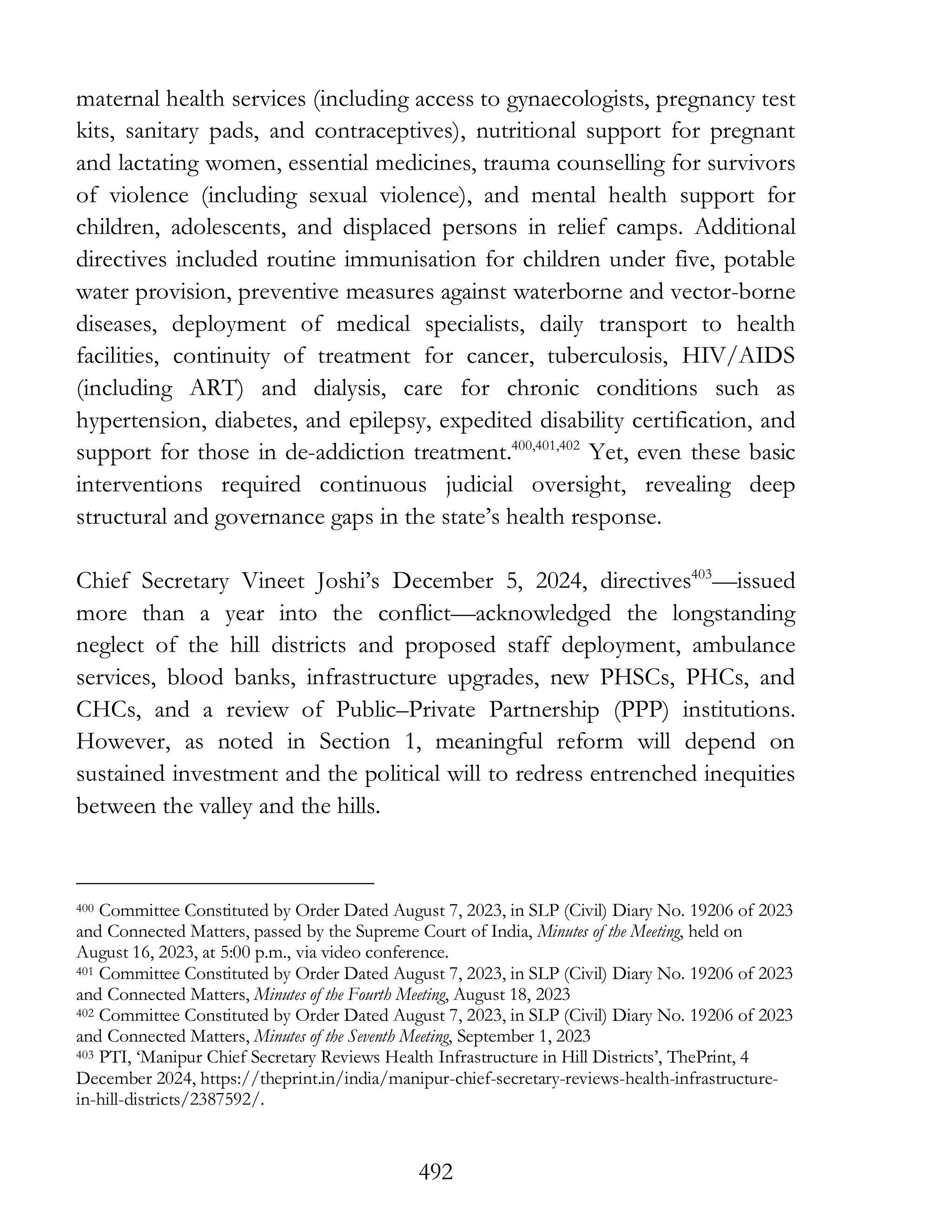 492
maternal health services (including access to gynaecologists, pregnancy test
kits, sanitary pads, and contraceptives), nutritional support for pregnant
and lactating women, essential medicines, trauma counselling for survivors
of violence (including sexual violence), and mental health support for
children, adolescents, and displaced persons in relief camps. Additional
directives included routine immunisation for children under five, potable
water provision, preventive measures against waterborne and vector-borne
diseases, deployment of medical specialists, daily transport to health
facilities, continuity of treatment for cancer, tuberculosis, HIV/AIDS
(including ART) and dialysis, care for chronic conditions such as
hypertension, diabetes, and epilepsy, expedited disability certification, and
support for those in de-addiction treatment.400,401,402
Yet, even these basic
interventions required continuous judicial oversight, revealing deep
structural and governance gaps in the state’s health response.
Chief Secretary Vineet Joshi’s December 5, 2024, directives403
—issued
more than a year into the conflict—acknowledged the longstanding
neglect of the hill districts and proposed staff deployment, ambulance
services, blood banks, infrastructure upgrades, new PHSCs, PHCs, and
CHCs, and a review of Public–Private Partnership (PPP) institutions.
However, as noted in Section 1, meaningful reform will depend on
sustained investment and the political will to redress entrenched inequities
between the valley and the hills.
400 Committee Constituted by Order Dated August 7, 2023, in SLP (Civil) Diary No. 19206 of 2023
and Connected Matters, passed by the Supreme Court of India, Minutes of the Meeting, held on
August 16, 2023, at 5:00 p.m., via video conference.
401 Committee Constituted by Order Dated August 7, 2023, in SLP (Civil) Diary No. 19206 of 2023
and Connected Matters, Minutes of the Fourth Meeting, August 18, 2023
402 Committee Constituted by Order Dated August 7, 2023, in SLP (Civil) Diary No. 19206 of 2023
and Connected Matters, Minutes of the Seventh Meeting, September 1, 2023
403 PTI, ‘Manipur Chief Secretary Reviews Health Infrastructure in Hill Districts’, ThePrint, 4
December 2024, https://theprint.in/india/manipur-chief-secretary-reviews-health-infrastructure-
in-hill-districts/2387592/.
 
