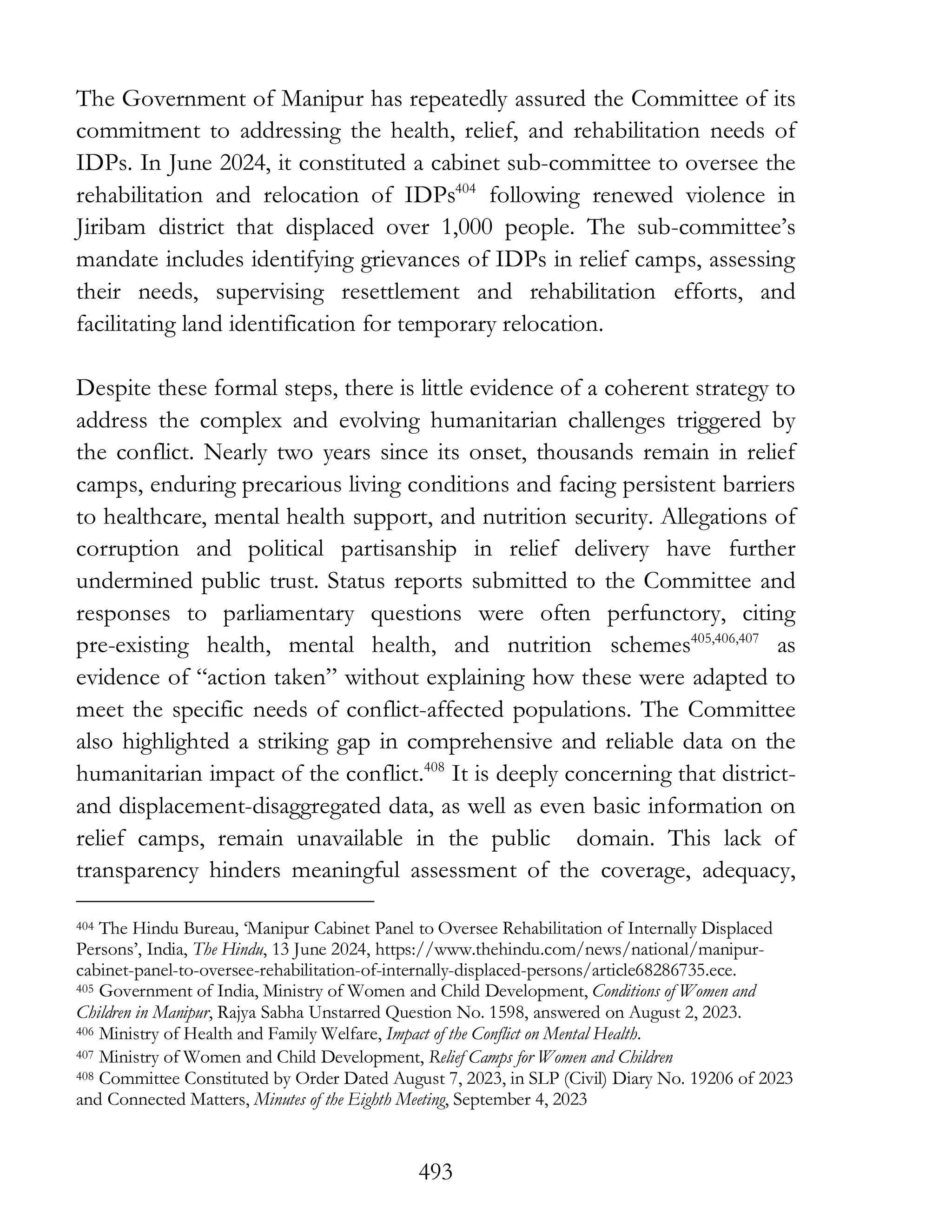 493
The Government of Manipur has repeatedly assured the Committee of its
commitment to addressing the health, relief, and rehabilitation needs of
IDPs. In June 2024, it constituted a cabinet sub-committee to oversee the
rehabilitation and relocation of IDPs404
following renewed violence in
Jiribam district that displaced over 1,000 people. The sub-committee’s
mandate includes identifying grievances of IDPs in relief camps, assessing
their needs, supervising resettlement and rehabilitation efforts, and
facilitating land identification for temporary relocation.
Despite these formal steps, there is little evidence of a coherent strategy to
address the complex and evolving humanitarian challenges triggered by
the conflict. Nearly two years since its onset, thousands remain in relief
camps, enduring precarious living conditions and facing persistent barriers
to healthcare, mental health support, and nutrition security. Allegations of
corruption and political partisanship in relief delivery have further
undermined public trust. Status reports submitted to the Committee and
responses to parliamentary questions were often perfunctory, citing
pre-existing health, mental health, and nutrition schemes405,406,407
as
evidence of “action taken” without explaining how these were adapted to
meet the specific needs of conflict-affected populations. The Committee
also highlighted a striking gap in comprehensive and reliable data on the
humanitarian impact of the conflict.408
It is deeply concerning that district-
and displacement-disaggregated data, as well as even basic information on
relief camps, remain unavailable in the public domain. This lack of
transparency hinders meaningful assessment of the coverage, adequacy,
404 The Hindu Bureau, ‘Manipur Cabinet Panel to Oversee Rehabilitation of Internally Displaced
Persons’, India, The Hindu, 13 June 2024, https://www.thehindu.com/news/national/manipur-
cabinet-panel-to-oversee-rehabilitation-of-internally-displaced-persons/article68286735.ece.
405 Government of India, Ministry of Women and Child Development, Conditions of Women and
Children in Manipur, Rajya Sabha Unstarred Question No. 1598, answered on August 2, 2023.
406 Ministry of Health and Family Welfare, Impact of the Conflict on Mental Health.
407 Ministry of Women and Child Development, Relief Camps for Women and Children
408 Committee Constituted by Order Dated August 7, 2023, in SLP (Civil) Diary No. 19206 of 2023
and Connected Matters, Minutes of the Eighth Meeting, September 4, 2023
 