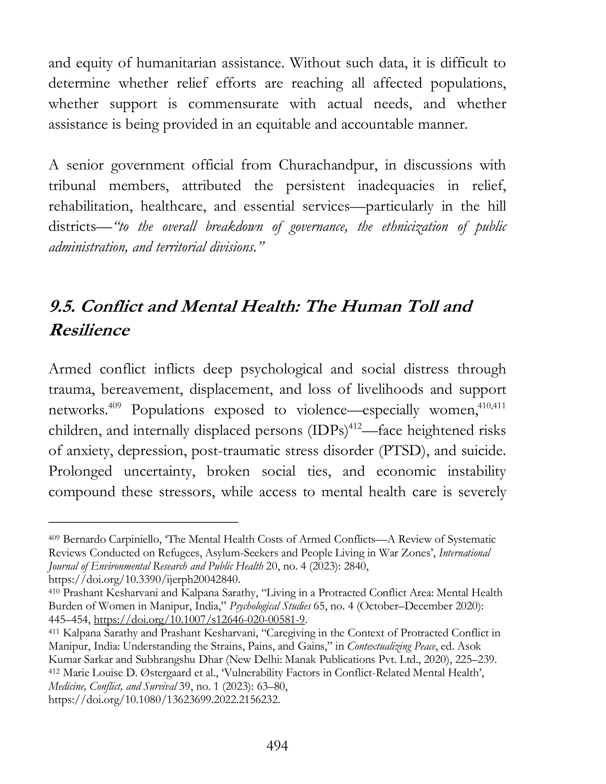 494
and equity of humanitarian assistance. Without such data, it is difficult to
determine whether relief efforts are reaching all affected populations,
whether support is commensurate with actual needs, and whether
assistance is being provided in an equitable and accountable manner.
A senior government official from Churachandpur, in discussions with
tribunal members, attributed the persistent inadequacies in relief,
rehabilitation, healthcare, and essential services—particularly in the hill
districts—“to the overall breakdown of governance, the ethnicization of public
administration, and territorial divisions.”
9.5. Conflict and Mental Health: The Human Toll and
Resilience
Armed conflict inflicts deep psychological and social distress through
trauma, bereavement, displacement, and loss of livelihoods and support
networks.409
Populations exposed to violence—especially women,410,411
children, and internally displaced persons (IDPs)412
—face heightened risks
of anxiety, depression, post-traumatic stress disorder (PTSD), and suicide.
Prolonged uncertainty, broken social ties, and economic instability
compound these stressors, while access to mental health care is severely
409 Bernardo Carpiniello, ‘The Mental Health Costs of Armed Conflicts—A Review of Systematic
Reviews Conducted on Refugees, Asylum-Seekers and People Living in War Zones’, International
Journal of Environmental Research and Public Health 20, no. 4 (2023): 2840,
https://doi.org/10.3390/ijerph20042840.
410 Prashant Kesharvani and Kalpana Sarathy, “Living in a Protracted Conflict Area: Mental Health
Burden of Women in Manipur, India,” Psychological Studies 65, no. 4 (October–December 2020):
445–454, https://doi.org/10.1007/s12646-020-00581-9.
411 Kalpana Sarathy and Prashant Kesharvani, “Caregiving in the Context of Protracted Conflict in
Manipur, India: Understanding the Strains, Pains, and Gains,” in Contextualizing Peace, ed. Asok
Kumar Sarkar and Subhrangshu Dhar (New Delhi: Manak Publications Pvt. Ltd., 2020), 225–239.
412 Marie Louise D. Østergaard et al., ‘Vulnerability Factors in Conflict-Related Mental Health’,
Medicine, Conflict, and Survival 39, no. 1 (2023): 63–80,
https://doi.org/10.1080/13623699.2022.2156232.
 