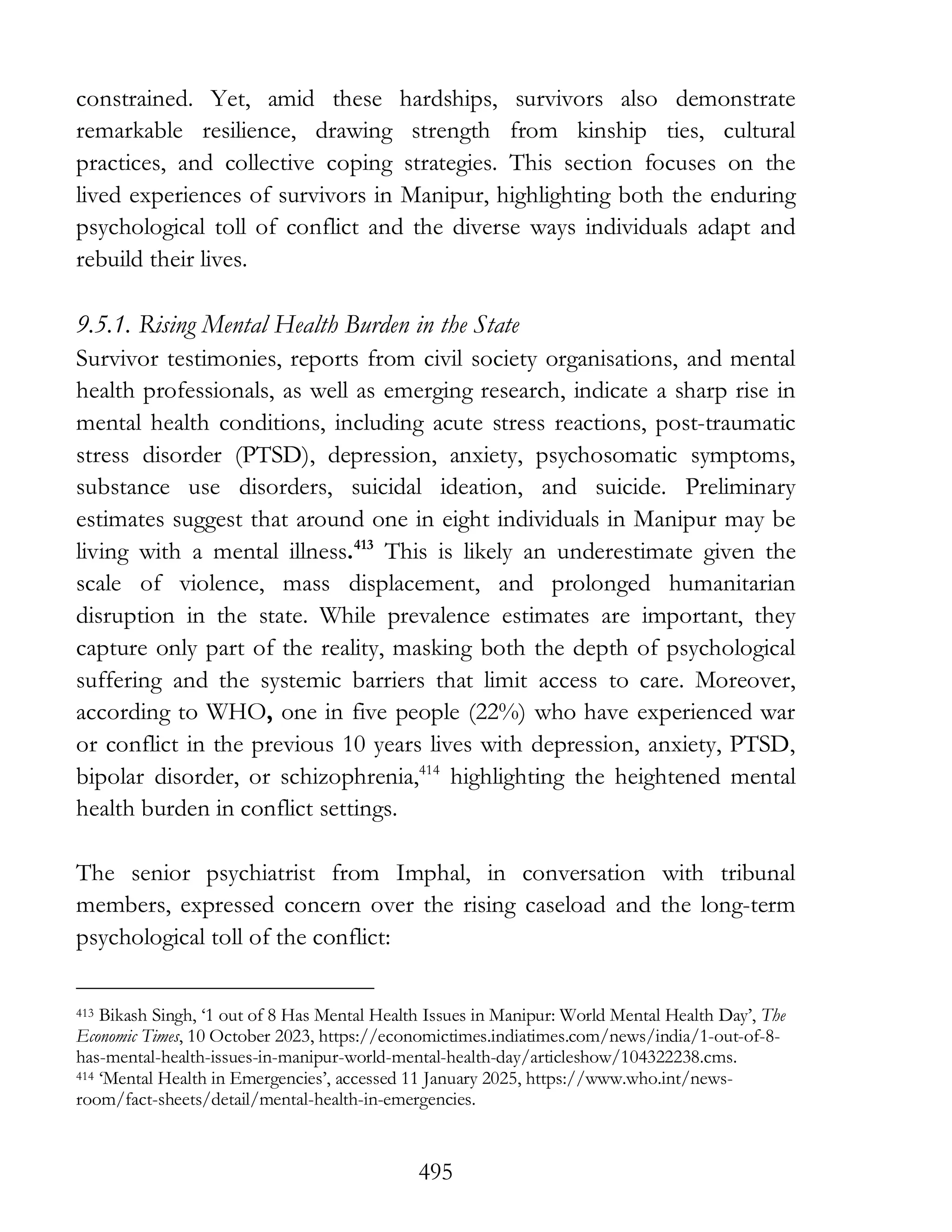 495
constrained. Yet, amid these hardships, survivors also demonstrate
remarkable resilience, drawing strength from kinship ties, cultural
practices, and collective coping strategies. This section focuses on the
lived experiences of survivors in Manipur, highlighting both the enduring
psychological toll of conflict and the diverse ways individuals adapt and
rebuild their lives.
9.5.1. Rising Mental Health Burden in the State
Survivor testimonies, reports from civil society organisations, and mental
health professionals, as well as emerging research, indicate a sharp rise in
mental health conditions, including acute stress reactions, post-traumatic
stress disorder (PTSD), depression, anxiety, psychosomatic symptoms,
substance use disorders, suicidal ideation, and suicide. Preliminary
estimates suggest that around one in eight individuals in Manipur may be
living with a mental illness.413
This is likely an underestimate given the
scale of violence, mass displacement, and prolonged humanitarian
disruption in the state. While prevalence estimates are important, they
capture only part of the reality, masking both the depth of psychological
suffering and the systemic barriers that limit access to care. Moreover,
according to WHO, one in five people (22%) who have experienced war
or conflict in the previous 10 years lives with depression, anxiety, PTSD,
bipolar disorder, or schizophrenia,414
highlighting the heightened mental
health burden in conflict settings.
The senior psychiatrist from Imphal, in conversation with tribunal
members, expressed concern over the rising caseload and the long-term
psychological toll of the conflict:
413 Bikash Singh, ‘1 out of 8 Has Mental Health Issues in Manipur: World Mental Health Day’, The
Economic Times, 10 October 2023, https://economictimes.indiatimes.com/news/india/1-out-of-8-
has-mental-health-issues-in-manipur-world-mental-health-day/articleshow/104322238.cms.
414 ‘Mental Health in Emergencies’, accessed 11 January 2025, https://www.who.int/news-
room/fact-sheets/detail/mental-health-in-emergencies.
 