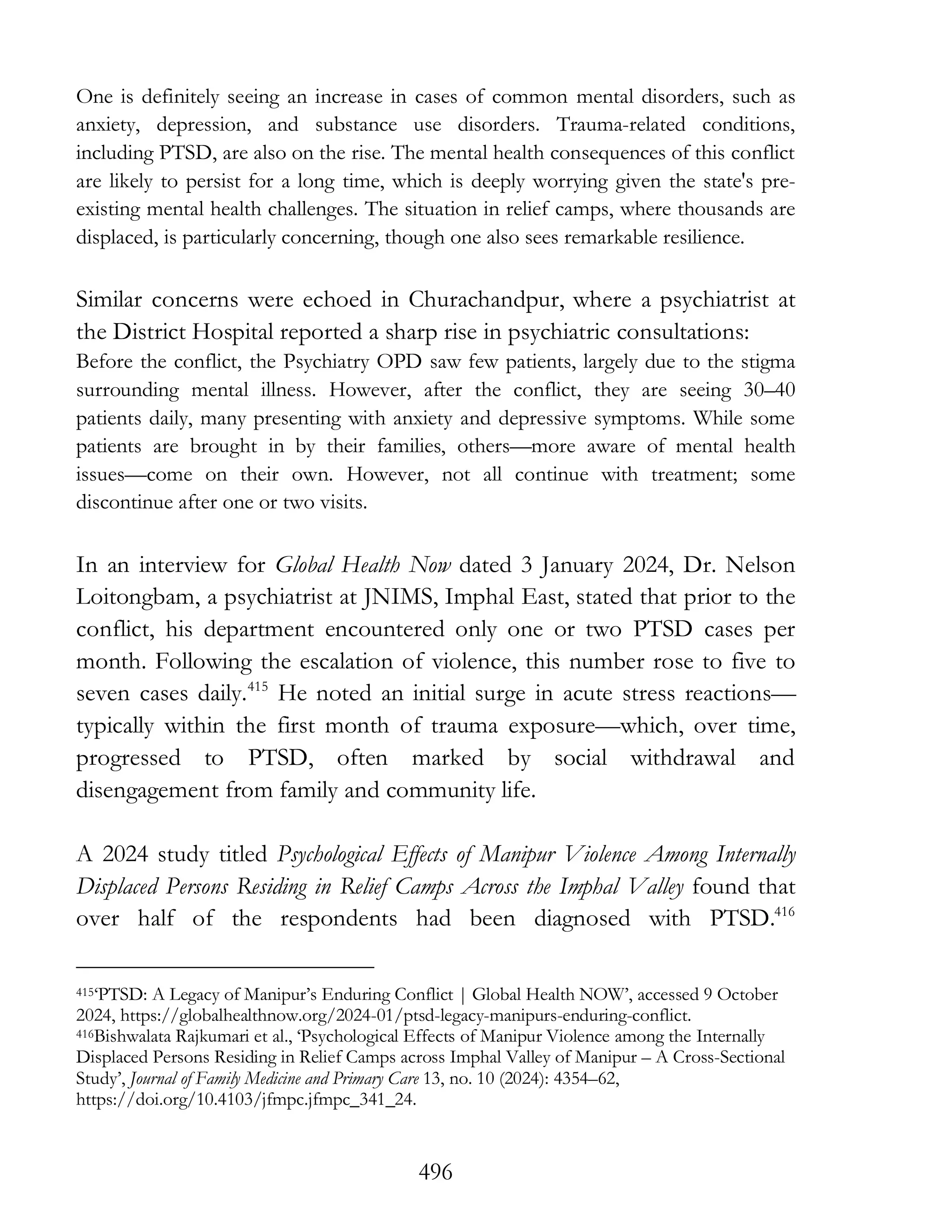 496
One is definitely seeing an increase in cases of common mental disorders, such as
anxiety, depression, and substance use disorders. Trauma-related conditions,
including PTSD, are also on the rise. The mental health consequences of this conflict
are likely to persist for a long time, which is deeply worrying given the state's pre-
existing mental health challenges. The situation in relief camps, where thousands are
displaced, is particularly concerning, though one also sees remarkable resilience.
Similar concerns were echoed in Churachandpur, where a psychiatrist at
the District Hospital reported a sharp rise in psychiatric consultations:
Before the conflict, the Psychiatry OPD saw few patients, largely due to the stigma
surrounding mental illness. However, after the conflict, they are seeing 30–40
patients daily, many presenting with anxiety and depressive symptoms. While some
patients are brought in by their families, others—more aware of mental health
issues—come on their own. However, not all continue with treatment; some
discontinue after one or two visits.
In an interview for Global Health Now dated 3 January 2024, Dr. Nelson
Loitongbam, a psychiatrist at JNIMS, Imphal East, stated that prior to the
conflict, his department encountered only one or two PTSD cases per
month. Following the escalation of violence, this number rose to five to
seven cases daily.415
He noted an initial surge in acute stress reactions—
typically within the first month of trauma exposure—which, over time,
progressed to PTSD, often marked by social withdrawal and
disengagement from family and community life.
A 2024 study titled Psychological Effects of Manipur Violence Among Internally
Displaced Persons Residing in Relief Camps Across the Imphal Valley found that
over half of the respondents had been diagnosed with PTSD.416
415‘PTSD: A Legacy of Manipur’s Enduring Conflict | Global Health NOW’, accessed 9 October
2024, https://globalhealthnow.org/2024-01/ptsd-legacy-manipurs-enduring-conflict.
416Bishwalata Rajkumari et al., ‘Psychological Effects of Manipur Violence among the Internally
Displaced Persons Residing in Relief Camps across Imphal Valley of Manipur – A Cross-Sectional
Study’, Journal of Family Medicine and Primary Care 13, no. 10 (2024): 4354–62,
https://doi.org/10.4103/jfmpc.jfmpc_341_24.
 