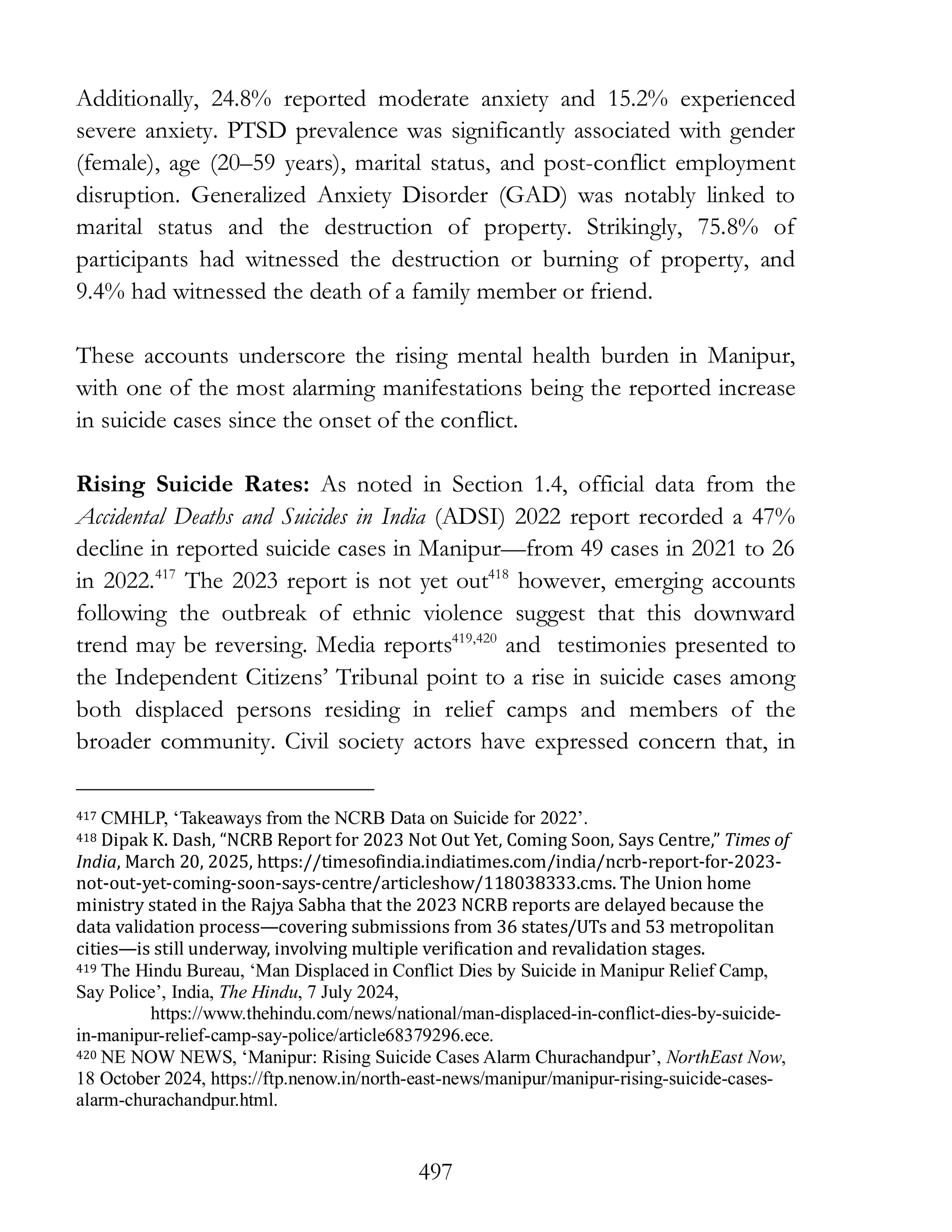 497
Additionally, 24.8% reported moderate anxiety and 15.2% experienced
severe anxiety. PTSD prevalence was significantly associated with gender
(female), age (20–59 years), marital status, and post-conflict employment
disruption. Generalized Anxiety Disorder (GAD) was notably linked to
marital status and the destruction of property. Strikingly, 75.8% of
participants had witnessed the destruction or burning of property, and
9.4% had witnessed the death of a family member or friend.
These accounts underscore the rising mental health burden in Manipur,
with one of the most alarming manifestations being the reported increase
in suicide cases since the onset of the conflict.
Rising Suicide Rates: As noted in Section 1.4, official data from the
Accidental Deaths and Suicides in India (ADSI) 2022 report recorded a 47%
decline in reported suicide cases in Manipur—from 49 cases in 2021 to 26
in 2022.417
The 2023 report is not yet out418
however, emerging accounts
following the outbreak of ethnic violence suggest that this downward
trend may be reversing. Media reports419,420
and testimonies presented to
the Independent Citizens’ Tribunal point to a rise in suicide cases among
both displaced persons residing in relief camps and members of the
broader community. Civil society actors have expressed concern that, in
417 CMHLP, ‘Takeaways from the NCRB Data on Suicide for 2022’.
418 Dipak K. Dash, “NCRB Report for 2023 Not Out Yet, Coming Soon, Says Centre,” Times of
India, March 20, 2025, https://timesofindia.indiatimes.com/india/ncrb-report-for-2023-
not-out-yet-coming-soon-says-centre/articleshow/118038333.cms. The Union home
ministry stated in the Rajya Sabha that the 2023 NCRB reports are delayed because the
data validation process—covering submissions from 36 states/UTs and 53 metropolitan
cities—is still underway, involving multiple verification and revalidation stages.
419 The Hindu Bureau, ‘Man Displaced in Conflict Dies by Suicide in Manipur Relief Camp,
Say Police’, India, The Hindu, 7 July 2024,
https://www.thehindu.com/news/national/man-displaced-in-conflict-dies-by-suicide-
in-manipur-relief-camp-say-police/article68379296.ece.
420 NE NOW NEWS, ‘Manipur: Rising Suicide Cases Alarm Churachandpur’, NorthEast Now,
18 October 2024, https://ftp.nenow.in/north-east-news/manipur/manipur-rising-suicide-cases-
alarm-churachandpur.html.
 