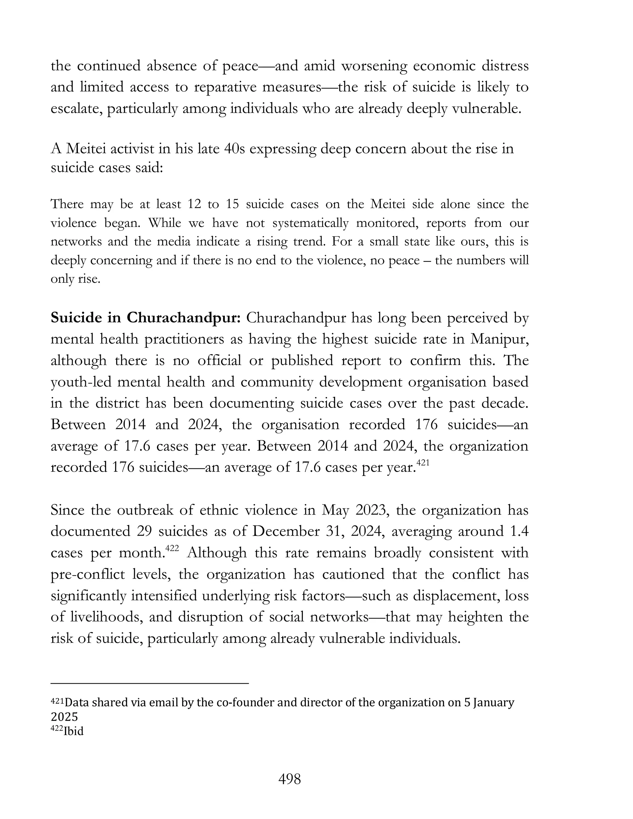 498
the continued absence of peace—and amid worsening economic distress
and limited access to reparative measures—the risk of suicide is likely to
escalate, particularly among individuals who are already deeply vulnerable.
A Meitei activist in his late 40s expressing deep concern about the rise in
suicide cases said:
There may be at least 12 to 15 suicide cases on the Meitei side alone since the
violence began. While we have not systematically monitored, reports from our
networks and the media indicate a rising trend. For a small state like ours, this is
deeply concerning and if there is no end to the violence, no peace – the numbers will
only rise.
Suicide in Churachandpur: Churachandpur has long been perceived by
mental health practitioners as having the highest suicide rate in Manipur,
although there is no official or published report to confirm this. The
youth-led mental health and community development organisation based
in the district has been documenting suicide cases over the past decade.
Between 2014 and 2024, the organisation recorded 176 suicides—an
average of 17.6 cases per year. Between 2014 and 2024, the organization
recorded 176 suicides—an average of 17.6 cases per year.421
Since the outbreak of ethnic violence in May 2023, the organization has
documented 29 suicides as of December 31, 2024, averaging around 1.4
cases per month.422
Although this rate remains broadly consistent with
pre-conflict levels, the organization has cautioned that the conflict has
significantly intensified underlying risk factors—such as displacement, loss
of livelihoods, and disruption of social networks—that may heighten the
risk of suicide, particularly among already vulnerable individuals.
421Data shared via email by the co-founder and director of the organization on 5 January
2025
422
Ibid
 