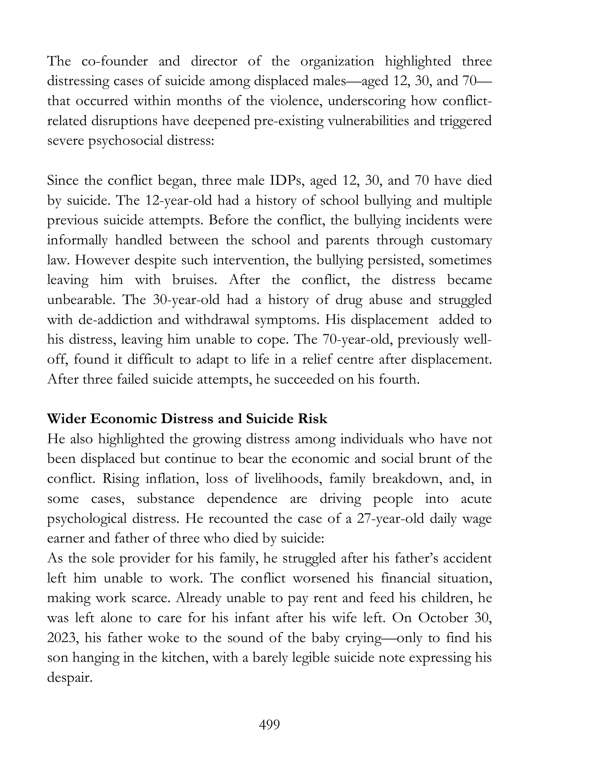 499
The co-founder and director of the organization highlighted three
distressing cases of suicide among displaced males—aged 12, 30, and 70—
that occurred within months of the violence, underscoring how conflict-
related disruptions have deepened pre-existing vulnerabilities and triggered
severe psychosocial distress:
Since the conflict began, three male IDPs, aged 12, 30, and 70 have died
by suicide. The 12-year-old had a history of school bullying and multiple
previous suicide attempts. Before the conflict, the bullying incidents were
informally handled between the school and parents through customary
law. However despite such intervention, the bullying persisted, sometimes
leaving him with bruises. After the conflict, the distress became
unbearable. The 30-year-old had a history of drug abuse and struggled
with de-addiction and withdrawal symptoms. His displacement added to
his distress, leaving him unable to cope. The 70-year-old, previously well-
off, found it difficult to adapt to life in a relief centre after displacement.
After three failed suicide attempts, he succeeded on his fourth.
Wider Economic Distress and Suicide Risk
He also highlighted the growing distress among individuals who have not
been displaced but continue to bear the economic and social brunt of the
conflict. Rising inflation, loss of livelihoods, family breakdown, and, in
some cases, substance dependence are driving people into acute
psychological distress. He recounted the case of a 27-year-old daily wage
earner and father of three who died by suicide:
As the sole provider for his family, he struggled after his father’s accident
left him unable to work. The conflict worsened his financial situation,
making work scarce. Already unable to pay rent and feed his children, he
was left alone to care for his infant after his wife left. On October 30,
2023, his father woke to the sound of the baby crying—only to find his
son hanging in the kitchen, with a barely legible suicide note expressing his
despair.
 