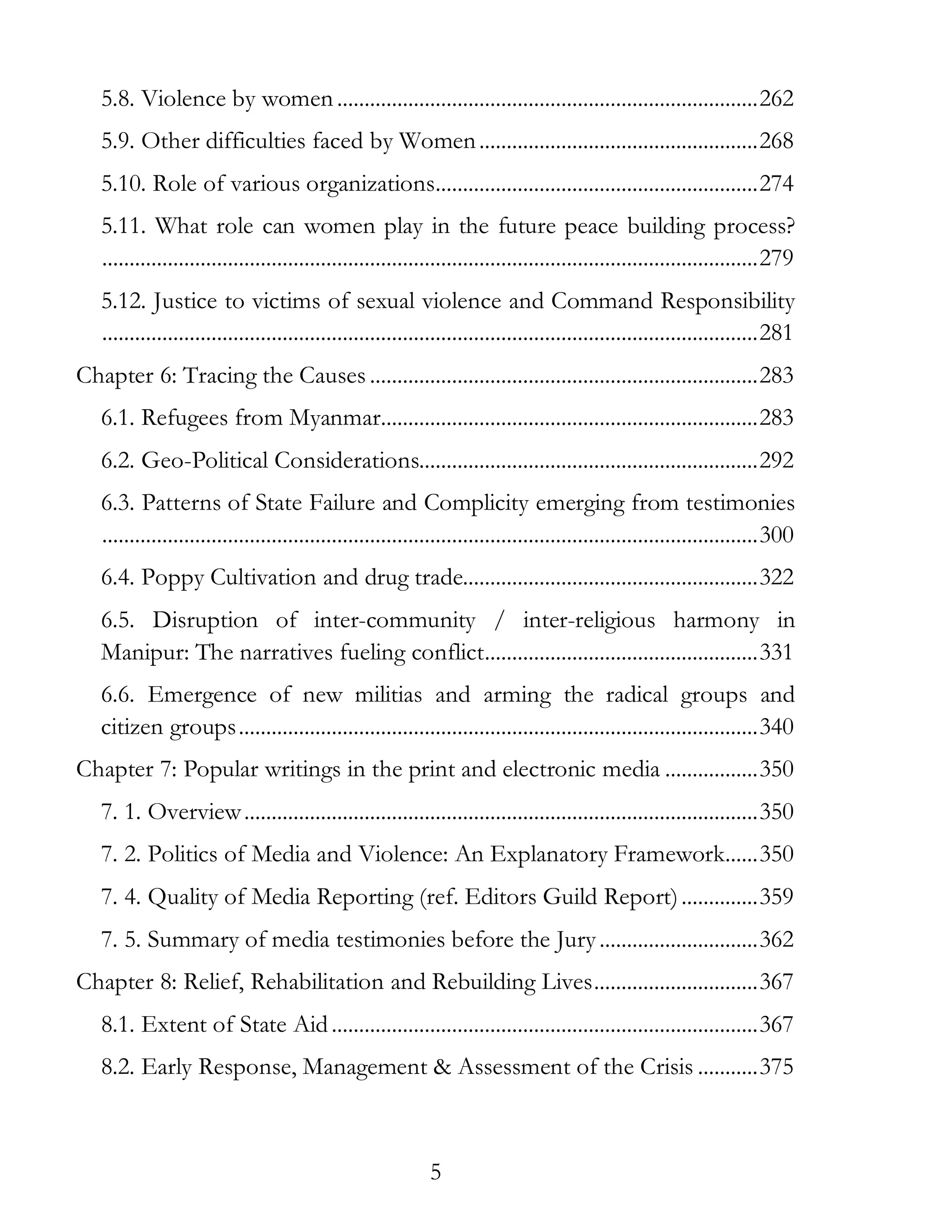 5
5.8. Violence by women.............................................................................262
5.9. Other difficulties faced by Women...................................................268
5.10. Role of various organizations...........................................................274
5.11. What role can women play in the future peace building process?
........................................................................................................................279
5.12. Justice to victims of sexual violence and Command Responsibility
........................................................................................................................281
Chapter 6: Tracing the Causes .......................................................................283
6.1. Refugees from Myanmar.....................................................................283
6.2. Geo-Political Considerations..............................................................292
6.3. Patterns of State Failure and Complicity emerging from testimonies
........................................................................................................................300
6.4. Poppy Cultivation and drug trade......................................................322
6.5. Disruption of inter-community / inter-religious harmony in
Manipur: The narratives fueling conflict..................................................331
6.6. Emergence of new militias and arming the radical groups and
citizen groups...............................................................................................340
Chapter 7: Popular writings in the print and electronic media .................350
7. 1. Overview..............................................................................................350
7. 2. Politics of Media and Violence: An Explanatory Framework......350
7. 4. Quality of Media Reporting (ref. Editors Guild Report)..............359
7. 5. Summary of media testimonies before the Jury.............................362
Chapter 8: Relief, Rehabilitation and Rebuilding Lives..............................367
8.1. Extent of State Aid..............................................................................367
8.2. Early Response, Management & Assessment of the Crisis ...........375
 