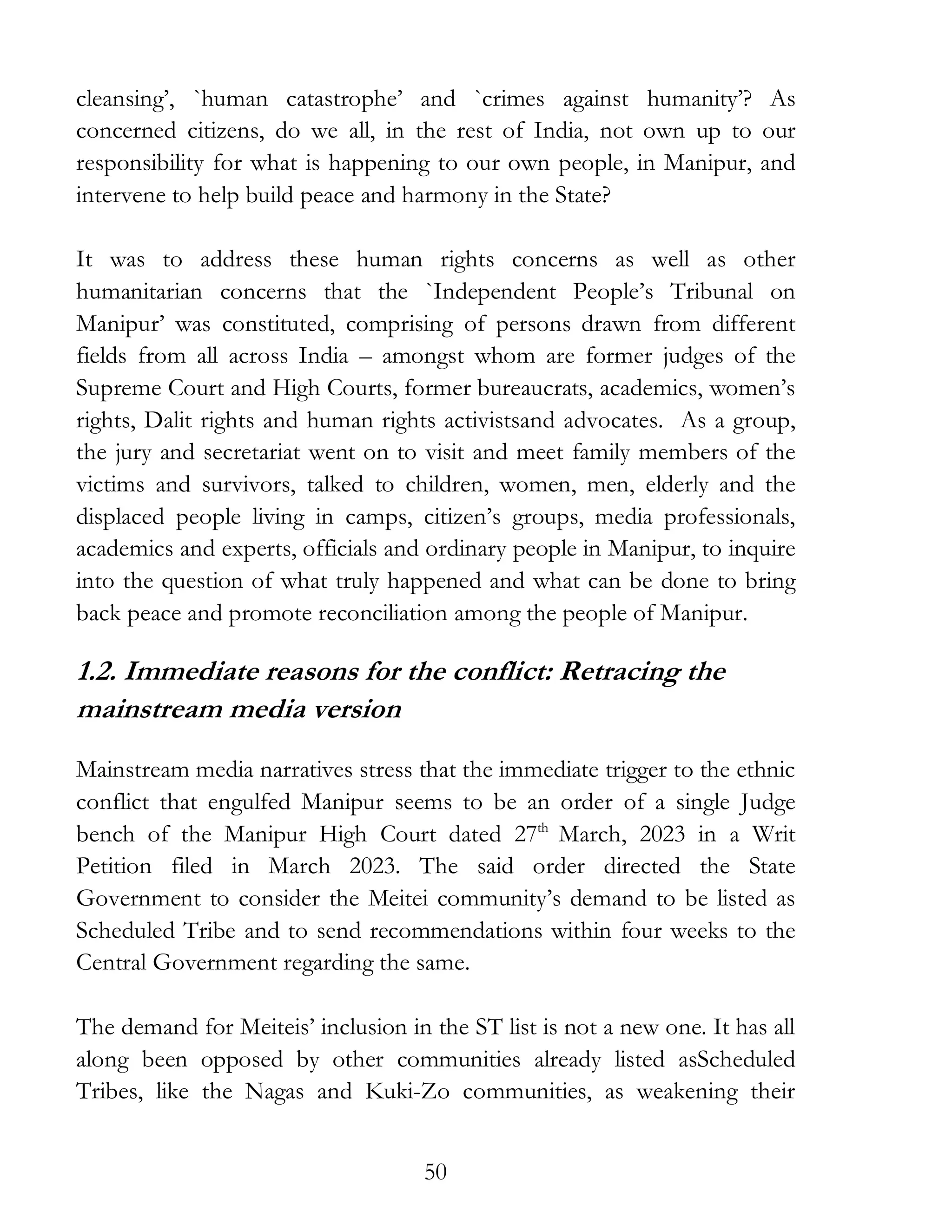 50
cleansing’, `human catastrophe’ and `crimes against humanity’? As
concerned citizens, do we all, in the rest of India, not own up to our
responsibility for what is happening to our own people, in Manipur, and
intervene to help build peace and harmony in the State?
It was to address these human rights concerns as well as other
humanitarian concerns that the `Independent People’s Tribunal on
Manipur’ was constituted, comprising of persons drawn from different
fields from all across India – amongst whom are former judges of the
Supreme Court and High Courts, former bureaucrats, academics, women’s
rights, Dalit rights and human rights activistsand advocates. As a group,
the jury and secretariat went on to visit and meet family members of the
victims and survivors, talked to children, women, men, elderly and the
displaced people living in camps, citizen’s groups, media professionals,
academics and experts, officials and ordinary people in Manipur, to inquire
into the question of what truly happened and what can be done to bring
back peace and promote reconciliation among the people of Manipur.
1.2. Immediate reasons for the conflict: Retracing the
mainstream media version
Mainstream media narratives stress that the immediate trigger to the ethnic
conflict that engulfed Manipur seems to be an order of a single Judge
bench of the Manipur High Court dated 27th
March, 2023 in a Writ
Petition filed in March 2023. The said order directed the State
Government to consider the Meitei community’s demand to be listed as
Scheduled Tribe and to send recommendations within four weeks to the
Central Government regarding the same.
The demand for Meiteis’ inclusion in the ST list is not a new one. It has all
along been opposed by other communities already listed asScheduled
Tribes, like the Nagas and Kuki-Zo communities, as weakening their
 