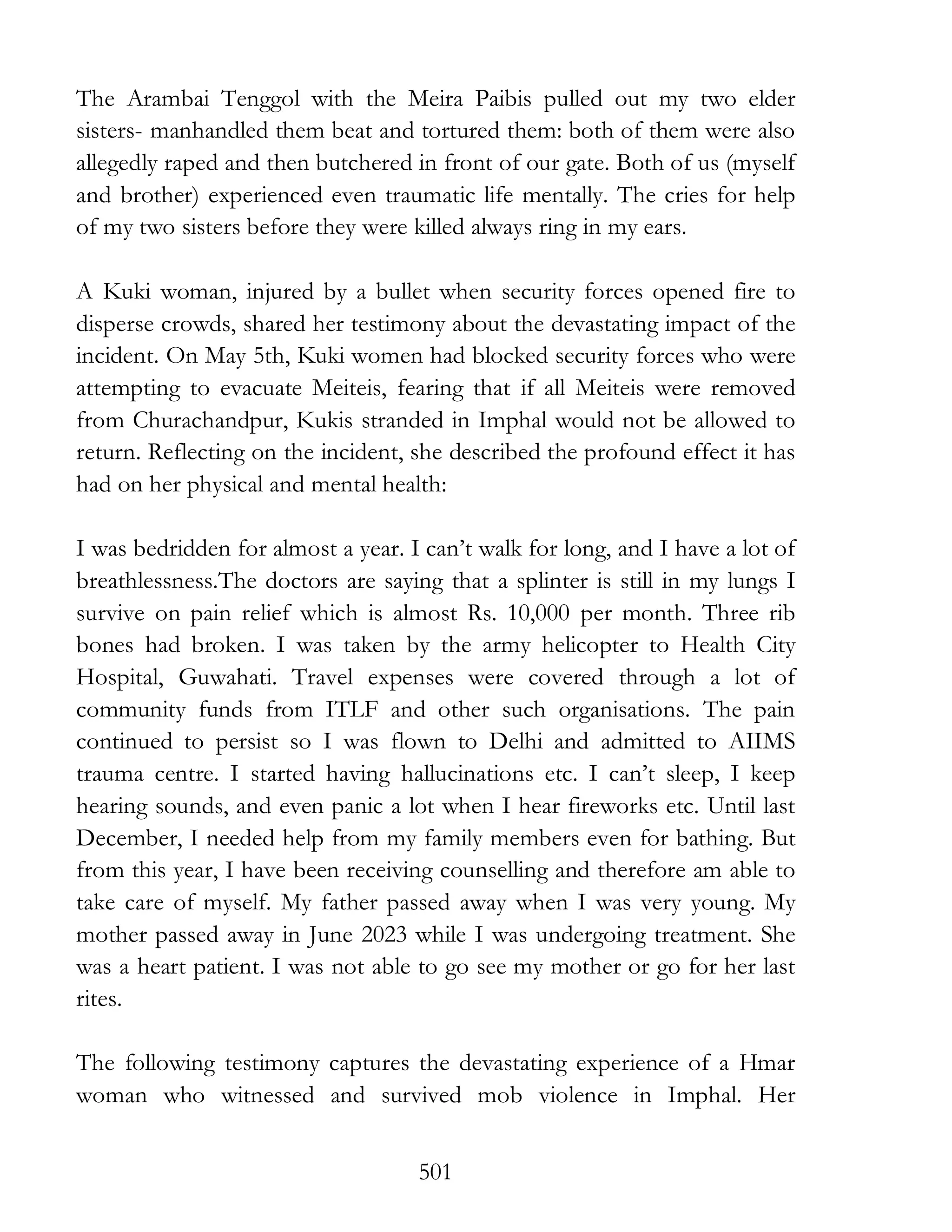 501
The Arambai Tenggol with the Meira Paibis pulled out my two elder
sisters- manhandled them beat and tortured them: both of them were also
allegedly raped and then butchered in front of our gate. Both of us (myself
and brother) experienced even traumatic life mentally. The cries for help
of my two sisters before they were killed always ring in my ears.
A Kuki woman, injured by a bullet when security forces opened fire to
disperse crowds, shared her testimony about the devastating impact of the
incident. On May 5th, Kuki women had blocked security forces who were
attempting to evacuate Meiteis, fearing that if all Meiteis were removed
from Churachandpur, Kukis stranded in Imphal would not be allowed to
return. Reflecting on the incident, she described the profound effect it has
had on her physical and mental health:
I was bedridden for almost a year. I can’t walk for long, and I have a lot of
breathlessness.The doctors are saying that a splinter is still in my lungs I
survive on pain relief which is almost Rs. 10,000 per month. Three rib
bones had broken. I was taken by the army helicopter to Health City
Hospital, Guwahati. Travel expenses were covered through a lot of
community funds from ITLF and other such organisations. The pain
continued to persist so I was flown to Delhi and admitted to AIIMS
trauma centre. I started having hallucinations etc. I can’t sleep, I keep
hearing sounds, and even panic a lot when I hear fireworks etc. Until last
December, I needed help from my family members even for bathing. But
from this year, I have been receiving counselling and therefore am able to
take care of myself. My father passed away when I was very young. My
mother passed away in June 2023 while I was undergoing treatment. She
was a heart patient. I was not able to go see my mother or go for her last
rites.
The following testimony captures the devastating experience of a Hmar
woman who witnessed and survived mob violence in Imphal. Her
 