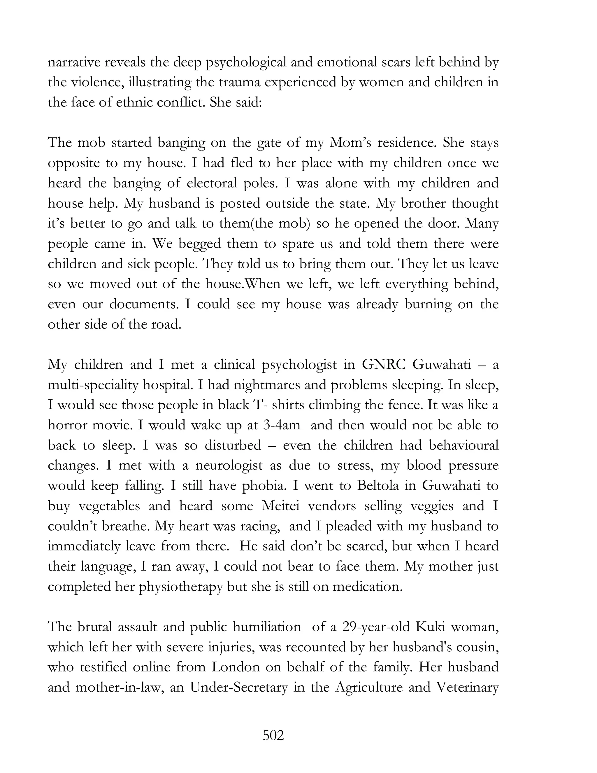 502
narrative reveals the deep psychological and emotional scars left behind by
the violence, illustrating the trauma experienced by women and children in
the face of ethnic conflict. She said:
The mob started banging on the gate of my Mom’s residence. She stays
opposite to my house. I had fled to her place with my children once we
heard the banging of electoral poles. I was alone with my children and
house help. My husband is posted outside the state. My brother thought
it’s better to go and talk to them(the mob) so he opened the door. Many
people came in. We begged them to spare us and told them there were
children and sick people. They told us to bring them out. They let us leave
so we moved out of the house.When we left, we left everything behind,
even our documents. I could see my house was already burning on the
other side of the road.
My children and I met a clinical psychologist in GNRC Guwahati – a
multi-speciality hospital. I had nightmares and problems sleeping. In sleep,
I would see those people in black T- shirts climbing the fence. It was like a
horror movie. I would wake up at 3-4am and then would not be able to
back to sleep. I was so disturbed – even the children had behavioural
changes. I met with a neurologist as due to stress, my blood pressure
would keep falling. I still have phobia. I went to Beltola in Guwahati to
buy vegetables and heard some Meitei vendors selling veggies and I
couldn’t breathe. My heart was racing, and I pleaded with my husband to
immediately leave from there. He said don’t be scared, but when I heard
their language, I ran away, I could not bear to face them. My mother just
completed her physiotherapy but she is still on medication.
The brutal assault and public humiliation of a 29-year-old Kuki woman,
which left her with severe injuries, was recounted by her husband's cousin,
who testified online from London on behalf of the family. Her husband
and mother-in-law, an Under-Secretary in the Agriculture and Veterinary
 