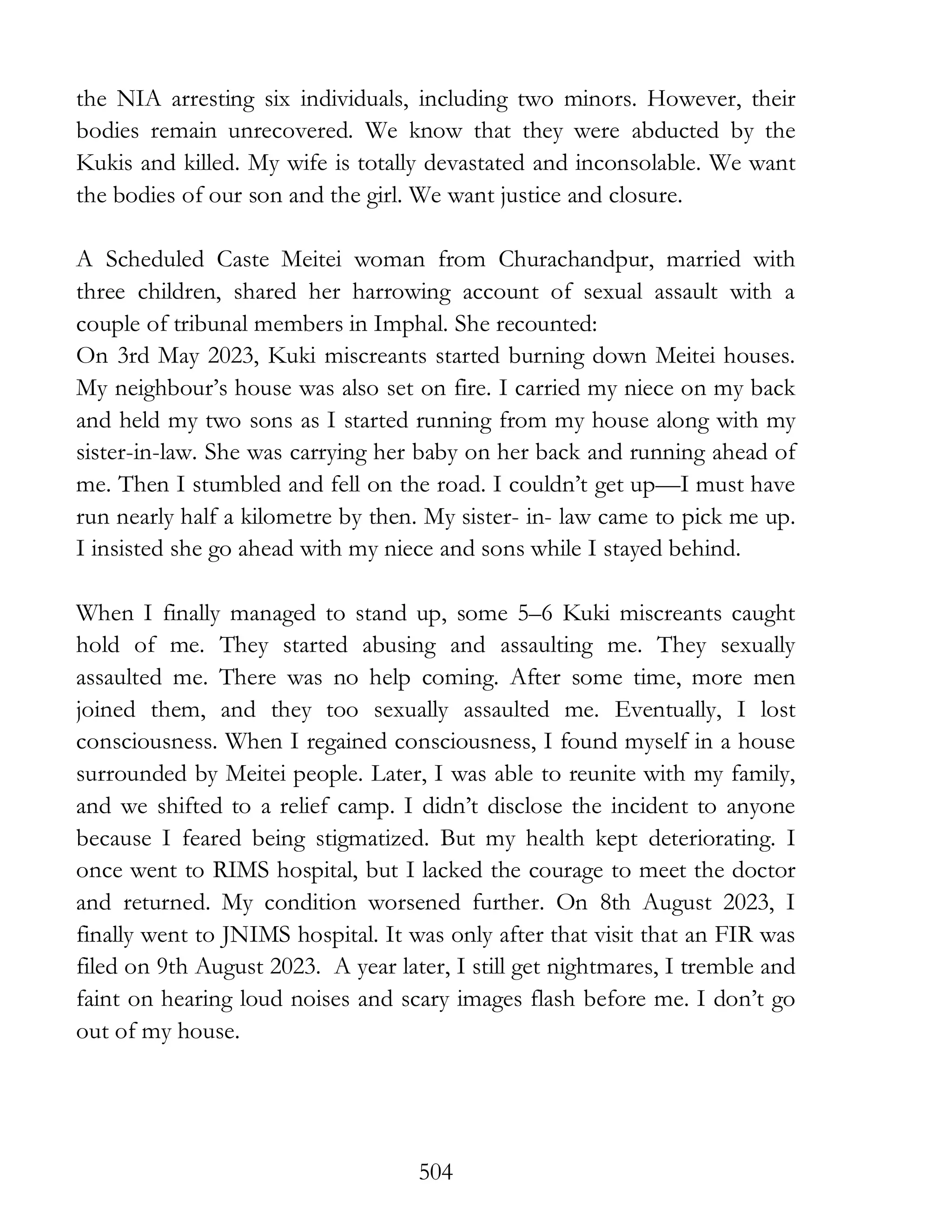 504
the NIA arresting six individuals, including two minors. However, their
bodies remain unrecovered. We know that they were abducted by the
Kukis and killed. My wife is totally devastated and inconsolable. We want
the bodies of our son and the girl. We want justice and closure.
A Scheduled Caste Meitei woman from Churachandpur, married with
three children, shared her harrowing account of sexual assault with a
couple of tribunal members in Imphal. She recounted:
On 3rd May 2023, Kuki miscreants started burning down Meitei houses.
My neighbour’s house was also set on fire. I carried my niece on my back
and held my two sons as I started running from my house along with my
sister-in-law. She was carrying her baby on her back and running ahead of
me. Then I stumbled and fell on the road. I couldn’t get up—I must have
run nearly half a kilometre by then. My sister- in- law came to pick me up.
I insisted she go ahead with my niece and sons while I stayed behind.
When I finally managed to stand up, some 5–6 Kuki miscreants caught
hold of me. They started abusing and assaulting me. They sexually
assaulted me. There was no help coming. After some time, more men
joined them, and they too sexually assaulted me. Eventually, I lost
consciousness. When I regained consciousness, I found myself in a house
surrounded by Meitei people. Later, I was able to reunite with my family,
and we shifted to a relief camp. I didn’t disclose the incident to anyone
because I feared being stigmatized. But my health kept deteriorating. I
once went to RIMS hospital, but I lacked the courage to meet the doctor
and returned. My condition worsened further. On 8th August 2023, I
finally went to JNIMS hospital. It was only after that visit that an FIR was
filed on 9th August 2023. A year later, I still get nightmares, I tremble and
faint on hearing loud noises and scary images flash before me. I don’t go
out of my house.
 