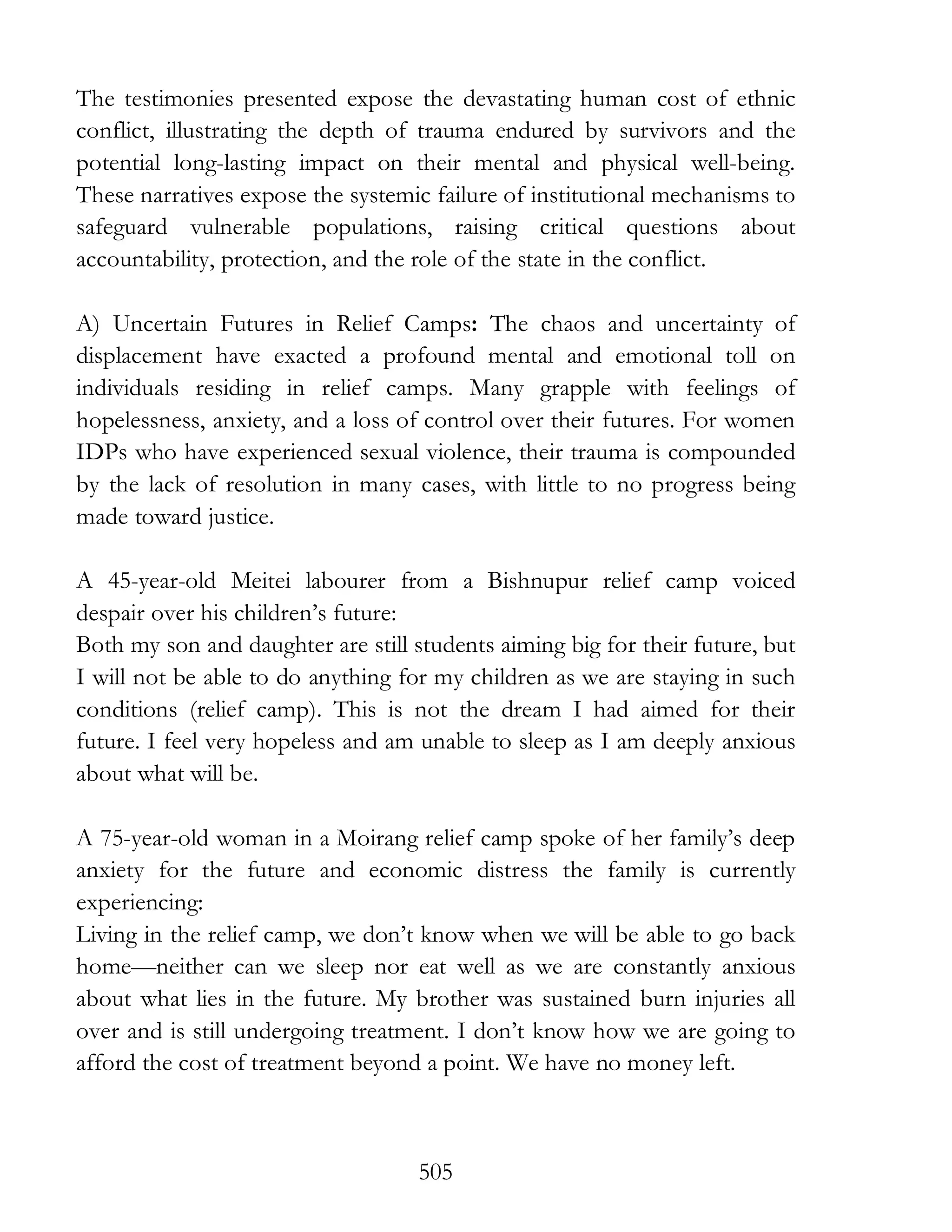 505
The testimonies presented expose the devastating human cost of ethnic
conflict, illustrating the depth of trauma endured by survivors and the
potential long-lasting impact on their mental and physical well-being.
These narratives expose the systemic failure of institutional mechanisms to
safeguard vulnerable populations, raising critical questions about
accountability, protection, and the role of the state in the conflict.
A) Uncertain Futures in Relief Camps: The chaos and uncertainty of
displacement have exacted a profound mental and emotional toll on
individuals residing in relief camps. Many grapple with feelings of
hopelessness, anxiety, and a loss of control over their futures. For women
IDPs who have experienced sexual violence, their trauma is compounded
by the lack of resolution in many cases, with little to no progress being
made toward justice.
A 45-year-old Meitei labourer from a Bishnupur relief camp voiced
despair over his children’s future:
Both my son and daughter are still students aiming big for their future, but
I will not be able to do anything for my children as we are staying in such
conditions (relief camp). This is not the dream I had aimed for their
future. I feel very hopeless and am unable to sleep as I am deeply anxious
about what will be.
A 75-year-old woman in a Moirang relief camp spoke of her family’s deep
anxiety for the future and economic distress the family is currently
experiencing:
Living in the relief camp, we don’t know when we will be able to go back
home—neither can we sleep nor eat well as we are constantly anxious
about what lies in the future. My brother was sustained burn injuries all
over and is still undergoing treatment. I don’t know how we are going to
afford the cost of treatment beyond a point. We have no money left.
 
