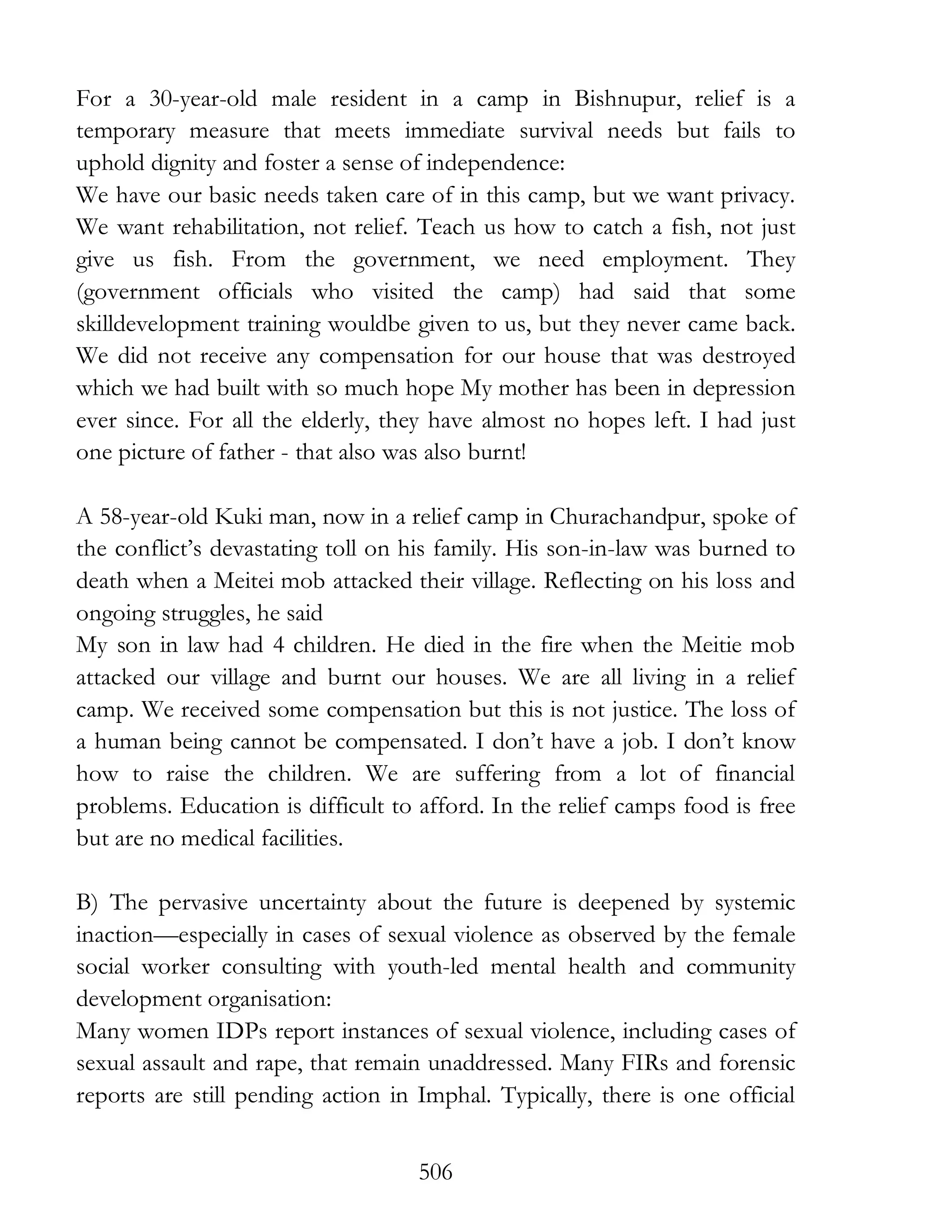 506
For a 30-year-old male resident in a camp in Bishnupur, relief is a
temporary measure that meets immediate survival needs but fails to
uphold dignity and foster a sense of independence:
We have our basic needs taken care of in this camp, but we want privacy.
We want rehabilitation, not relief. Teach us how to catch a fish, not just
give us fish. From the government, we need employment. They
(government officials who visited the camp) had said that some
skilldevelopment training wouldbe given to us, but they never came back.
We did not receive any compensation for our house that was destroyed
which we had built with so much hope My mother has been in depression
ever since. For all the elderly, they have almost no hopes left. I had just
one picture of father - that also was also burnt!
A 58-year-old Kuki man, now in a relief camp in Churachandpur, spoke of
the conflict’s devastating toll on his family. His son-in-law was burned to
death when a Meitei mob attacked their village. Reflecting on his loss and
ongoing struggles, he said
My son in law had 4 children. He died in the fire when the Meitie mob
attacked our village and burnt our houses. We are all living in a relief
camp. We received some compensation but this is not justice. The loss of
a human being cannot be compensated. I don’t have a job. I don’t know
how to raise the children. We are suffering from a lot of financial
problems. Education is difficult to afford. In the relief camps food is free
but are no medical facilities.
B) The pervasive uncertainty about the future is deepened by systemic
inaction—especially in cases of sexual violence as observed by the female
social worker consulting with youth-led mental health and community
development organisation:
Many women IDPs report instances of sexual violence, including cases of
sexual assault and rape, that remain unaddressed. Many FIRs and forensic
reports are still pending action in Imphal. Typically, there is one official
 