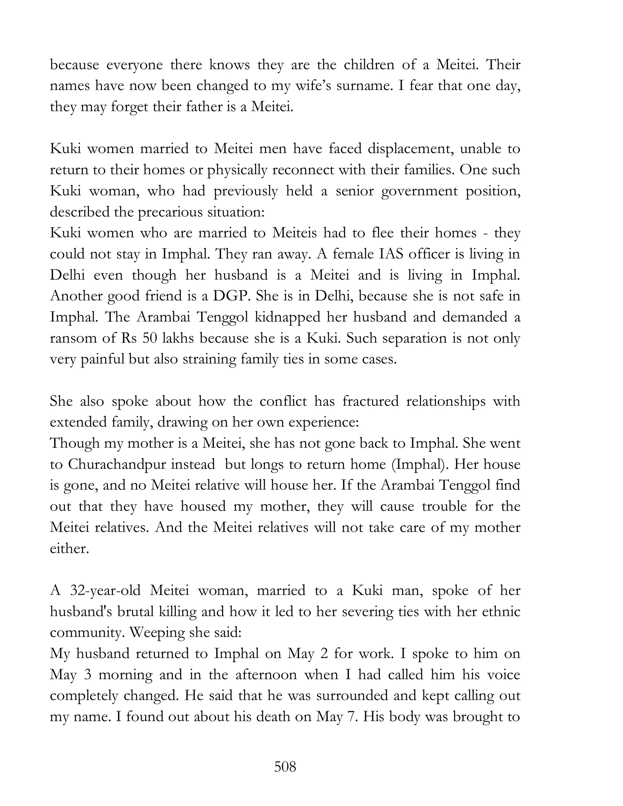 508
because everyone there knows they are the children of a Meitei. Their
names have now been changed to my wife’s surname. I fear that one day,
they may forget their father is a Meitei.
Kuki women married to Meitei men have faced displacement, unable to
return to their homes or physically reconnect with their families. One such
Kuki woman, who had previously held a senior government position,
described the precarious situation:
Kuki women who are married to Meiteis had to flee their homes - they
could not stay in Imphal. They ran away. A female IAS officer is living in
Delhi even though her husband is a Meitei and is living in Imphal.
Another good friend is a DGP. She is in Delhi, because she is not safe in
Imphal. The Arambai Tenggol kidnapped her husband and demanded a
ransom of Rs 50 lakhs because she is a Kuki. Such separation is not only
very painful but also straining family ties in some cases.
She also spoke about how the conflict has fractured relationships with
extended family, drawing on her own experience:
Though my mother is a Meitei, she has not gone back to Imphal. She went
to Churachandpur instead but longs to return home (Imphal). Her house
is gone, and no Meitei relative will house her. If the Arambai Tenggol find
out that they have housed my mother, they will cause trouble for the
Meitei relatives. And the Meitei relatives will not take care of my mother
either.
A 32-year-old Meitei woman, married to a Kuki man, spoke of her
husband's brutal killing and how it led to her severing ties with her ethnic
community. Weeping she said:
My husband returned to Imphal on May 2 for work. I spoke to him on
May 3 morning and in the afternoon when I had called him his voice
completely changed. He said that he was surrounded and kept calling out
my name. I found out about his death on May 7. His body was brought to
 