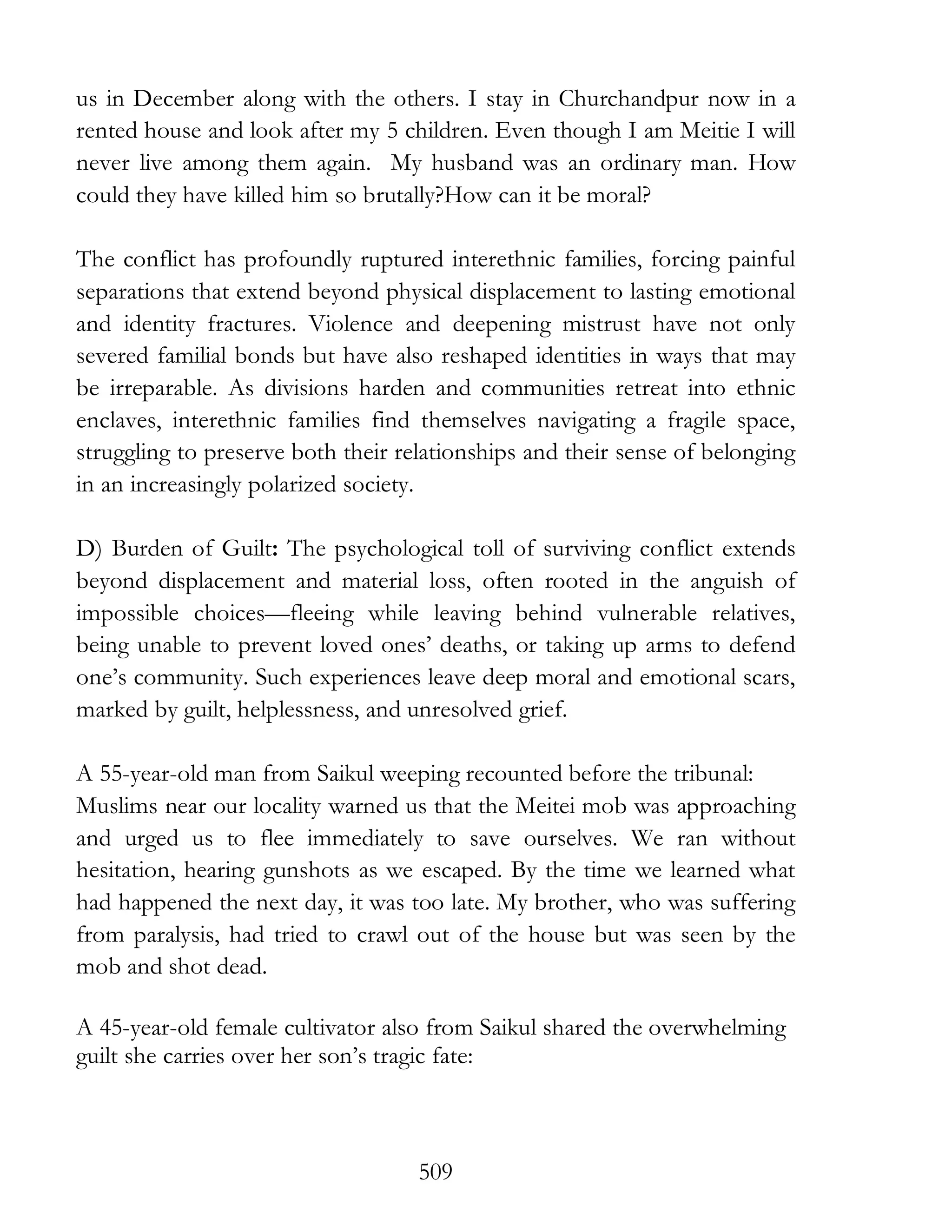 509
us in December along with the others. I stay in Churchandpur now in a
rented house and look after my 5 children. Even though I am Meitie I will
never live among them again. My husband was an ordinary man. How
could they have killed him so brutally?How can it be moral?
The conflict has profoundly ruptured interethnic families, forcing painful
separations that extend beyond physical displacement to lasting emotional
and identity fractures. Violence and deepening mistrust have not only
severed familial bonds but have also reshaped identities in ways that may
be irreparable. As divisions harden and communities retreat into ethnic
enclaves, interethnic families find themselves navigating a fragile space,
struggling to preserve both their relationships and their sense of belonging
in an increasingly polarized society.
D) Burden of Guilt: The psychological toll of surviving conflict extends
beyond displacement and material loss, often rooted in the anguish of
impossible choices—fleeing while leaving behind vulnerable relatives,
being unable to prevent loved ones’ deaths, or taking up arms to defend
one’s community. Such experiences leave deep moral and emotional scars,
marked by guilt, helplessness, and unresolved grief.
A 55-year-old man from Saikul weeping recounted before the tribunal:
Muslims near our locality warned us that the Meitei mob was approaching
and urged us to flee immediately to save ourselves. We ran without
hesitation, hearing gunshots as we escaped. By the time we learned what
had happened the next day, it was too late. My brother, who was suffering
from paralysis, had tried to crawl out of the house but was seen by the
mob and shot dead.
A 45-year-old female cultivator also from Saikul shared the overwhelming
guilt she carries over her son’s tragic fate:
 