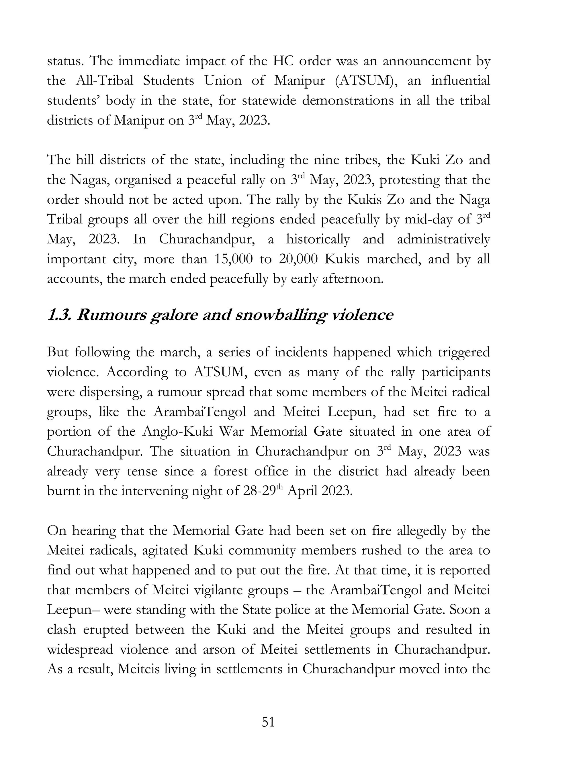 51
status. The immediate impact of the HC order was an announcement by
the All-Tribal Students Union of Manipur (ATSUM), an influential
students’ body in the state, for statewide demonstrations in all the tribal
districts of Manipur on 3rd
May, 2023.
The hill districts of the state, including the nine tribes, the Kuki Zo and
the Nagas, organised a peaceful rally on 3rd
May, 2023, protesting that the
order should not be acted upon. The rally by the Kukis Zo and the Naga
Tribal groups all over the hill regions ended peacefully by mid-day of 3rd
May, 2023. In Churachandpur, a historically and administratively
important city, more than 15,000 to 20,000 Kukis marched, and by all
accounts, the march ended peacefully by early afternoon.
1.3. Rumours galore and snowballing violence
But following the march, a series of incidents happened which triggered
violence. According to ATSUM, even as many of the rally participants
were dispersing, a rumour spread that some members of the Meitei radical
groups, like the ArambaiTengol and Meitei Leepun, had set fire to a
portion of the Anglo-Kuki War Memorial Gate situated in one area of
Churachandpur. The situation in Churachandpur on 3rd
May, 2023 was
already very tense since a forest office in the district had already been
burnt in the intervening night of 28-29th
April 2023.
On hearing that the Memorial Gate had been set on fire allegedly by the
Meitei radicals, agitated Kuki community members rushed to the area to
find out what happened and to put out the fire. At that time, it is reported
that members of Meitei vigilante groups – the ArambaiTengol and Meitei
Leepun– were standing with the State police at the Memorial Gate. Soon a
clash erupted between the Kuki and the Meitei groups and resulted in
widespread violence and arson of Meitei settlements in Churachandpur.
As a result, Meiteis living in settlements in Churachandpur moved into the
 