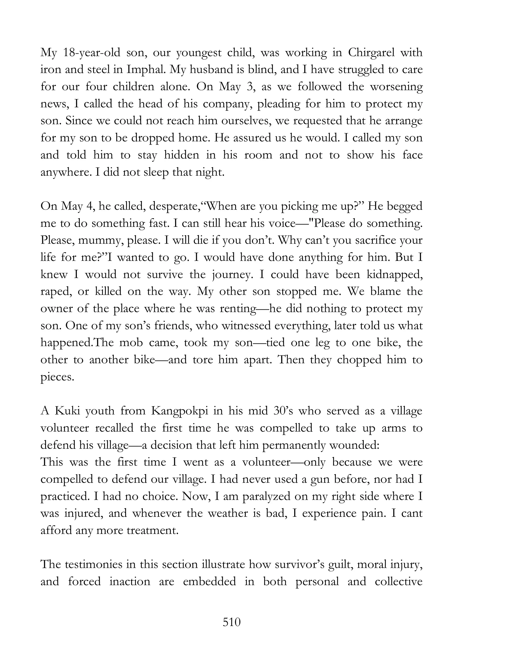 510
My 18-year-old son, our youngest child, was working in Chirgarel with
iron and steel in Imphal. My husband is blind, and I have struggled to care
for our four children alone. On May 3, as we followed the worsening
news, I called the head of his company, pleading for him to protect my
son. Since we could not reach him ourselves, we requested that he arrange
for my son to be dropped home. He assured us he would. I called my son
and told him to stay hidden in his room and not to show his face
anywhere. I did not sleep that night.
On May 4, he called, desperate,“When are you picking me up?” He begged
me to do something fast. I can still hear his voice—"Please do something.
Please, mummy, please. I will die if you don’t. Why can’t you sacrifice your
life for me?”I wanted to go. I would have done anything for him. But I
knew I would not survive the journey. I could have been kidnapped,
raped, or killed on the way. My other son stopped me. We blame the
owner of the place where he was renting—he did nothing to protect my
son. One of my son’s friends, who witnessed everything, later told us what
happened.The mob came, took my son—tied one leg to one bike, the
other to another bike—and tore him apart. Then they chopped him to
pieces.
A Kuki youth from Kangpokpi in his mid 30’s who served as a village
volunteer recalled the first time he was compelled to take up arms to
defend his village—a decision that left him permanently wounded:
This was the first time I went as a volunteer—only because we were
compelled to defend our village. I had never used a gun before, nor had I
practiced. I had no choice. Now, I am paralyzed on my right side where I
was injured, and whenever the weather is bad, I experience pain. I cant
afford any more treatment.
The testimonies in this section illustrate how survivor’s guilt, moral injury,
and forced inaction are embedded in both personal and collective
 