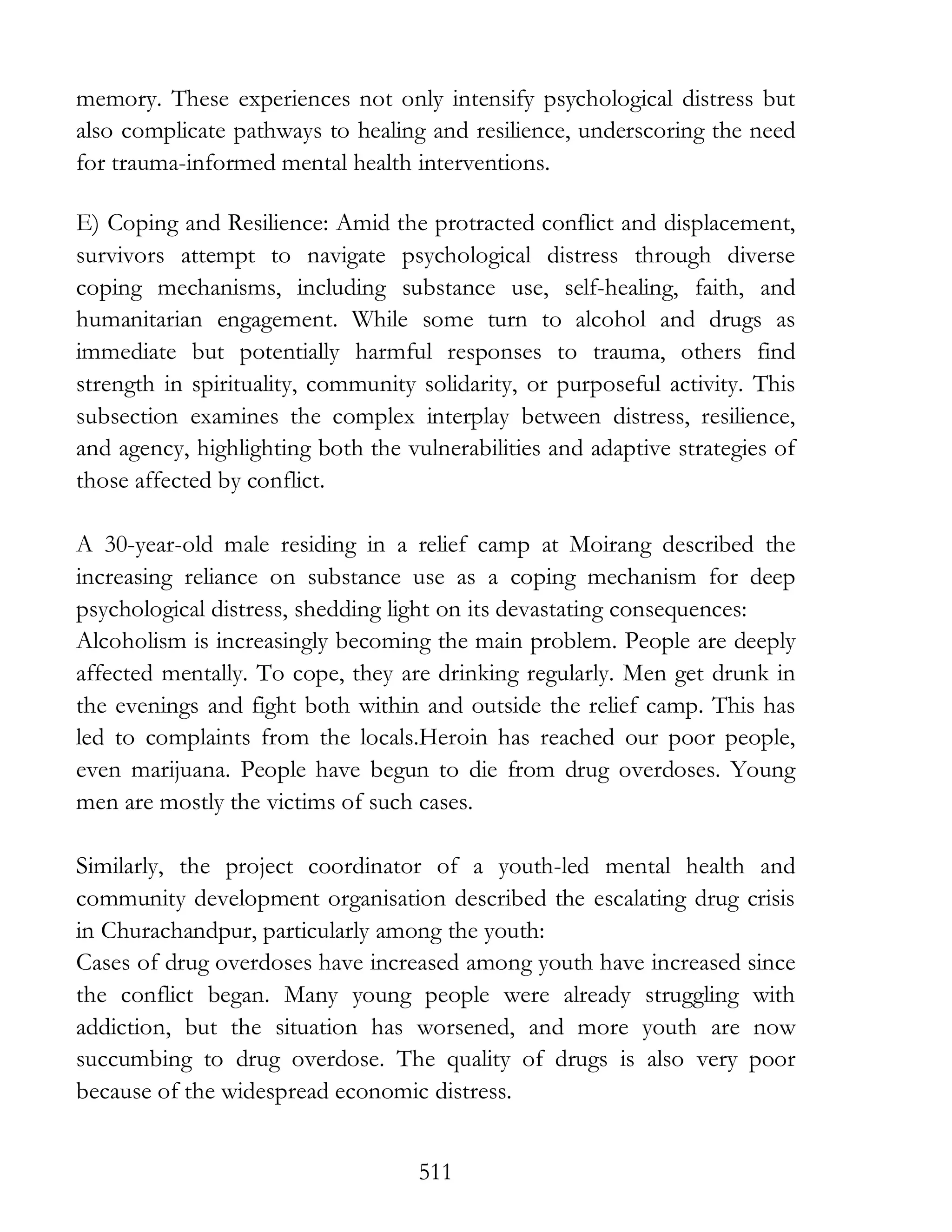 511
memory. These experiences not only intensify psychological distress but
also complicate pathways to healing and resilience, underscoring the need
for trauma-informed mental health interventions.
E) Coping and Resilience: Amid the protracted conflict and displacement,
survivors attempt to navigate psychological distress through diverse
coping mechanisms, including substance use, self-healing, faith, and
humanitarian engagement. While some turn to alcohol and drugs as
immediate but potentially harmful responses to trauma, others find
strength in spirituality, community solidarity, or purposeful activity. This
subsection examines the complex interplay between distress, resilience,
and agency, highlighting both the vulnerabilities and adaptive strategies of
those affected by conflict.
A 30-year-old male residing in a relief camp at Moirang described the
increasing reliance on substance use as a coping mechanism for deep
psychological distress, shedding light on its devastating consequences:
Alcoholism is increasingly becoming the main problem. People are deeply
affected mentally. To cope, they are drinking regularly. Men get drunk in
the evenings and fight both within and outside the relief camp. This has
led to complaints from the locals.Heroin has reached our poor people,
even marijuana. People have begun to die from drug overdoses. Young
men are mostly the victims of such cases.
Similarly, the project coordinator of a youth-led mental health and
community development organisation described the escalating drug crisis
in Churachandpur, particularly among the youth:
Cases of drug overdoses have increased among youth have increased since
the conflict began. Many young people were already struggling with
addiction, but the situation has worsened, and more youth are now
succumbing to drug overdose. The quality of drugs is also very poor
because of the widespread economic distress.
 