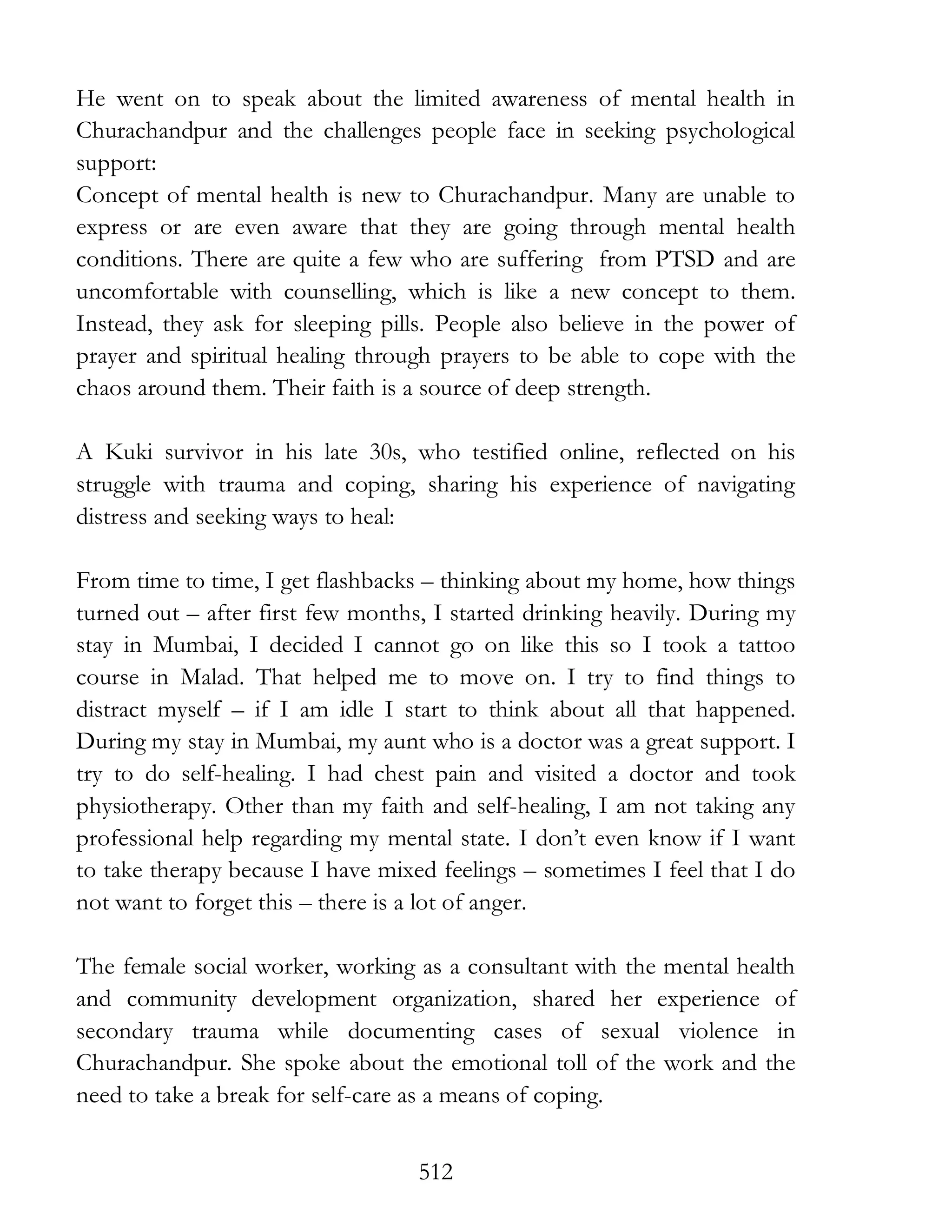 512
He went on to speak about the limited awareness of mental health in
Churachandpur and the challenges people face in seeking psychological
support:
Concept of mental health is new to Churachandpur. Many are unable to
express or are even aware that they are going through mental health
conditions. There are quite a few who are suffering from PTSD and are
uncomfortable with counselling, which is like a new concept to them.
Instead, they ask for sleeping pills. People also believe in the power of
prayer and spiritual healing through prayers to be able to cope with the
chaos around them. Their faith is a source of deep strength.
A Kuki survivor in his late 30s, who testified online, reflected on his
struggle with trauma and coping, sharing his experience of navigating
distress and seeking ways to heal:
From time to time, I get flashbacks – thinking about my home, how things
turned out – after first few months, I started drinking heavily. During my
stay in Mumbai, I decided I cannot go on like this so I took a tattoo
course in Malad. That helped me to move on. I try to find things to
distract myself – if I am idle I start to think about all that happened.
During my stay in Mumbai, my aunt who is a doctor was a great support. I
try to do self-healing. I had chest pain and visited a doctor and took
physiotherapy. Other than my faith and self-healing, I am not taking any
professional help regarding my mental state. I don’t even know if I want
to take therapy because I have mixed feelings – sometimes I feel that I do
not want to forget this – there is a lot of anger.
The female social worker, working as a consultant with the mental health
and community development organization, shared her experience of
secondary trauma while documenting cases of sexual violence in
Churachandpur. She spoke about the emotional toll of the work and the
need to take a break for self-care as a means of coping.
 