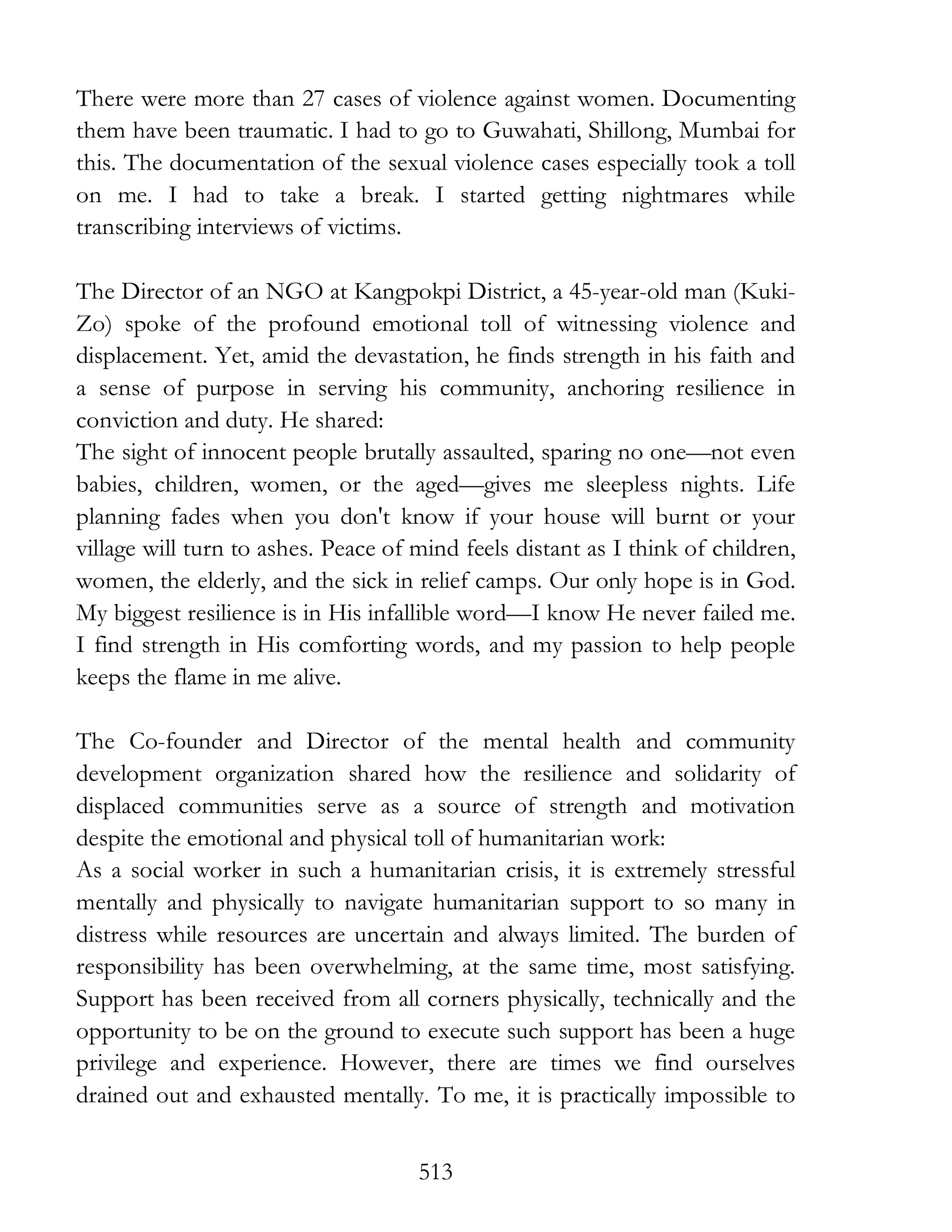 513
There were more than 27 cases of violence against women. Documenting
them have been traumatic. I had to go to Guwahati, Shillong, Mumbai for
this. The documentation of the sexual violence cases especially took a toll
on me. I had to take a break. I started getting nightmares while
transcribing interviews of victims.
The Director of an NGO at Kangpokpi District, a 45-year-old man (Kuki-
Zo) spoke of the profound emotional toll of witnessing violence and
displacement. Yet, amid the devastation, he finds strength in his faith and
a sense of purpose in serving his community, anchoring resilience in
conviction and duty. He shared:
The sight of innocent people brutally assaulted, sparing no one—not even
babies, children, women, or the aged—gives me sleepless nights. Life
planning fades when you don't know if your house will burnt or your
village will turn to ashes. Peace of mind feels distant as I think of children,
women, the elderly, and the sick in relief camps. Our only hope is in God.
My biggest resilience is in His infallible word—I know He never failed me.
I find strength in His comforting words, and my passion to help people
keeps the flame in me alive.
The Co-founder and Director of the mental health and community
development organization shared how the resilience and solidarity of
displaced communities serve as a source of strength and motivation
despite the emotional and physical toll of humanitarian work:
As a social worker in such a humanitarian crisis, it is extremely stressful
mentally and physically to navigate humanitarian support to so many in
distress while resources are uncertain and always limited. The burden of
responsibility has been overwhelming, at the same time, most satisfying.
Support has been received from all corners physically, technically and the
opportunity to be on the ground to execute such support has been a huge
privilege and experience. However, there are times we find ourselves
drained out and exhausted mentally. To me, it is practically impossible to
 