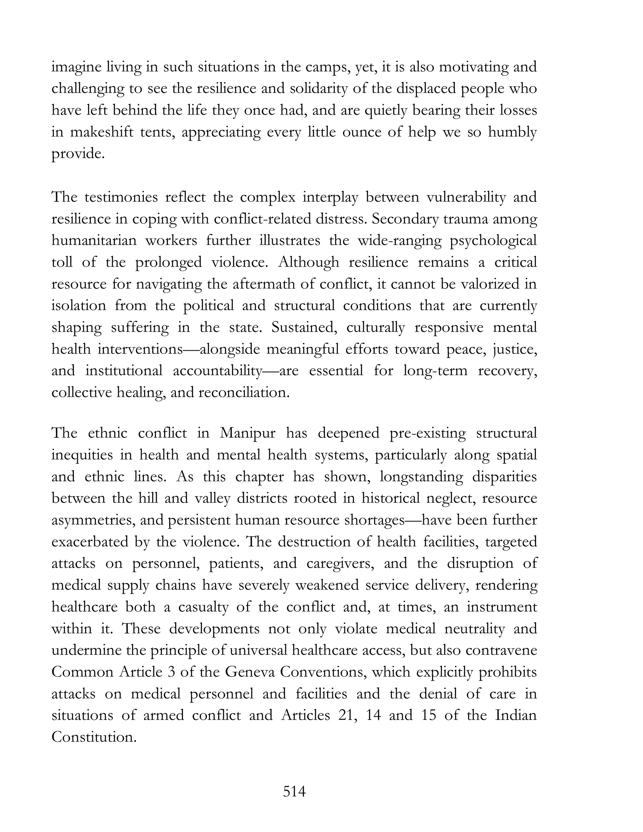 514
imagine living in such situations in the camps, yet, it is also motivating and
challenging to see the resilience and solidarity of the displaced people who
have left behind the life they once had, and are quietly bearing their losses
in makeshift tents, appreciating every little ounce of help we so humbly
provide.
The testimonies reflect the complex interplay between vulnerability and
resilience in coping with conflict-related distress. Secondary trauma among
humanitarian workers further illustrates the wide-ranging psychological
toll of the prolonged violence. Although resilience remains a critical
resource for navigating the aftermath of conflict, it cannot be valorized in
isolation from the political and structural conditions that are currently
shaping suffering in the state. Sustained, culturally responsive mental
health interventions—alongside meaningful efforts toward peace, justice,
and institutional accountability—are essential for long-term recovery,
collective healing, and reconciliation.
The ethnic conflict in Manipur has deepened pre-existing structural
inequities in health and mental health systems, particularly along spatial
and ethnic lines. As this chapter has shown, longstanding disparities
between the hill and valley districts rooted in historical neglect, resource
asymmetries, and persistent human resource shortages—have been further
exacerbated by the violence. The destruction of health facilities, targeted
attacks on personnel, patients, and caregivers, and the disruption of
medical supply chains have severely weakened service delivery, rendering
healthcare both a casualty of the conflict and, at times, an instrument
within it. These developments not only violate medical neutrality and
undermine the principle of universal healthcare access, but also contravene
Common Article 3 of the Geneva Conventions, which explicitly prohibits
attacks on medical personnel and facilities and the denial of care in
situations of armed conflict and Articles 21, 14 and 15 of the Indian
Constitution.
 