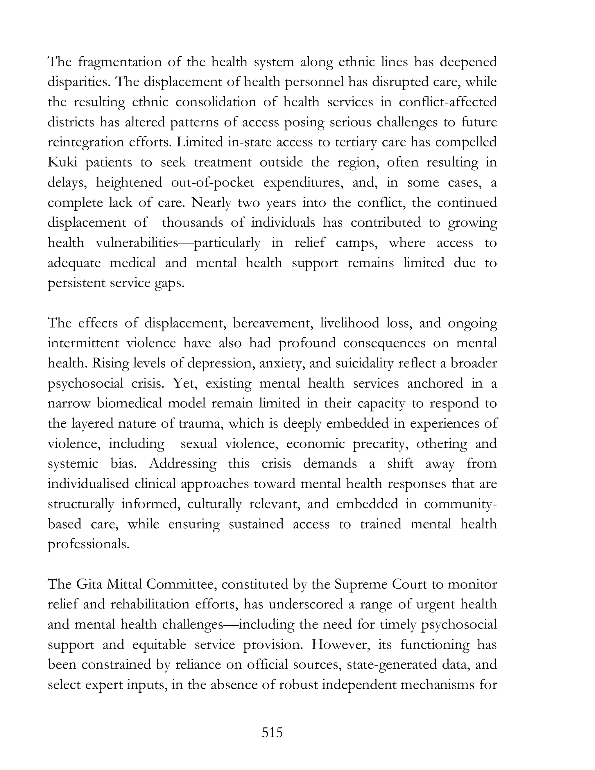 515
The fragmentation of the health system along ethnic lines has deepened
disparities. The displacement of health personnel has disrupted care, while
the resulting ethnic consolidation of health services in conflict-affected
districts has altered patterns of access posing serious challenges to future
reintegration efforts. Limited in-state access to tertiary care has compelled
Kuki patients to seek treatment outside the region, often resulting in
delays, heightened out-of-pocket expenditures, and, in some cases, a
complete lack of care. Nearly two years into the conflict, the continued
displacement of thousands of individuals has contributed to growing
health vulnerabilities—particularly in relief camps, where access to
adequate medical and mental health support remains limited due to
persistent service gaps.
The effects of displacement, bereavement, livelihood loss, and ongoing
intermittent violence have also had profound consequences on mental
health. Rising levels of depression, anxiety, and suicidality reflect a broader
psychosocial crisis. Yet, existing mental health services anchored in a
narrow biomedical model remain limited in their capacity to respond to
the layered nature of trauma, which is deeply embedded in experiences of
violence, including sexual violence, economic precarity, othering and
systemic bias. Addressing this crisis demands a shift away from
individualised clinical approaches toward mental health responses that are
structurally informed, culturally relevant, and embedded in community-
based care, while ensuring sustained access to trained mental health
professionals.
The Gita Mittal Committee, constituted by the Supreme Court to monitor
relief and rehabilitation efforts, has underscored a range of urgent health
and mental health challenges—including the need for timely psychosocial
support and equitable service provision. However, its functioning has
been constrained by reliance on official sources, state-generated data, and
select expert inputs, in the absence of robust independent mechanisms for
 