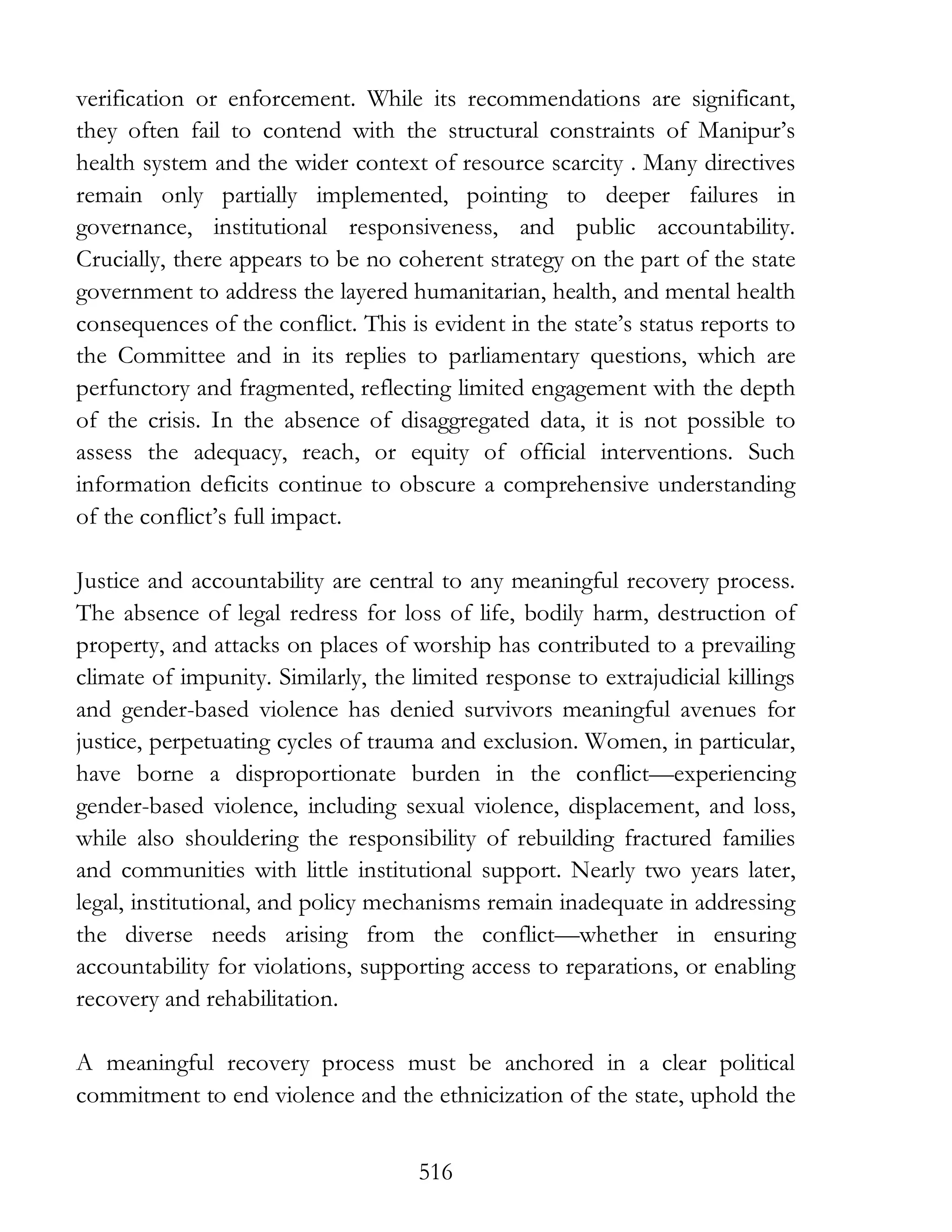 516
verification or enforcement. While its recommendations are significant,
they often fail to contend with the structural constraints of Manipur’s
health system and the wider context of resource scarcity . Many directives
remain only partially implemented, pointing to deeper failures in
governance, institutional responsiveness, and public accountability.
Crucially, there appears to be no coherent strategy on the part of the state
government to address the layered humanitarian, health, and mental health
consequences of the conflict. This is evident in the state’s status reports to
the Committee and in its replies to parliamentary questions, which are
perfunctory and fragmented, reflecting limited engagement with the depth
of the crisis. In the absence of disaggregated data, it is not possible to
assess the adequacy, reach, or equity of official interventions. Such
information deficits continue to obscure a comprehensive understanding
of the conflict’s full impact.
Justice and accountability are central to any meaningful recovery process.
The absence of legal redress for loss of life, bodily harm, destruction of
property, and attacks on places of worship has contributed to a prevailing
climate of impunity. Similarly, the limited response to extrajudicial killings
and gender-based violence has denied survivors meaningful avenues for
justice, perpetuating cycles of trauma and exclusion. Women, in particular,
have borne a disproportionate burden in the conflict—experiencing
gender-based violence, including sexual violence, displacement, and loss,
while also shouldering the responsibility of rebuilding fractured families
and communities with little institutional support. Nearly two years later,
legal, institutional, and policy mechanisms remain inadequate in addressing
the diverse needs arising from the conflict—whether in ensuring
accountability for violations, supporting access to reparations, or enabling
recovery and rehabilitation.
A meaningful recovery process must be anchored in a clear political
commitment to end violence and the ethnicization of the state, uphold the
 