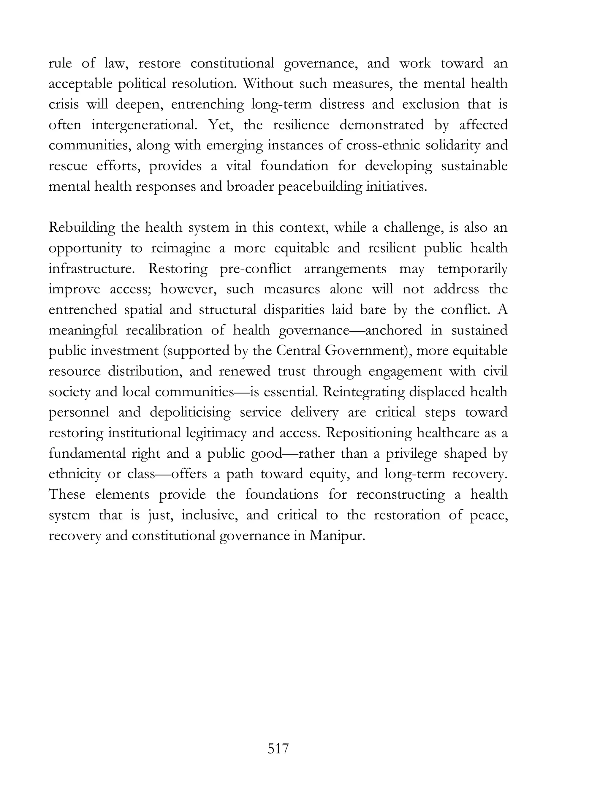 517
rule of law, restore constitutional governance, and work toward an
acceptable political resolution. Without such measures, the mental health
crisis will deepen, entrenching long-term distress and exclusion that is
often intergenerational. Yet, the resilience demonstrated by affected
communities, along with emerging instances of cross-ethnic solidarity and
rescue efforts, provides a vital foundation for developing sustainable
mental health responses and broader peacebuilding initiatives.
Rebuilding the health system in this context, while a challenge, is also an
opportunity to reimagine a more equitable and resilient public health
infrastructure. Restoring pre-conflict arrangements may temporarily
improve access; however, such measures alone will not address the
entrenched spatial and structural disparities laid bare by the conflict. A
meaningful recalibration of health governance—anchored in sustained
public investment (supported by the Central Government), more equitable
resource distribution, and renewed trust through engagement with civil
society and local communities—is essential. Reintegrating displaced health
personnel and depoliticising service delivery are critical steps toward
restoring institutional legitimacy and access. Repositioning healthcare as a
fundamental right and a public good—rather than a privilege shaped by
ethnicity or class—offers a path toward equity, and long-term recovery.
These elements provide the foundations for reconstructing a health
system that is just, inclusive, and critical to the restoration of peace,
recovery and constitutional governance in Manipur.
 