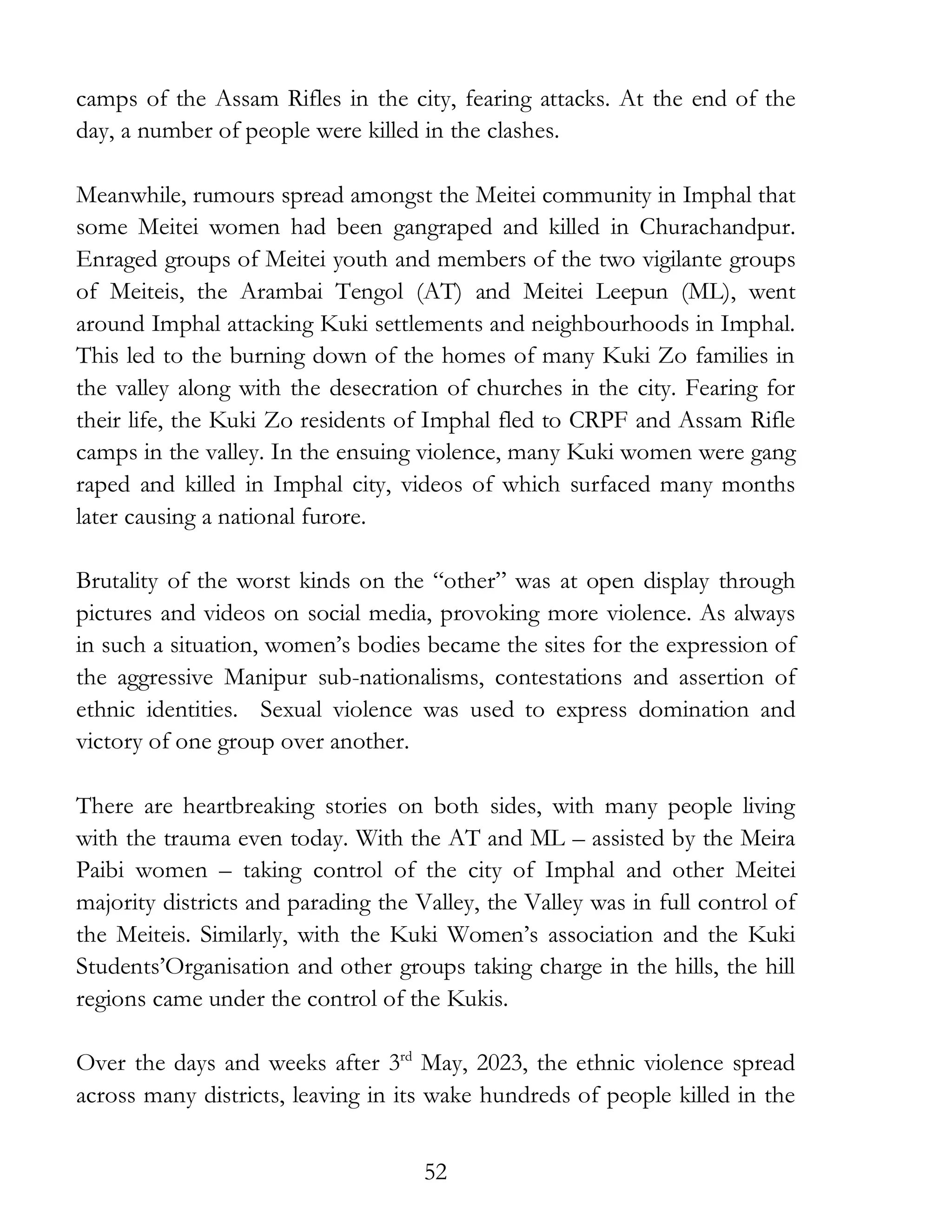 52
camps of the Assam Rifles in the city, fearing attacks. At the end of the
day, a number of people were killed in the clashes.
Meanwhile, rumours spread amongst the Meitei community in Imphal that
some Meitei women had been gangraped and killed in Churachandpur.
Enraged groups of Meitei youth and members of the two vigilante groups
of Meiteis, the Arambai Tengol (AT) and Meitei Leepun (ML), went
around Imphal attacking Kuki settlements and neighbourhoods in Imphal.
This led to the burning down of the homes of many Kuki Zo families in
the valley along with the desecration of churches in the city. Fearing for
their life, the Kuki Zo residents of Imphal fled to CRPF and Assam Rifle
camps in the valley. In the ensuing violence, many Kuki women were gang
raped and killed in Imphal city, videos of which surfaced many months
later causing a national furore.
Brutality of the worst kinds on the “other” was at open display through
pictures and videos on social media, provoking more violence. As always
in such a situation, women’s bodies became the sites for the expression of
the aggressive Manipur sub-nationalisms, contestations and assertion of
ethnic identities. Sexual violence was used to express domination and
victory of one group over another.
There are heartbreaking stories on both sides, with many people living
with the trauma even today. With the AT and ML – assisted by the Meira
Paibi women – taking control of the city of Imphal and other Meitei
majority districts and parading the Valley, the Valley was in full control of
the Meiteis. Similarly, with the Kuki Women’s association and the Kuki
Students’Organisation and other groups taking charge in the hills, the hill
regions came under the control of the Kukis.
Over the days and weeks after 3rd
May, 2023, the ethnic violence spread
across many districts, leaving in its wake hundreds of people killed in the
 
