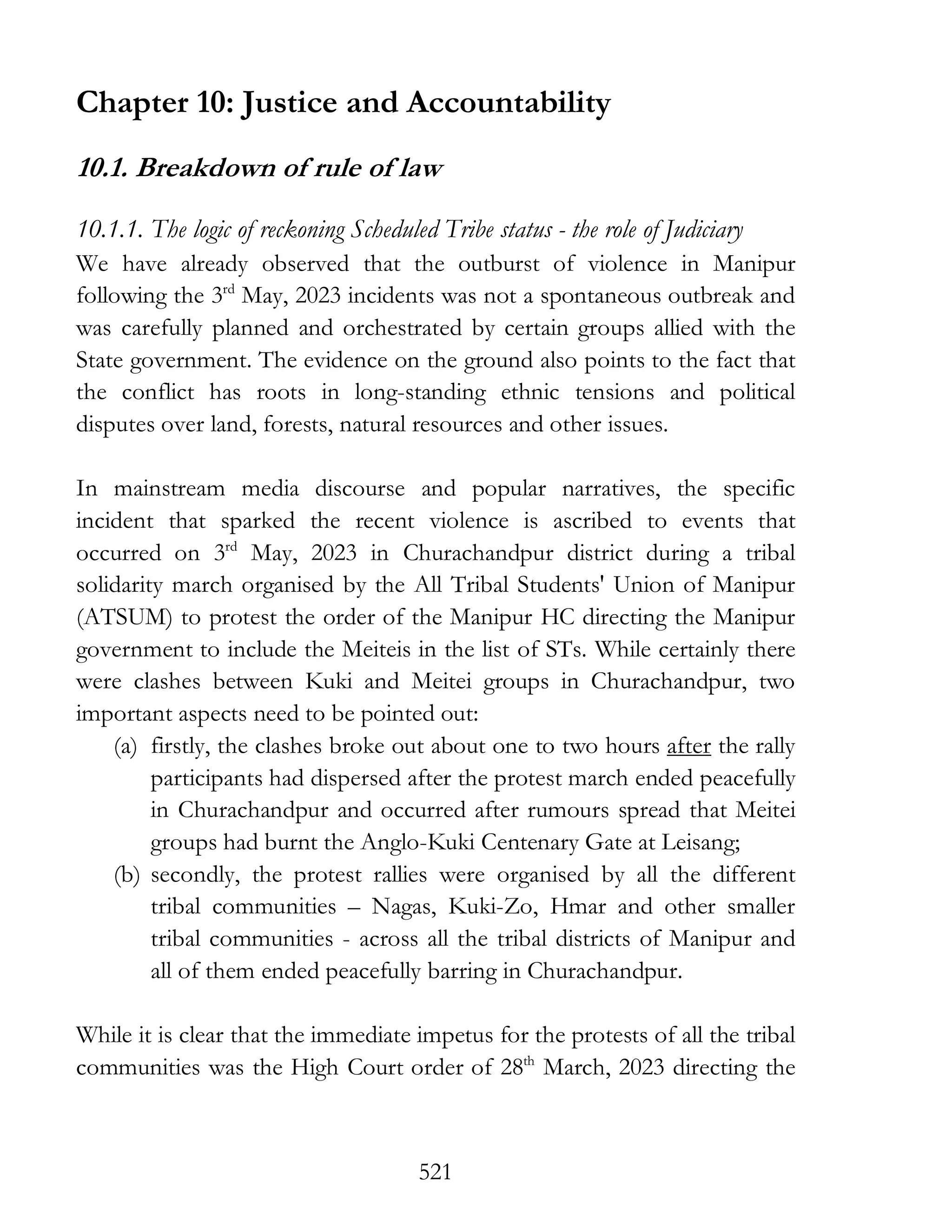 521
Chapter 10: Justice and Accountability
10.1. Breakdown of rule of law
10.1.1. The logic of reckoning Scheduled Tribe status - the role of Judiciary
We have already observed that the outburst of violence in Manipur
following the 3rd
May, 2023 incidents was not a spontaneous outbreak and
was carefully planned and orchestrated by certain groups allied with the
State government. The evidence on the ground also points to the fact that
the conflict has roots in long-standing ethnic tensions and political
disputes over land, forests, natural resources and other issues.
In mainstream media discourse and popular narratives, the specific
incident that sparked the recent violence is ascribed to events that
occurred on 3rd
May, 2023 in Churachandpur district during a tribal
solidarity march organised by the All Tribal Students' Union of Manipur
(ATSUM) to protest the order of the Manipur HC directing the Manipur
government to include the Meiteis in the list of STs. While certainly there
were clashes between Kuki and Meitei groups in Churachandpur, two
important aspects need to be pointed out:
(a) firstly, the clashes broke out about one to two hours after the rally
participants had dispersed after the protest march ended peacefully
in Churachandpur and occurred after rumours spread that Meitei
groups had burnt the Anglo-Kuki Centenary Gate at Leisang;
(b) secondly, the protest rallies were organised by all the different
tribal communities – Nagas, Kuki-Zo, Hmar and other smaller
tribal communities - across all the tribal districts of Manipur and
all of them ended peacefully barring in Churachandpur.
While it is clear that the immediate impetus for the protests of all the tribal
communities was the High Court order of 28th
March, 2023 directing the
 