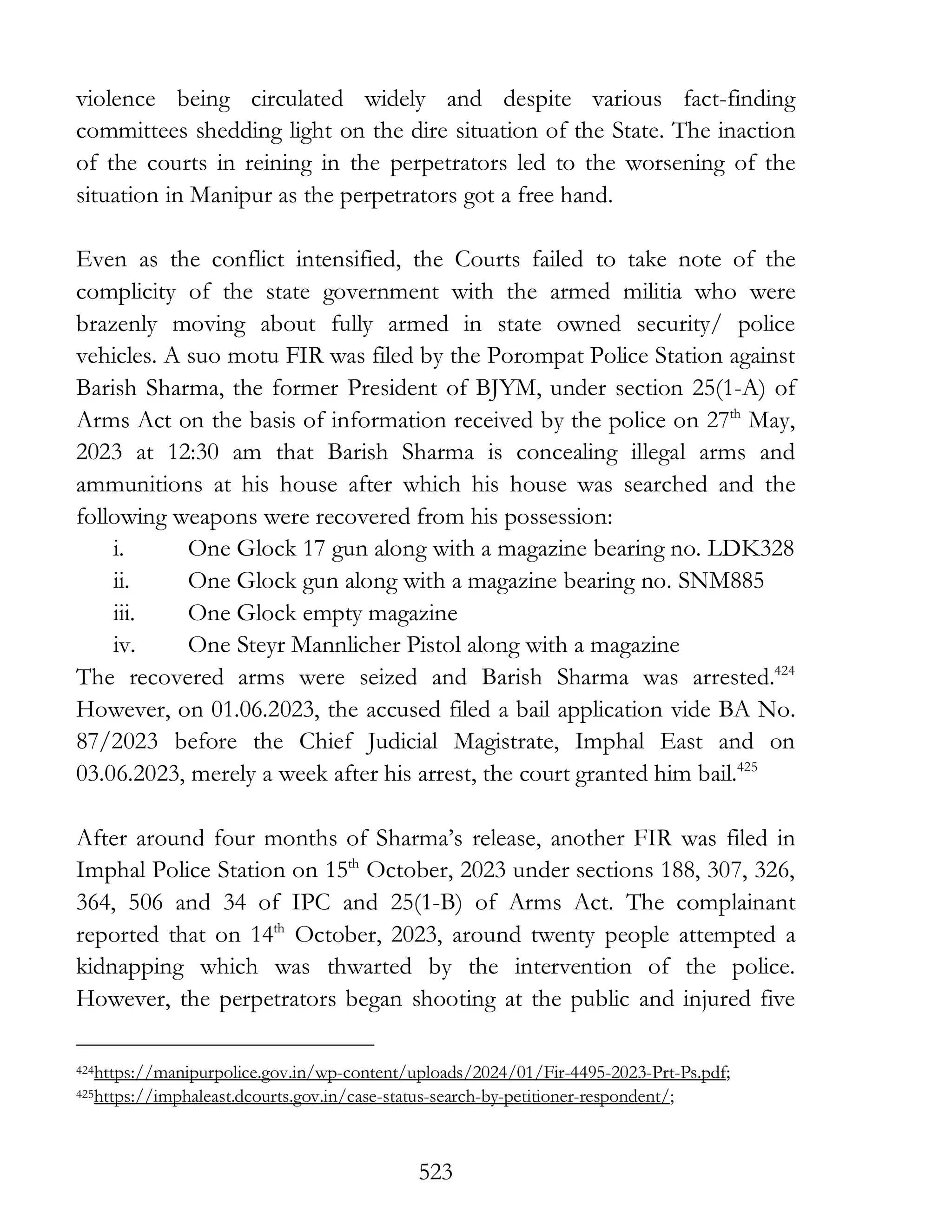 523
violence being circulated widely and despite various fact-finding
committees shedding light on the dire situation of the State. The inaction
of the courts in reining in the perpetrators led to the worsening of the
situation in Manipur as the perpetrators got a free hand.
Even as the conflict intensified, the Courts failed to take note of the
complicity of the state government with the armed militia who were
brazenly moving about fully armed in state owned security/ police
vehicles. A suo motu FIR was filed by the Porompat Police Station against
Barish Sharma, the former President of BJYM, under section 25(1-A) of
Arms Act on the basis of information received by the police on 27th
May,
2023 at 12:30 am that Barish Sharma is concealing illegal arms and
ammunitions at his house after which his house was searched and the
following weapons were recovered from his possession:
i. One Glock 17 gun along with a magazine bearing no. LDK328
ii. One Glock gun along with a magazine bearing no. SNM885
iii. One Glock empty magazine
iv. One Steyr Mannlicher Pistol along with a magazine
The recovered arms were seized and Barish Sharma was arrested.424
However, on 01.06.2023, the accused filed a bail application vide BA No.
87/2023 before the Chief Judicial Magistrate, Imphal East and on
03.06.2023, merely a week after his arrest, the court granted him bail.425
After around four months of Sharma’s release, another FIR was filed in
Imphal Police Station on 15th
October, 2023 under sections 188, 307, 326,
364, 506 and 34 of IPC and 25(1-B) of Arms Act. The complainant
reported that on 14th
October, 2023, around twenty people attempted a
kidnapping which was thwarted by the intervention of the police.
However, the perpetrators began shooting at the public and injured five
424https://manipurpolice.gov.in/wp-content/uploads/2024/01/Fir-4495-2023-Prt-Ps.pdf;
425https://imphaleast.dcourts.gov.in/case-status-search-by-petitioner-respondent/;
 