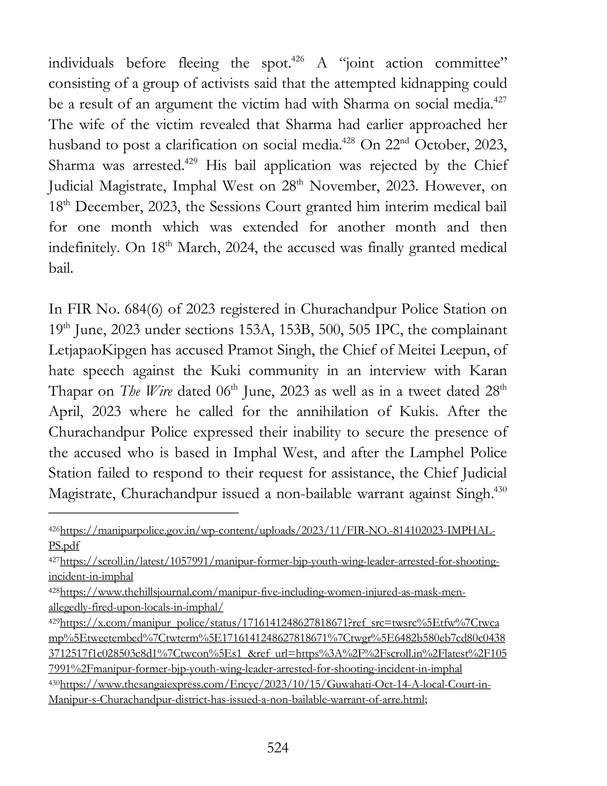 524
individuals before fleeing the spot.426
A “joint action committee”
consisting of a group of activists said that the attempted kidnapping could
be a result of an argument the victim had with Sharma on social media.427
The wife of the victim revealed that Sharma had earlier approached her
husband to post a clarification on social media.428
On 22nd
October, 2023,
Sharma was arrested.429
His bail application was rejected by the Chief
Judicial Magistrate, Imphal West on 28th
November, 2023. However, on
18th
December, 2023, the Sessions Court granted him interim medical bail
for one month which was extended for another month and then
indefinitely. On 18th
March, 2024, the accused was finally granted medical
bail.
In FIR No. 684(6) of 2023 registered in Churachandpur Police Station on
19th
June, 2023 under sections 153A, 153B, 500, 505 IPC, the complainant
LetjapaoKipgen has accused Pramot Singh, the Chief of Meitei Leepun, of
hate speech against the Kuki community in an interview with Karan
Thapar on The Wire dated 06th
June, 2023 as well as in a tweet dated 28th
April, 2023 where he called for the annihilation of Kukis. After the
Churachandpur Police expressed their inability to secure the presence of
the accused who is based in Imphal West, and after the Lamphel Police
Station failed to respond to their request for assistance, the Chief Judicial
Magistrate, Churachandpur issued a non-bailable warrant against Singh.430
426https://manipurpolice.gov.in/wp-content/uploads/2023/11/FIR-NO.-814102023-IMPHAL-
PS.pdf
427https://scroll.in/latest/1057991/manipur-former-bjp-youth-wing-leader-arrested-for-shooting-
incident-in-imphal
428https://www.thehillsjournal.com/manipur-five-including-women-injured-as-mask-men-
allegedly-fired-upon-locals-in-imphal/
429https://x.com/manipur_police/status/1716141248627818671?ref_src=twsrc%5Etfw%7Ctwca
mp%5Etweetembed%7Ctwterm%5E1716141248627818671%7Ctwgr%5E6482b580eb7cd80c0438
3712517f1c028503c8d1%7Ctwcon%5Es1_&ref_url=https%3A%2F%2Fscroll.in%2Flatest%2F105
7991%2Fmanipur-former-bjp-youth-wing-leader-arrested-for-shooting-incident-in-imphal
430https://www.thesangaiexpress.com/Encyc/2023/10/15/Guwahati-Oct-14-A-local-Court-in-
Manipur-s-Churachandpur-district-has-issued-a-non-bailable-warrant-of-arre.html;
 