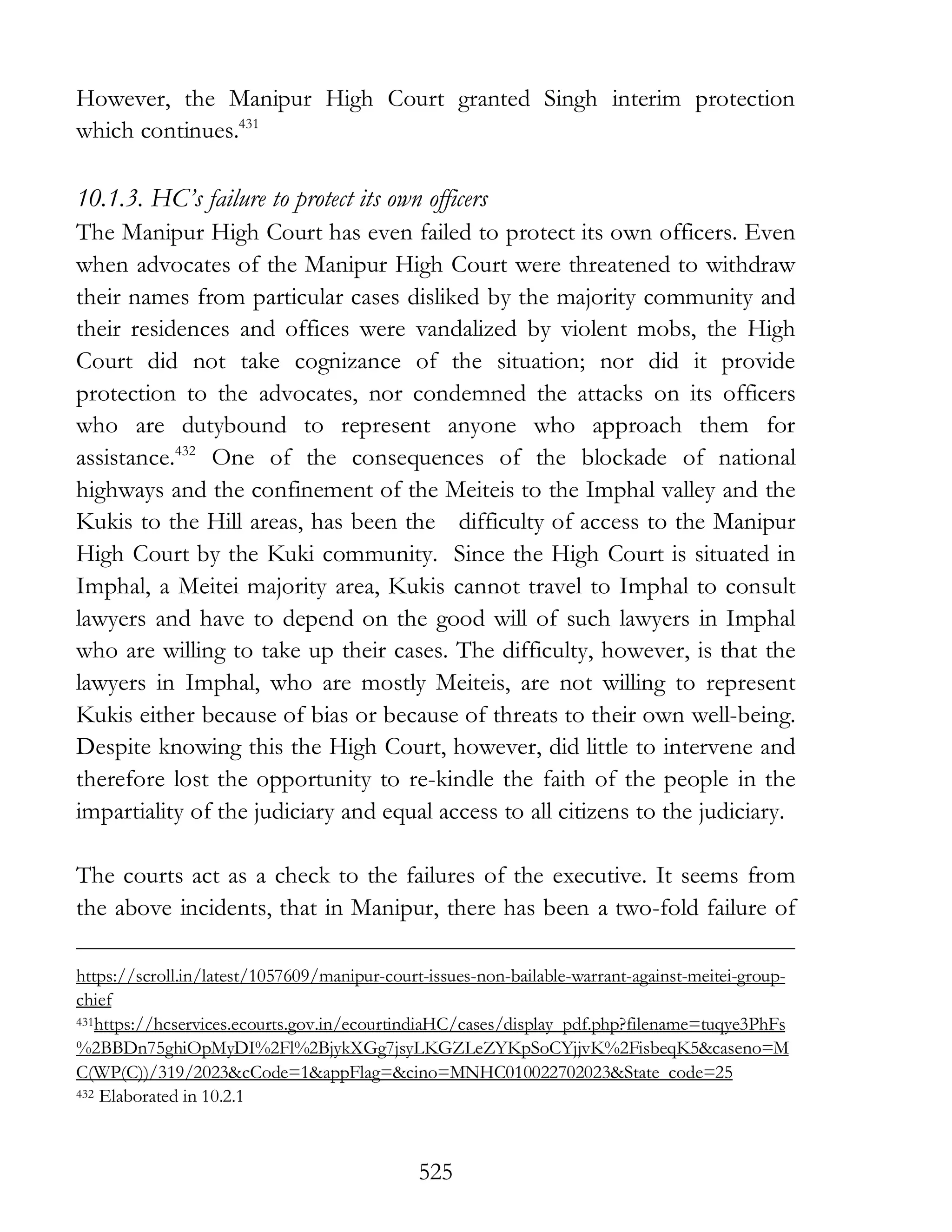 525
However, the Manipur High Court granted Singh interim protection
which continues.431
10.1.3. HC’s failure to protect its own officers
The Manipur High Court has even failed to protect its own officers. Even
when advocates of the Manipur High Court were threatened to withdraw
their names from particular cases disliked by the majority community and
their residences and offices were vandalized by violent mobs, the High
Court did not take cognizance of the situation; nor did it provide
protection to the advocates, nor condemned the attacks on its officers
who are dutybound to represent anyone who approach them for
assistance.432
One of the consequences of the blockade of national
highways and the confinement of the Meiteis to the Imphal valley and the
Kukis to the Hill areas, has been the difficulty of access to the Manipur
High Court by the Kuki community. Since the High Court is situated in
Imphal, a Meitei majority area, Kukis cannot travel to Imphal to consult
lawyers and have to depend on the good will of such lawyers in Imphal
who are willing to take up their cases. The difficulty, however, is that the
lawyers in Imphal, who are mostly Meiteis, are not willing to represent
Kukis either because of bias or because of threats to their own well-being.
Despite knowing this the High Court, however, did little to intervene and
therefore lost the opportunity to re-kindle the faith of the people in the
impartiality of the judiciary and equal access to all citizens to the judiciary.
The courts act as a check to the failures of the executive. It seems from
the above incidents, that in Manipur, there has been a two-fold failure of
https://scroll.in/latest/1057609/manipur-court-issues-non-bailable-warrant-against-meitei-group-
chief
431https://hcservices.ecourts.gov.in/ecourtindiaHC/cases/display_pdf.php?filename=tuqye3PhFs
%2BBDn75ghiOpMyDI%2Fl%2BjykXGg7jsyLKGZLeZYKpSoCYjjvK%2FisbeqK5&caseno=M
C(WP(C))/319/2023&cCode=1&appFlag=&cino=MNHC010022702023&State_code=25
432 Elaborated in 10.2.1
 