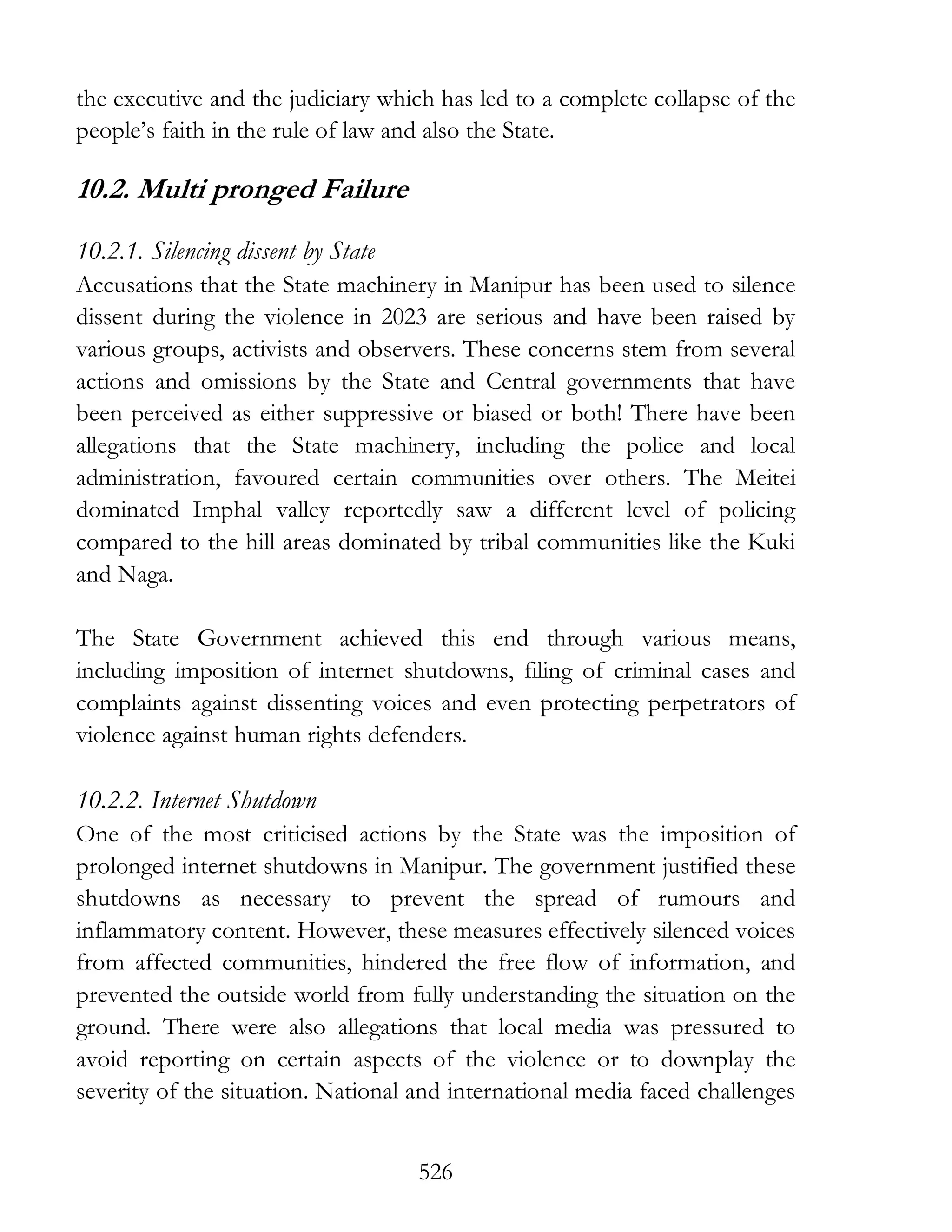 526
the executive and the judiciary which has led to a complete collapse of the
people’s faith in the rule of law and also the State.
10.2. Multi pronged Failure
10.2.1. Silencing dissent by State
Accusations that the State machinery in Manipur has been used to silence
dissent during the violence in 2023 are serious and have been raised by
various groups, activists and observers. These concerns stem from several
actions and omissions by the State and Central governments that have
been perceived as either suppressive or biased or both! There have been
allegations that the State machinery, including the police and local
administration, favoured certain communities over others. The Meitei
dominated Imphal valley reportedly saw a different level of policing
compared to the hill areas dominated by tribal communities like the Kuki
and Naga.
The State Government achieved this end through various means,
including imposition of internet shutdowns, filing of criminal cases and
complaints against dissenting voices and even protecting perpetrators of
violence against human rights defenders.
10.2.2. Internet Shutdown
One of the most criticised actions by the State was the imposition of
prolonged internet shutdowns in Manipur. The government justified these
shutdowns as necessary to prevent the spread of rumours and
inflammatory content. However, these measures effectively silenced voices
from affected communities, hindered the free flow of information, and
prevented the outside world from fully understanding the situation on the
ground. There were also allegations that local media was pressured to
avoid reporting on certain aspects of the violence or to downplay the
severity of the situation. National and international media faced challenges
 