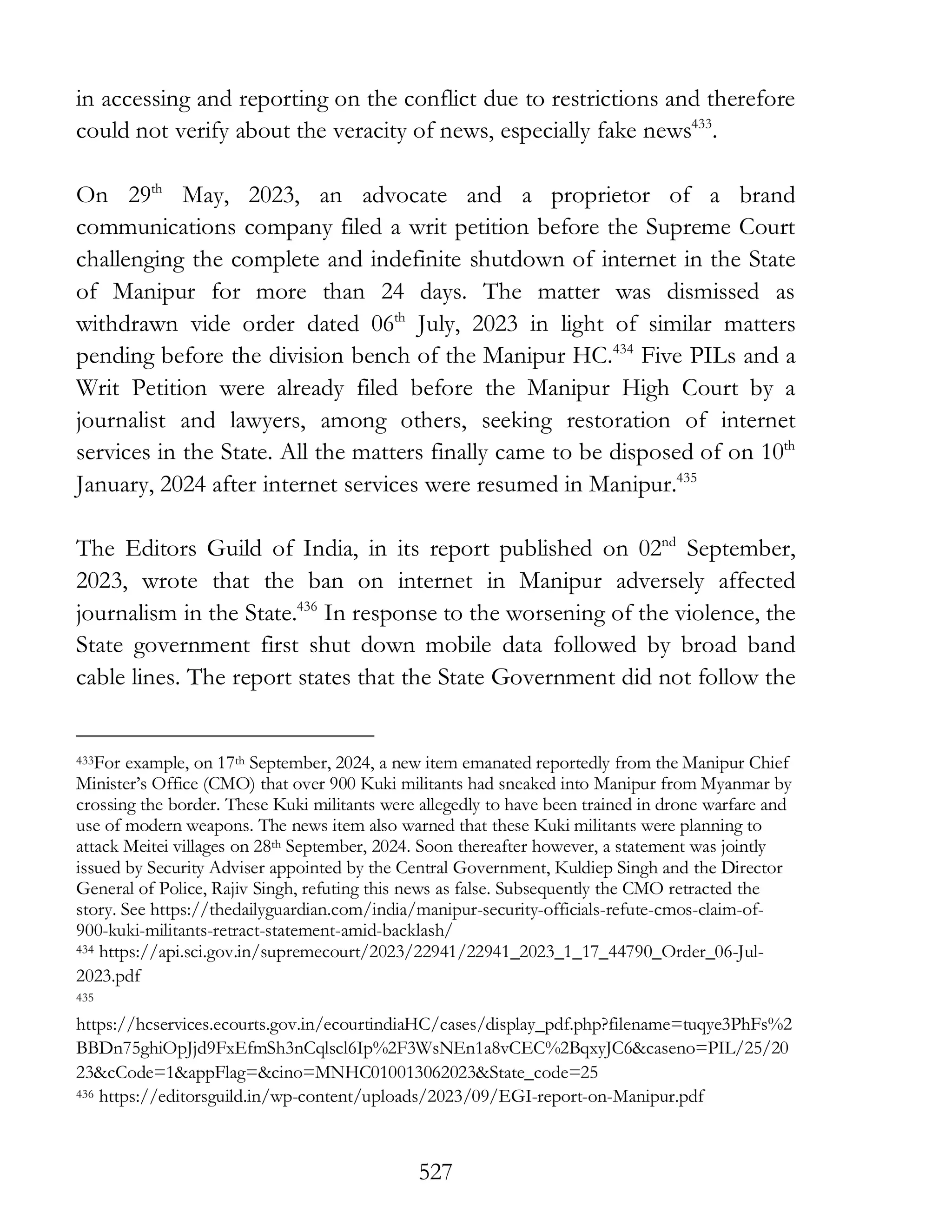 527
in accessing and reporting on the conflict due to restrictions and therefore
could not verify about the veracity of news, especially fake news433
.
On 29th
May, 2023, an advocate and a proprietor of a brand
communications company filed a writ petition before the Supreme Court
challenging the complete and indefinite shutdown of internet in the State
of Manipur for more than 24 days. The matter was dismissed as
withdrawn vide order dated 06th
July, 2023 in light of similar matters
pending before the division bench of the Manipur HC.434
Five PILs and a
Writ Petition were already filed before the Manipur High Court by a
journalist and lawyers, among others, seeking restoration of internet
services in the State. All the matters finally came to be disposed of on 10th
January, 2024 after internet services were resumed in Manipur.435
The Editors Guild of India, in its report published on 02nd
September,
2023, wrote that the ban on internet in Manipur adversely affected
journalism in the State.436
In response to the worsening of the violence, the
State government first shut down mobile data followed by broad band
cable lines. The report states that the State Government did not follow the
433For example, on 17th September, 2024, a new item emanated reportedly from the Manipur Chief
Minister’s Office (CMO) that over 900 Kuki militants had sneaked into Manipur from Myanmar by
crossing the border. These Kuki militants were allegedly to have been trained in drone warfare and
use of modern weapons. The news item also warned that these Kuki militants were planning to
attack Meitei villages on 28th September, 2024. Soon thereafter however, a statement was jointly
issued by Security Adviser appointed by the Central Government, Kuldiep Singh and the Director
General of Police, Rajiv Singh, refuting this news as false. Subsequently the CMO retracted the
story. See https://thedailyguardian.com/india/manipur-security-officials-refute-cmos-claim-of-
900-kuki-militants-retract-statement-amid-backlash/
434 https://api.sci.gov.in/supremecourt/2023/22941/22941_2023_1_17_44790_Order_06-Jul-
2023.pdf
435
https://hcservices.ecourts.gov.in/ecourtindiaHC/cases/display_pdf.php?filename=tuqye3PhFs%2
BBDn75ghiOpJjd9FxEfmSh3nCqlscl6Ip%2F3WsNEn1a8vCEC%2BqxyJC6&caseno=PIL/25/20
23&cCode=1&appFlag=&cino=MNHC010013062023&State_code=25
436 https://editorsguild.in/wp-content/uploads/2023/09/EGI-report-on-Manipur.pdf
 