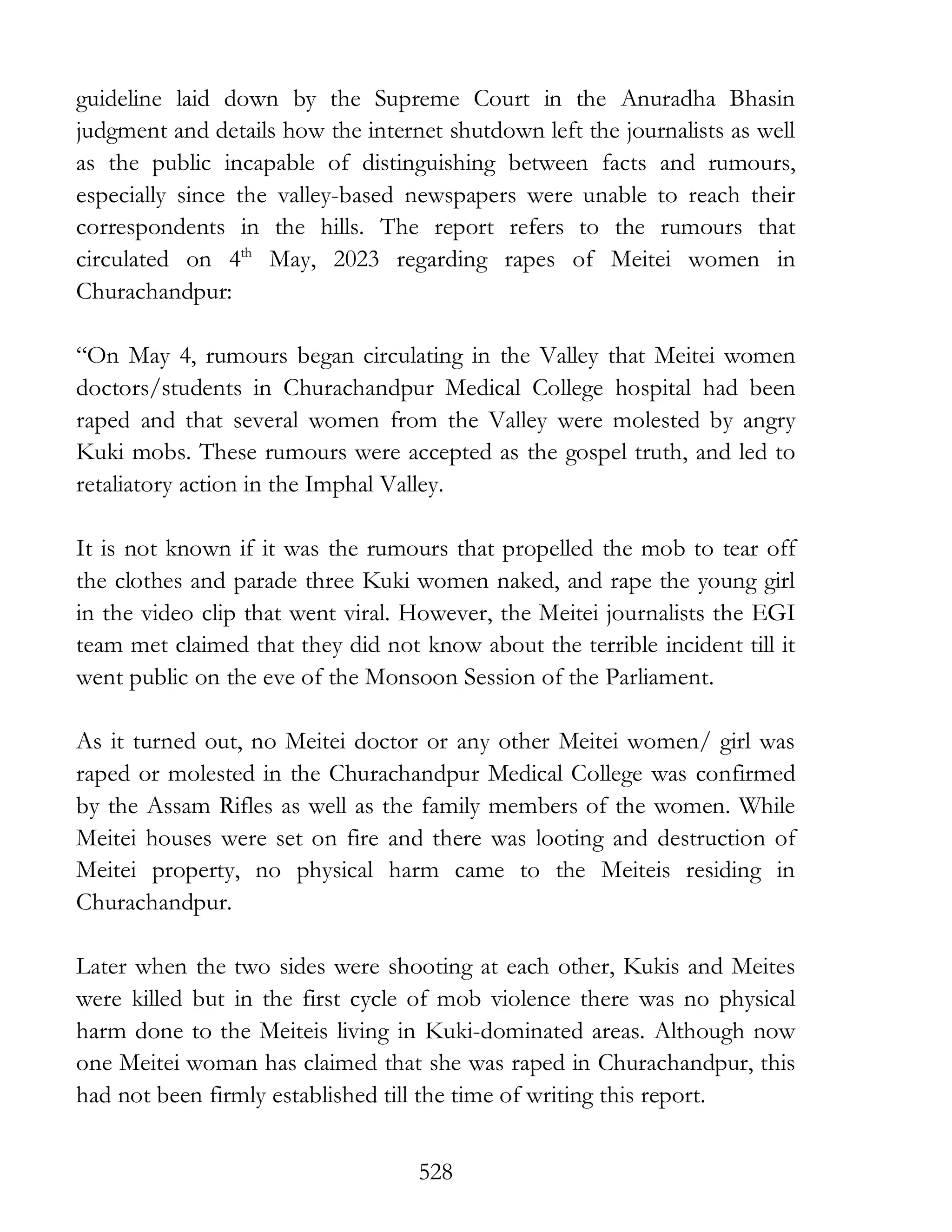 528
guideline laid down by the Supreme Court in the Anuradha Bhasin
judgment and details how the internet shutdown left the journalists as well
as the public incapable of distinguishing between facts and rumours,
especially since the valley-based newspapers were unable to reach their
correspondents in the hills. The report refers to the rumours that
circulated on 4th
May, 2023 regarding rapes of Meitei women in
Churachandpur:
“On May 4, rumours began circulating in the Valley that Meitei women
doctors/students in Churachandpur Medical College hospital had been
raped and that several women from the Valley were molested by angry
Kuki mobs. These rumours were accepted as the gospel truth, and led to
retaliatory action in the Imphal Valley.
It is not known if it was the rumours that propelled the mob to tear off
the clothes and parade three Kuki women naked, and rape the young girl
in the video clip that went viral. However, the Meitei journalists the EGI
team met claimed that they did not know about the terrible incident till it
went public on the eve of the Monsoon Session of the Parliament.
As it turned out, no Meitei doctor or any other Meitei women/ girl was
raped or molested in the Churachandpur Medical College was confirmed
by the Assam Rifles as well as the family members of the women. While
Meitei houses were set on fire and there was looting and destruction of
Meitei property, no physical harm came to the Meiteis residing in
Churachandpur.
Later when the two sides were shooting at each other, Kukis and Meites
were killed but in the first cycle of mob violence there was no physical
harm done to the Meiteis living in Kuki-dominated areas. Although now
one Meitei woman has claimed that she was raped in Churachandpur, this
had not been firmly established till the time of writing this report.
 