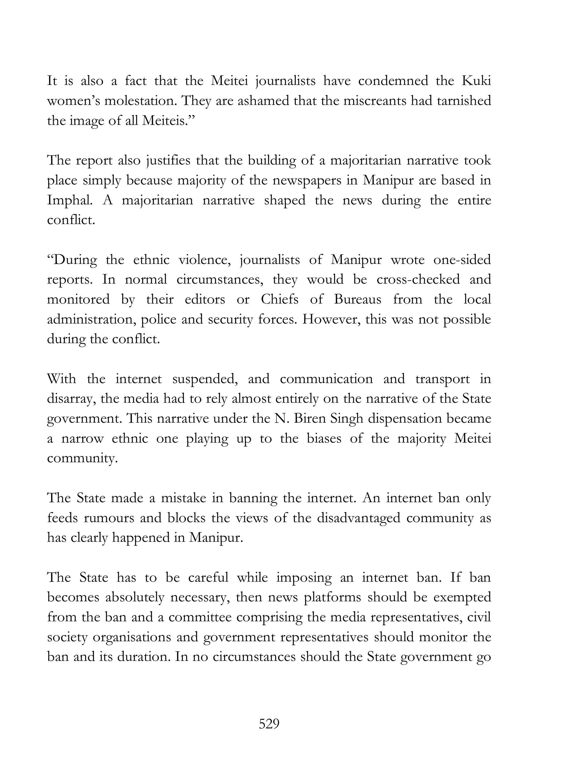 529
It is also a fact that the Meitei journalists have condemned the Kuki
women’s molestation. They are ashamed that the miscreants had tarnished
the image of all Meiteis.”
The report also justifies that the building of a majoritarian narrative took
place simply because majority of the newspapers in Manipur are based in
Imphal. A majoritarian narrative shaped the news during the entire
conflict.
“During the ethnic violence, journalists of Manipur wrote one-sided
reports. In normal circumstances, they would be cross-checked and
monitored by their editors or Chiefs of Bureaus from the local
administration, police and security forces. However, this was not possible
during the conflict.
With the internet suspended, and communication and transport in
disarray, the media had to rely almost entirely on the narrative of the State
government. This narrative under the N. Biren Singh dispensation became
a narrow ethnic one playing up to the biases of the majority Meitei
community.
The State made a mistake in banning the internet. An internet ban only
feeds rumours and blocks the views of the disadvantaged community as
has clearly happened in Manipur.
The State has to be careful while imposing an internet ban. If ban
becomes absolutely necessary, then news platforms should be exempted
from the ban and a committee comprising the media representatives, civil
society organisations and government representatives should monitor the
ban and its duration. In no circumstances should the State government go
 