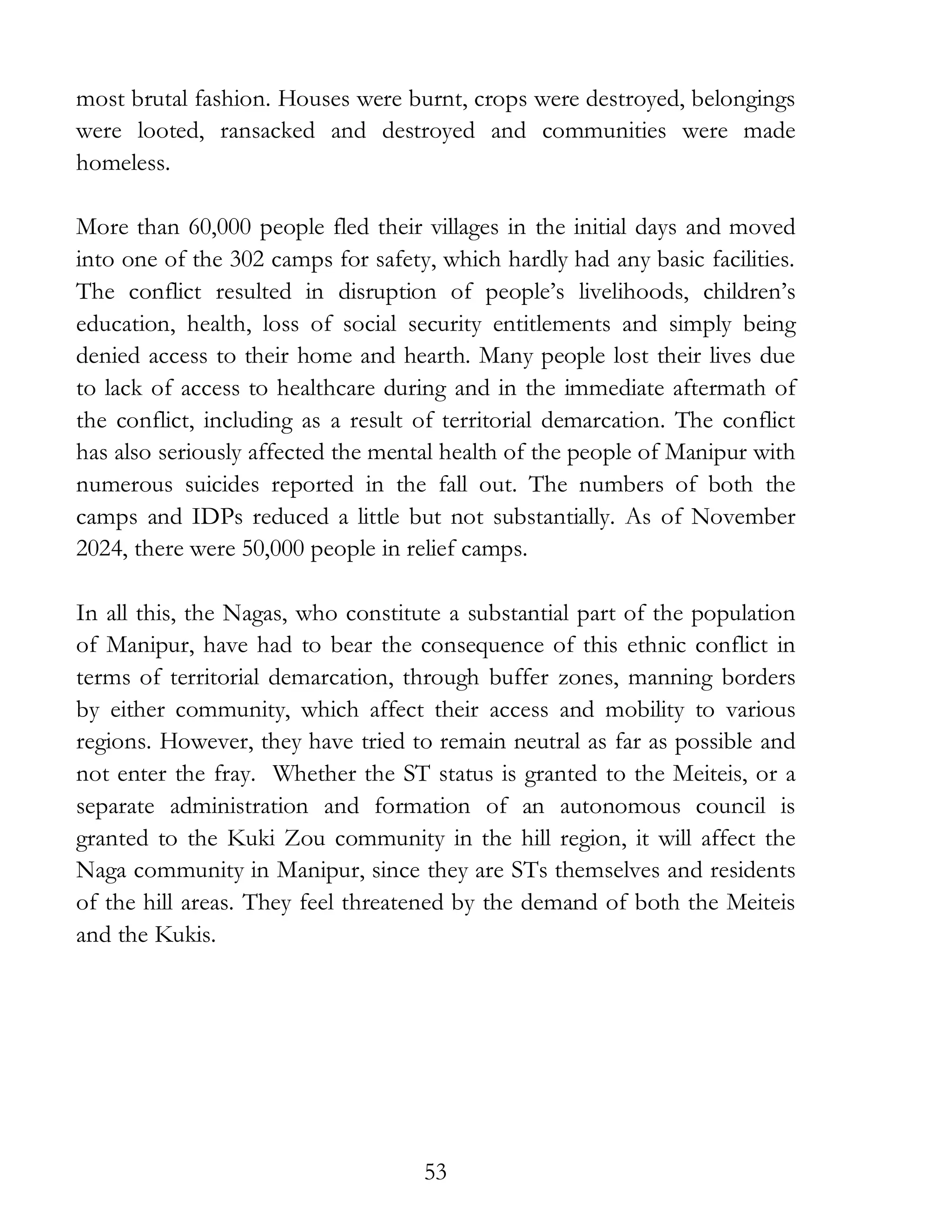 53
most brutal fashion. Houses were burnt, crops were destroyed, belongings
were looted, ransacked and destroyed and communities were made
homeless.
More than 60,000 people fled their villages in the initial days and moved
into one of the 302 camps for safety, which hardly had any basic facilities.
The conflict resulted in disruption of people’s livelihoods, children’s
education, health, loss of social security entitlements and simply being
denied access to their home and hearth. Many people lost their lives due
to lack of access to healthcare during and in the immediate aftermath of
the conflict, including as a result of territorial demarcation. The conflict
has also seriously affected the mental health of the people of Manipur with
numerous suicides reported in the fall out. The numbers of both the
camps and IDPs reduced a little but not substantially. As of November
2024, there were 50,000 people in relief camps.
In all this, the Nagas, who constitute a substantial part of the population
of Manipur, have had to bear the consequence of this ethnic conflict in
terms of territorial demarcation, through buffer zones, manning borders
by either community, which affect their access and mobility to various
regions. However, they have tried to remain neutral as far as possible and
not enter the fray. Whether the ST status is granted to the Meiteis, or a
separate administration and formation of an autonomous council is
granted to the Kuki Zou community in the hill region, it will affect the
Naga community in Manipur, since they are STs themselves and residents
of the hill areas. They feel threatened by the demand of both the Meiteis
and the Kukis.
 