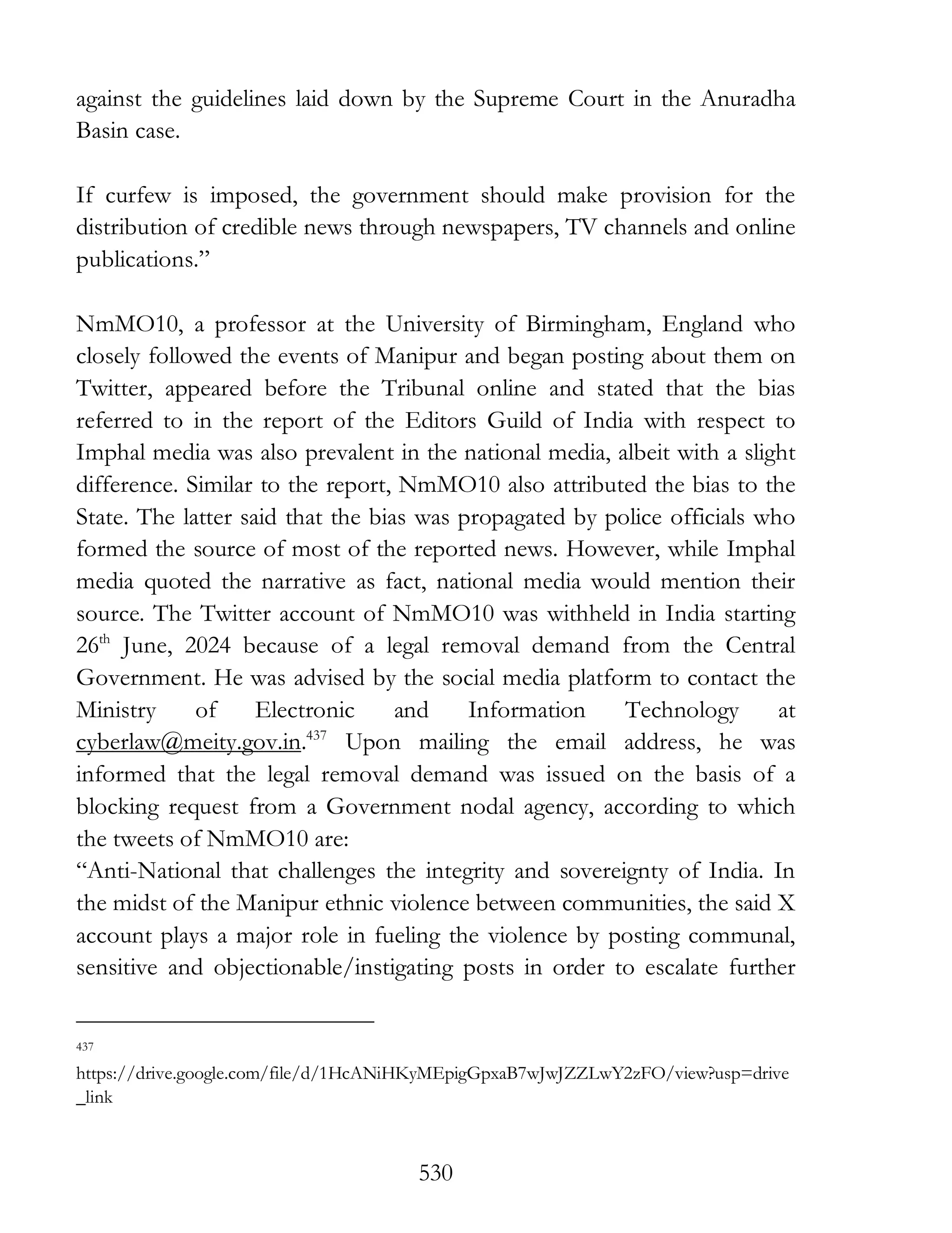 530
against the guidelines laid down by the Supreme Court in the Anuradha
Basin case.
If curfew is imposed, the government should make provision for the
distribution of credible news through newspapers, TV channels and online
publications.”
NmMO10, a professor at the University of Birmingham, England who
closely followed the events of Manipur and began posting about them on
Twitter, appeared before the Tribunal online and stated that the bias
referred to in the report of the Editors Guild of India with respect to
Imphal media was also prevalent in the national media, albeit with a slight
difference. Similar to the report, NmMO10 also attributed the bias to the
State. The latter said that the bias was propagated by police officials who
formed the source of most of the reported news. However, while Imphal
media quoted the narrative as fact, national media would mention their
source. The Twitter account of NmMO10 was withheld in India starting
26th
June, 2024 because of a legal removal demand from the Central
Government. He was advised by the social media platform to contact the
Ministry of Electronic and Information Technology at
cyberlaw@meity.gov.in.437
Upon mailing the email address, he was
informed that the legal removal demand was issued on the basis of a
blocking request from a Government nodal agency, according to which
the tweets of NmMO10 are:
“Anti-National that challenges the integrity and sovereignty of India. In
the midst of the Manipur ethnic violence between communities, the said X
account plays a major role in fueling the violence by posting communal,
sensitive and objectionable/instigating posts in order to escalate further
437
https://drive.google.com/file/d/1HcANiHKyMEpigGpxaB7wJwJZZLwY2zFO/view?usp=drive
_link
 
