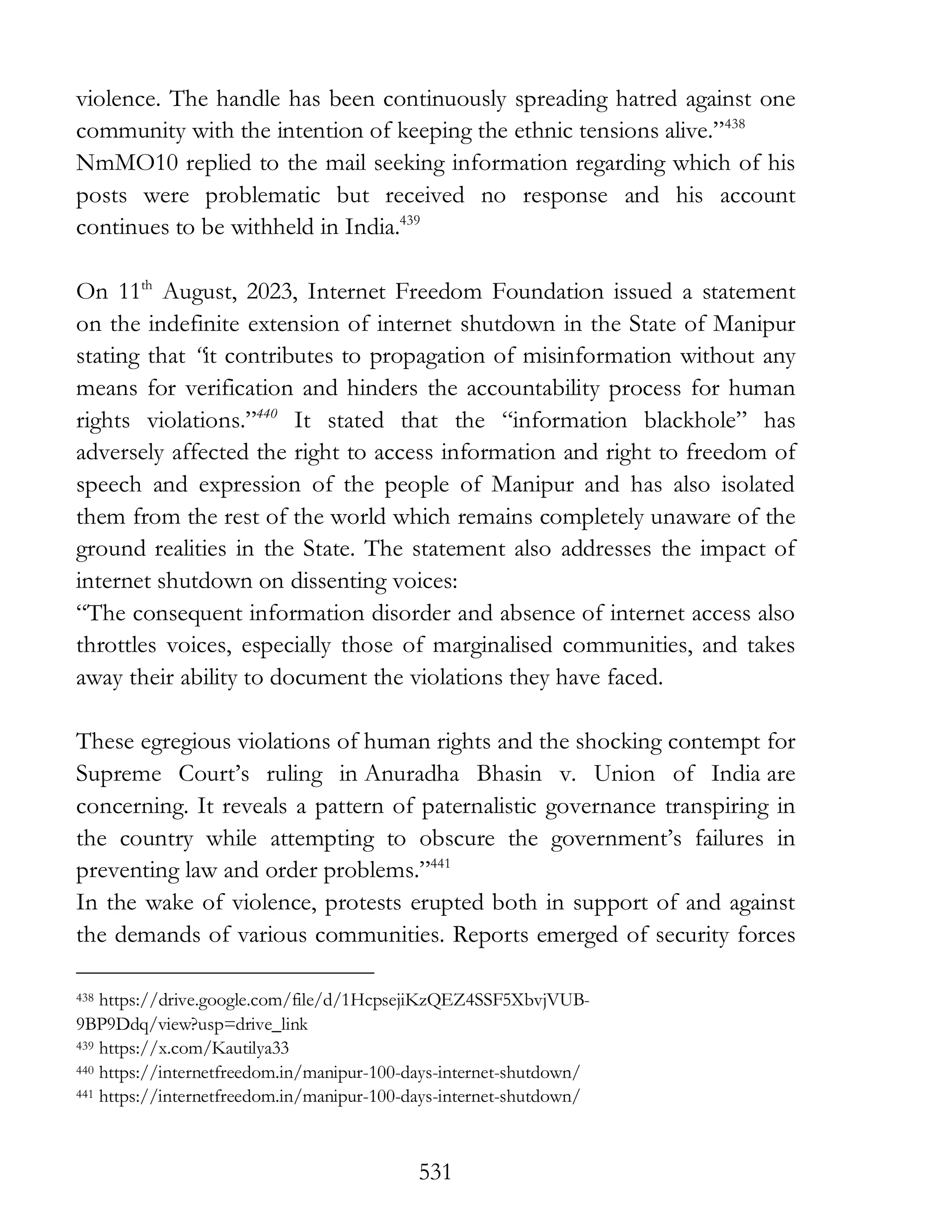 531
violence. The handle has been continuously spreading hatred against one
community with the intention of keeping the ethnic tensions alive.”438
NmMO10 replied to the mail seeking information regarding which of his
posts were problematic but received no response and his account
continues to be withheld in India.439
On 11th
August, 2023, Internet Freedom Foundation issued a statement
on the indefinite extension of internet shutdown in the State of Manipur
stating that “it contributes to propagation of misinformation without any
means for verification and hinders the accountability process for human
rights violations.”440
It stated that the “information blackhole” has
adversely affected the right to access information and right to freedom of
speech and expression of the people of Manipur and has also isolated
them from the rest of the world which remains completely unaware of the
ground realities in the State. The statement also addresses the impact of
internet shutdown on dissenting voices:
“The consequent information disorder and absence of internet access also
throttles voices, especially those of marginalised communities, and takes
away their ability to document the violations they have faced.
These egregious violations of human rights and the shocking contempt for
Supreme Court’s ruling in Anuradha Bhasin v. Union of India are
concerning. It reveals a pattern of paternalistic governance transpiring in
the country while attempting to obscure the government’s failures in
preventing law and order problems.”441
In the wake of violence, protests erupted both in support of and against
the demands of various communities. Reports emerged of security forces
438 https://drive.google.com/file/d/1HcpsejiKzQEZ4SSF5XbvjVUB-
9BP9Ddq/view?usp=drive_link
439 https://x.com/Kautilya33
440 https://internetfreedom.in/manipur-100-days-internet-shutdown/
441 https://internetfreedom.in/manipur-100-days-internet-shutdown/
 