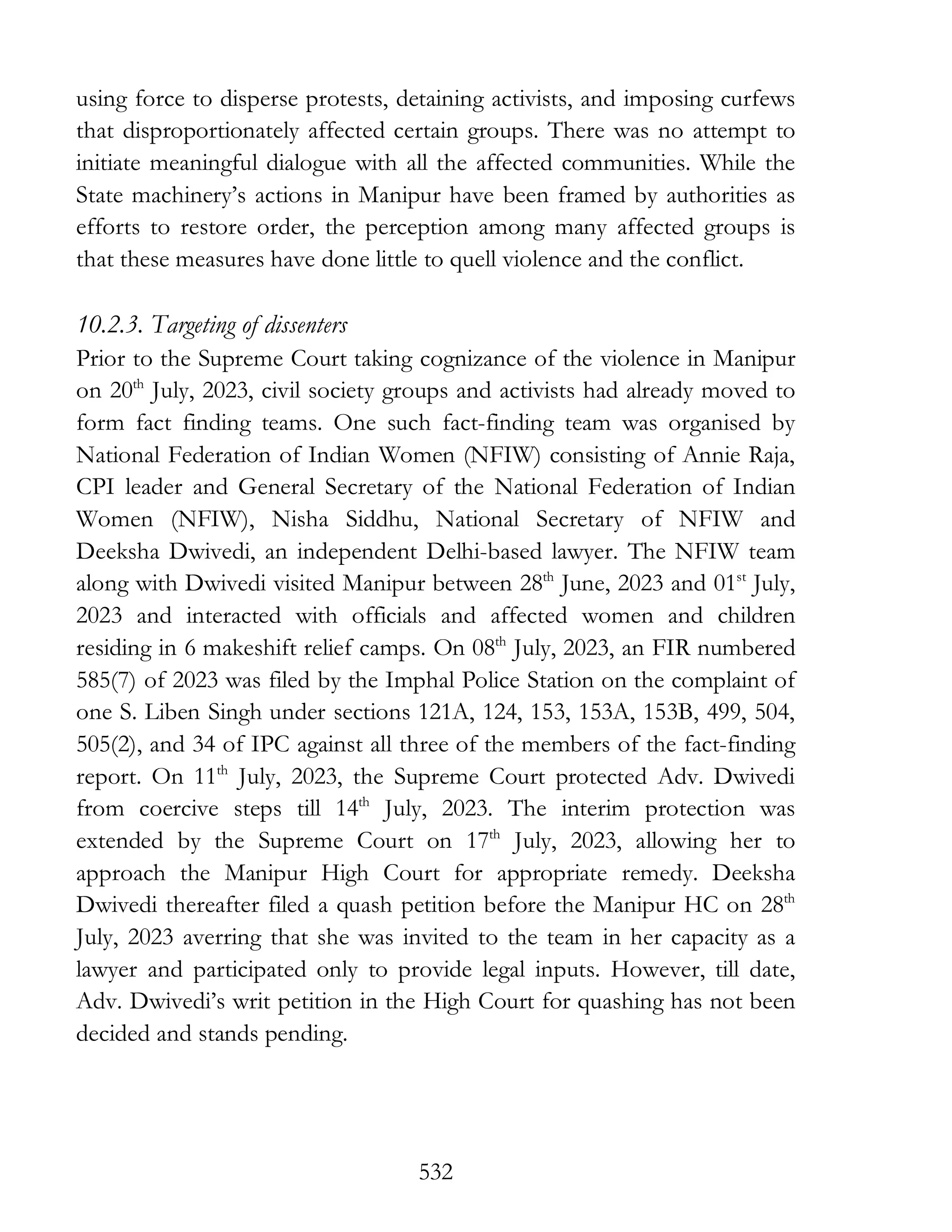 532
using force to disperse protests, detaining activists, and imposing curfews
that disproportionately affected certain groups. There was no attempt to
initiate meaningful dialogue with all the affected communities. While the
State machinery’s actions in Manipur have been framed by authorities as
efforts to restore order, the perception among many affected groups is
that these measures have done little to quell violence and the conflict.
10.2.3. Targeting of dissenters
Prior to the Supreme Court taking cognizance of the violence in Manipur
on 20th
July, 2023, civil society groups and activists had already moved to
form fact finding teams. One such fact-finding team was organised by
National Federation of Indian Women (NFIW) consisting of Annie Raja,
CPI leader and General Secretary of the National Federation of Indian
Women (NFIW), Nisha Siddhu, National Secretary of NFIW and
Deeksha Dwivedi, an independent Delhi-based lawyer. The NFIW team
along with Dwivedi visited Manipur between 28th
June, 2023 and 01st
July,
2023 and interacted with officials and affected women and children
residing in 6 makeshift relief camps. On 08th
July, 2023, an FIR numbered
585(7) of 2023 was filed by the Imphal Police Station on the complaint of
one S. Liben Singh under sections 121A, 124, 153, 153A, 153B, 499, 504,
505(2), and 34 of IPC against all three of the members of the fact-finding
report. On 11th
July, 2023, the Supreme Court protected Adv. Dwivedi
from coercive steps till 14th
July, 2023. The interim protection was
extended by the Supreme Court on 17th
July, 2023, allowing her to
approach the Manipur High Court for appropriate remedy. Deeksha
Dwivedi thereafter filed a quash petition before the Manipur HC on 28th
July, 2023 averring that she was invited to the team in her capacity as a
lawyer and participated only to provide legal inputs. However, till date,
Adv. Dwivedi’s writ petition in the High Court for quashing has not been
decided and stands pending.
 