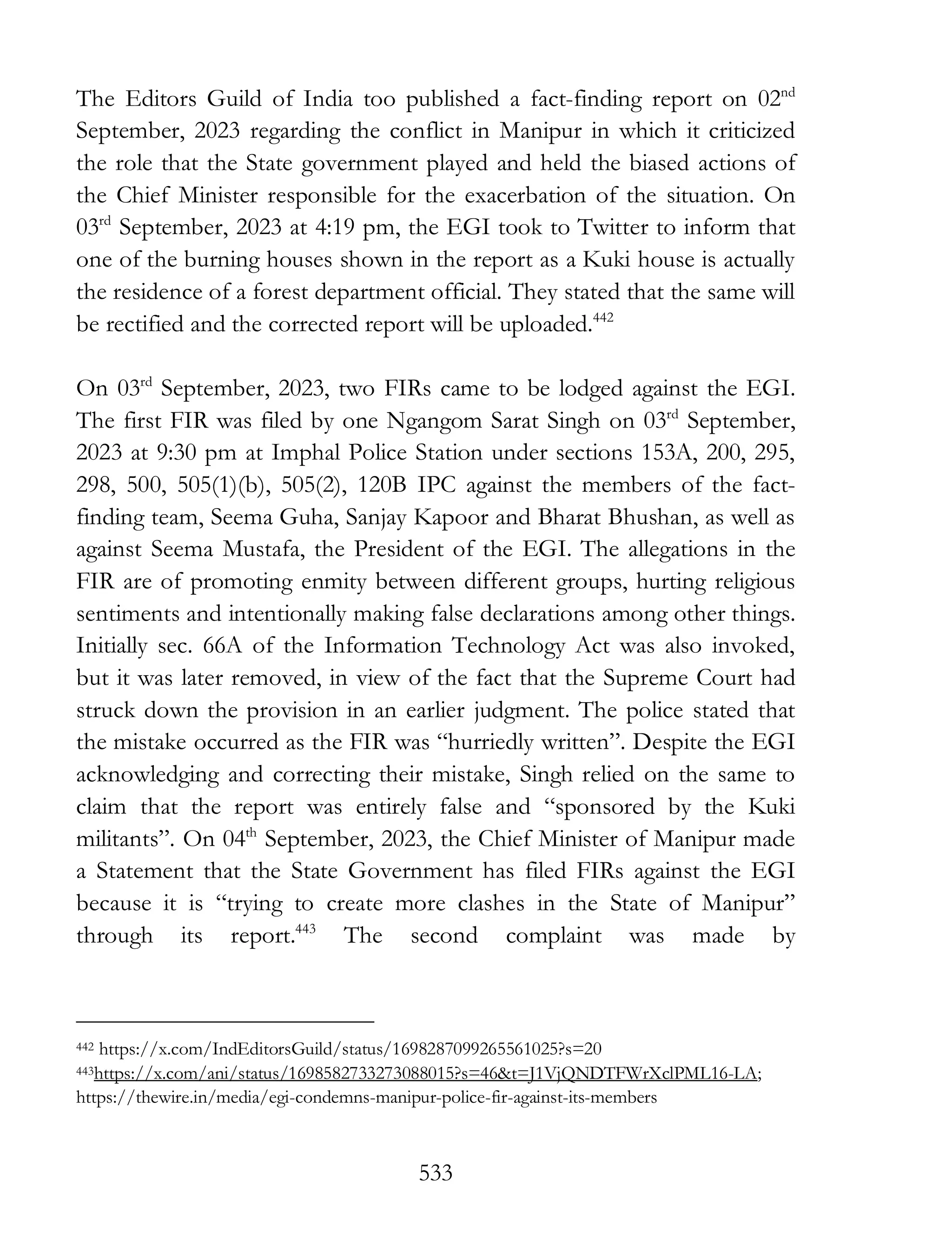 533
The Editors Guild of India too published a fact-finding report on 02nd
September, 2023 regarding the conflict in Manipur in which it criticized
the role that the State government played and held the biased actions of
the Chief Minister responsible for the exacerbation of the situation. On
03rd
September, 2023 at 4:19 pm, the EGI took to Twitter to inform that
one of the burning houses shown in the report as a Kuki house is actually
the residence of a forest department official. They stated that the same will
be rectified and the corrected report will be uploaded.442
On 03rd
September, 2023, two FIRs came to be lodged against the EGI.
The first FIR was filed by one Ngangom Sarat Singh on 03rd
September,
2023 at 9:30 pm at Imphal Police Station under sections 153A, 200, 295,
298, 500, 505(1)(b), 505(2), 120B IPC against the members of the fact-
finding team, Seema Guha, Sanjay Kapoor and Bharat Bhushan, as well as
against Seema Mustafa, the President of the EGI. The allegations in the
FIR are of promoting enmity between different groups, hurting religious
sentiments and intentionally making false declarations among other things.
Initially sec. 66A of the Information Technology Act was also invoked,
but it was later removed, in view of the fact that the Supreme Court had
struck down the provision in an earlier judgment. The police stated that
the mistake occurred as the FIR was “hurriedly written”. Despite the EGI
acknowledging and correcting their mistake, Singh relied on the same to
claim that the report was entirely false and “sponsored by the Kuki
militants”. On 04th
September, 2023, the Chief Minister of Manipur made
a Statement that the State Government has filed FIRs against the EGI
because it is “trying to create more clashes in the State of Manipur”
through its report.443
The second complaint was made by
442 https://x.com/IndEditorsGuild/status/1698287099265561025?s=20
443https://x.com/ani/status/1698582733273088015?s=46&t=J1VjQNDTFWrXclPML16-LA;
https://thewire.in/media/egi-condemns-manipur-police-fir-against-its-members
 