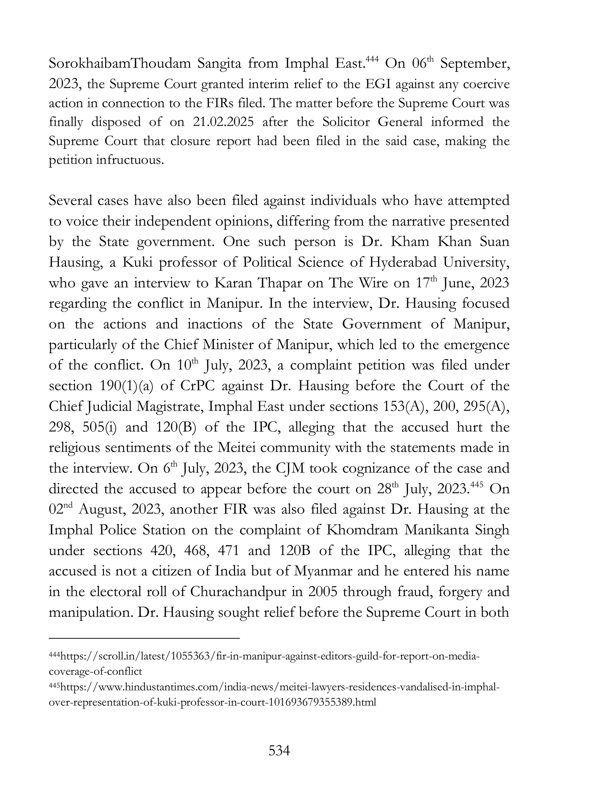 534
SorokhaibamThoudam Sangita from Imphal East.444
On 06th
September,
2023, the Supreme Court granted interim relief to the EGI against any coercive
action in connection to the FIRs filed. The matter before the Supreme Court was
finally disposed of on 21.02.2025 after the Solicitor General informed the
Supreme Court that closure report had been filed in the said case, making the
petition infructuous.
Several cases have also been filed against individuals who have attempted
to voice their independent opinions, differing from the narrative presented
by the State government. One such person is Dr. Kham Khan Suan
Hausing, a Kuki professor of Political Science of Hyderabad University,
who gave an interview to Karan Thapar on The Wire on 17th
June, 2023
regarding the conflict in Manipur. In the interview, Dr. Hausing focused
on the actions and inactions of the State Government of Manipur,
particularly of the Chief Minister of Manipur, which led to the emergence
of the conflict. On 10th
July, 2023, a complaint petition was filed under
section 190(1)(a) of CrPC against Dr. Hausing before the Court of the
Chief Judicial Magistrate, Imphal East under sections 153(A), 200, 295(A),
298, 505(i) and 120(B) of the IPC, alleging that the accused hurt the
religious sentiments of the Meitei community with the statements made in
the interview. On 6th
July, 2023, the CJM took cognizance of the case and
directed the accused to appear before the court on 28th
July, 2023.445
On
02nd
August, 2023, another FIR was also filed against Dr. Hausing at the
Imphal Police Station on the complaint of Khomdram Manikanta Singh
under sections 420, 468, 471 and 120B of the IPC, alleging that the
accused is not a citizen of India but of Myanmar and he entered his name
in the electoral roll of Churachandpur in 2005 through fraud, forgery and
manipulation. Dr. Hausing sought relief before the Supreme Court in both
444https://scroll.in/latest/1055363/fir-in-manipur-against-editors-guild-for-report-on-media-
coverage-of-conflict
445https://www.hindustantimes.com/india-news/meitei-lawyers-residences-vandalised-in-imphal-
over-representation-of-kuki-professor-in-court-101693679355389.html
 