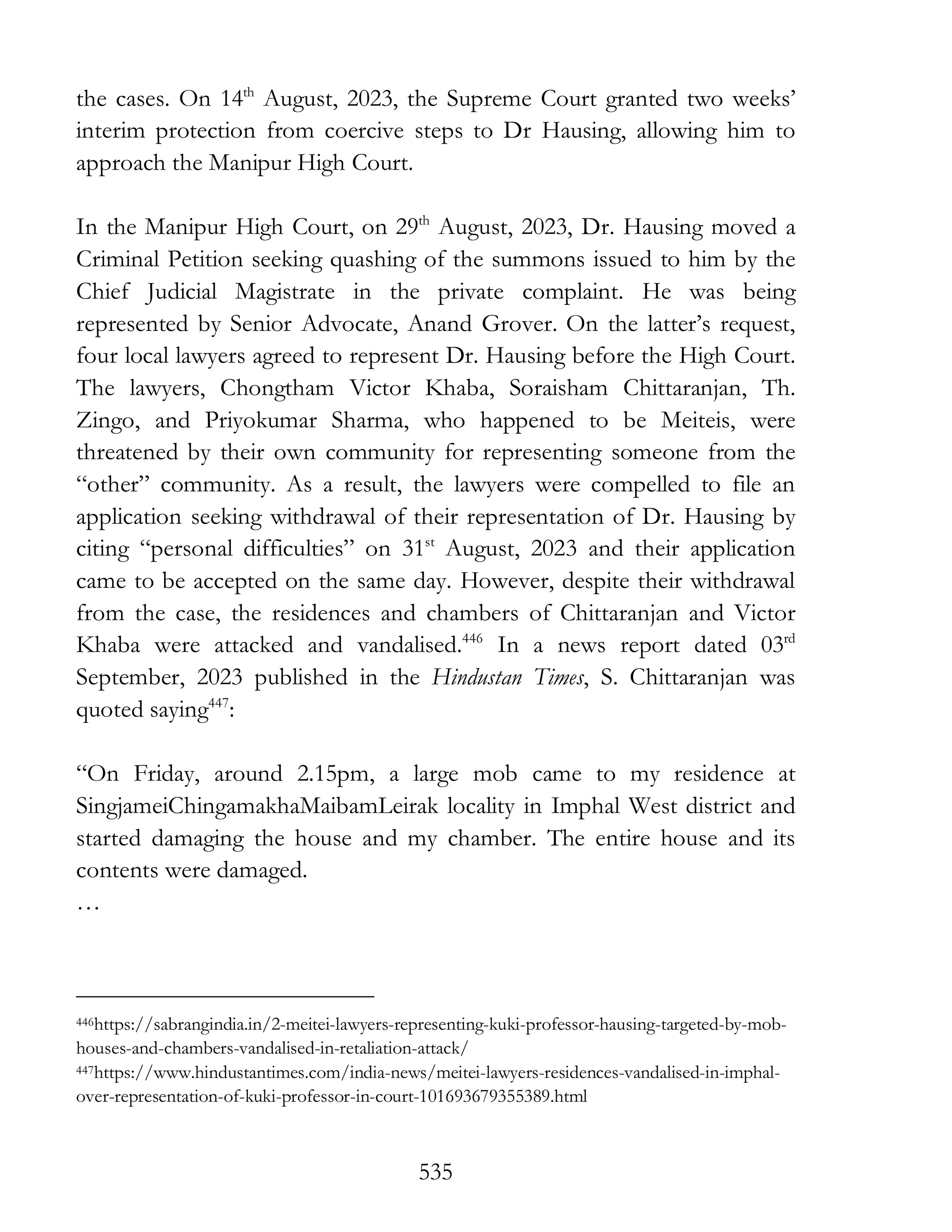 535
the cases. On 14th
August, 2023, the Supreme Court granted two weeks’
interim protection from coercive steps to Dr Hausing, allowing him to
approach the Manipur High Court.
In the Manipur High Court, on 29th
August, 2023, Dr. Hausing moved a
Criminal Petition seeking quashing of the summons issued to him by the
Chief Judicial Magistrate in the private complaint. He was being
represented by Senior Advocate, Anand Grover. On the latter’s request,
four local lawyers agreed to represent Dr. Hausing before the High Court.
The lawyers, Chongtham Victor Khaba, Soraisham Chittaranjan, Th.
Zingo, and Priyokumar Sharma, who happened to be Meiteis, were
threatened by their own community for representing someone from the
“other” community. As a result, the lawyers were compelled to file an
application seeking withdrawal of their representation of Dr. Hausing by
citing “personal difficulties” on 31st
August, 2023 and their application
came to be accepted on the same day. However, despite their withdrawal
from the case, the residences and chambers of Chittaranjan and Victor
Khaba were attacked and vandalised.446
In a news report dated 03rd
September, 2023 published in the Hindustan Times, S. Chittaranjan was
quoted saying447
:
“On Friday, around 2.15pm, a large mob came to my residence at
SingjameiChingamakhaMaibamLeirak locality in Imphal West district and
started damaging the house and my chamber. The entire house and its
contents were damaged.
…
446https://sabrangindia.in/2-meitei-lawyers-representing-kuki-professor-hausing-targeted-by-mob-
houses-and-chambers-vandalised-in-retaliation-attack/
447https://www.hindustantimes.com/india-news/meitei-lawyers-residences-vandalised-in-imphal-
over-representation-of-kuki-professor-in-court-101693679355389.html
 
