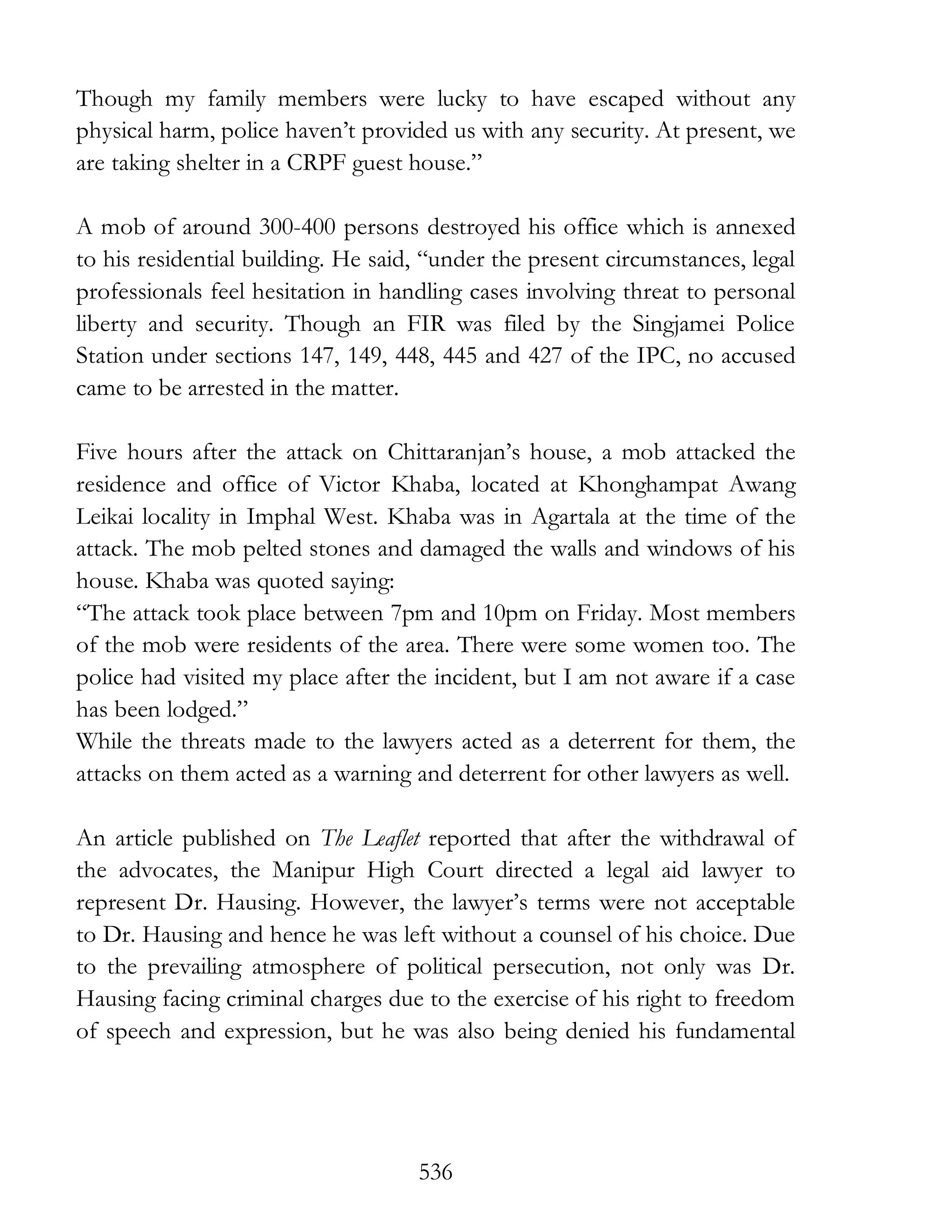 536
Though my family members were lucky to have escaped without any
physical harm, police haven’t provided us with any security. At present, we
are taking shelter in a CRPF guest house.”
A mob of around 300-400 persons destroyed his office which is annexed
to his residential building. He said, “under the present circumstances, legal
professionals feel hesitation in handling cases involving threat to personal
liberty and security. Though an FIR was filed by the Singjamei Police
Station under sections 147, 149, 448, 445 and 427 of the IPC, no accused
came to be arrested in the matter.
Five hours after the attack on Chittaranjan’s house, a mob attacked the
residence and office of Victor Khaba, located at Khonghampat Awang
Leikai locality in Imphal West. Khaba was in Agartala at the time of the
attack. The mob pelted stones and damaged the walls and windows of his
house. Khaba was quoted saying:
“The attack took place between 7pm and 10pm on Friday. Most members
of the mob were residents of the area. There were some women too. The
police had visited my place after the incident, but I am not aware if a case
has been lodged.”
While the threats made to the lawyers acted as a deterrent for them, the
attacks on them acted as a warning and deterrent for other lawyers as well.
An article published on The Leaflet reported that after the withdrawal of
the advocates, the Manipur High Court directed a legal aid lawyer to
represent Dr. Hausing. However, the lawyer’s terms were not acceptable
to Dr. Hausing and hence he was left without a counsel of his choice. Due
to the prevailing atmosphere of political persecution, not only was Dr.
Hausing facing criminal charges due to the exercise of his right to freedom
of speech and expression, but he was also being denied his fundamental
 