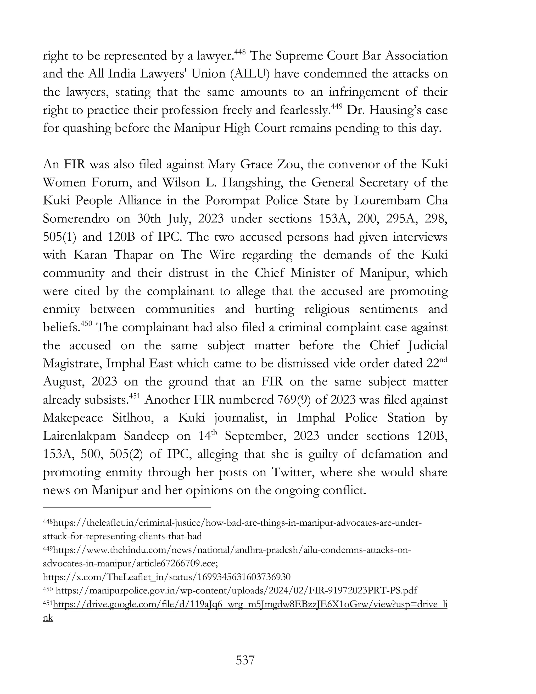 537
right to be represented by a lawyer.448
The Supreme Court Bar Association
and the All India Lawyers' Union (AILU) have condemned the attacks on
the lawyers, stating that the same amounts to an infringement of their
right to practice their profession freely and fearlessly.449
Dr. Hausing’s case
for quashing before the Manipur High Court remains pending to this day.
An FIR was also filed against Mary Grace Zou, the convenor of the Kuki
Women Forum, and Wilson L. Hangshing, the General Secretary of the
Kuki People Alliance in the Porompat Police State by Lourembam Cha
Somerendro on 30th July, 2023 under sections 153A, 200, 295A, 298,
505(1) and 120B of IPC. The two accused persons had given interviews
with Karan Thapar on The Wire regarding the demands of the Kuki
community and their distrust in the Chief Minister of Manipur, which
were cited by the complainant to allege that the accused are promoting
enmity between communities and hurting religious sentiments and
beliefs.450
The complainant had also filed a criminal complaint case against
the accused on the same subject matter before the Chief Judicial
Magistrate, Imphal East which came to be dismissed vide order dated 22nd
August, 2023 on the ground that an FIR on the same subject matter
already subsists.451
Another FIR numbered 769(9) of 2023 was filed against
Makepeace Sitlhou, a Kuki journalist, in Imphal Police Station by
Lairenlakpam Sandeep on 14th
September, 2023 under sections 120B,
153A, 500, 505(2) of IPC, alleging that she is guilty of defamation and
promoting enmity through her posts on Twitter, where she would share
news on Manipur and her opinions on the ongoing conflict.
448https://theleaflet.in/criminal-justice/how-bad-are-things-in-manipur-advocates-are-under-
attack-for-representing-clients-that-bad
449https://www.thehindu.com/news/national/andhra-pradesh/ailu-condemns-attacks-on-
advocates-in-manipur/article67266709.ece;
https://x.com/TheLeaflet_in/status/1699345631603736930
450 https://manipurpolice.gov.in/wp-content/uploads/2024/02/FIR-91972023PRT-PS.pdf
451https://drive.google.com/file/d/119aJq6_wrg_m5Jmgdw8EBzzJE6X1oGrw/view?usp=drive_li
nk
 