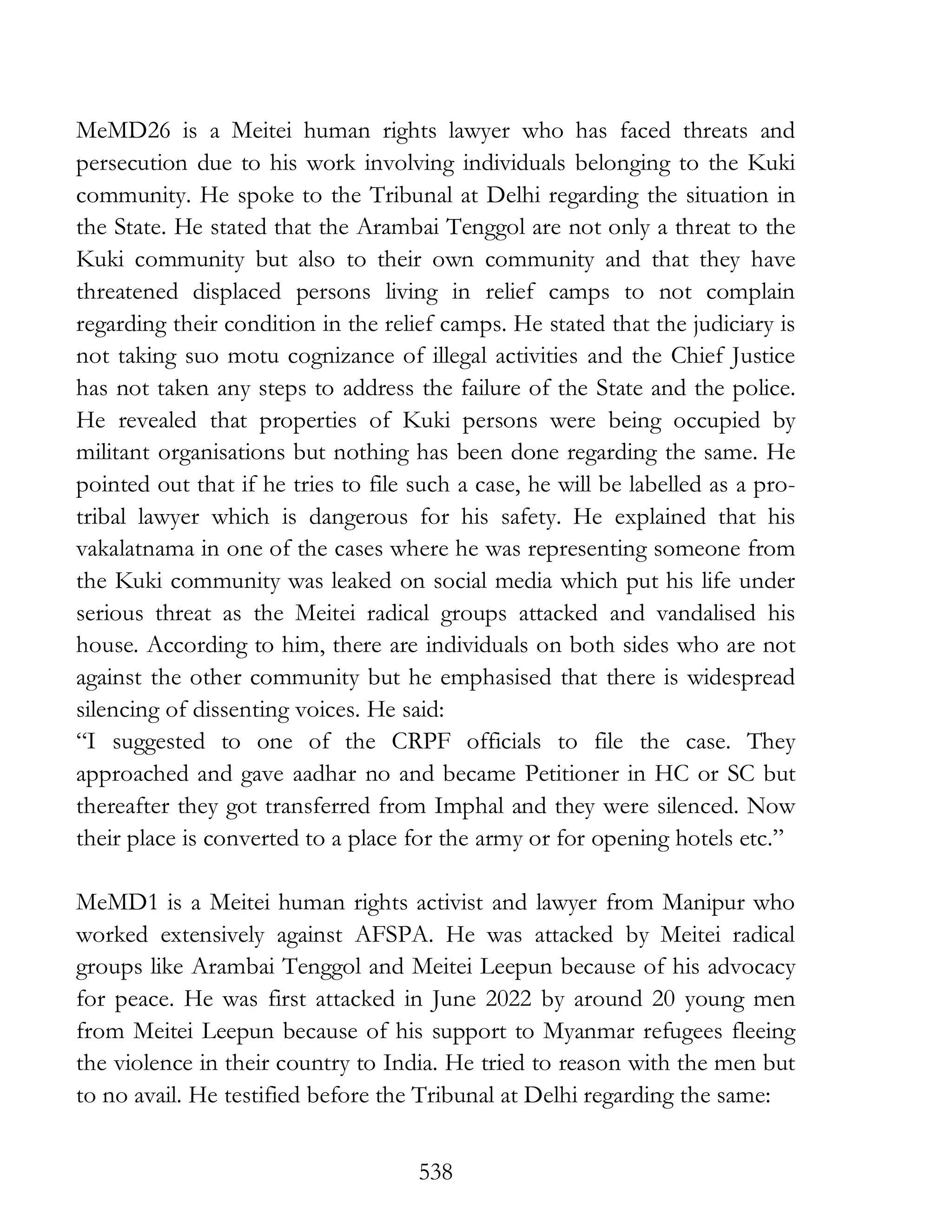 538
MeMD26 is a Meitei human rights lawyer who has faced threats and
persecution due to his work involving individuals belonging to the Kuki
community. He spoke to the Tribunal at Delhi regarding the situation in
the State. He stated that the Arambai Tenggol are not only a threat to the
Kuki community but also to their own community and that they have
threatened displaced persons living in relief camps to not complain
regarding their condition in the relief camps. He stated that the judiciary is
not taking suo motu cognizance of illegal activities and the Chief Justice
has not taken any steps to address the failure of the State and the police.
He revealed that properties of Kuki persons were being occupied by
militant organisations but nothing has been done regarding the same. He
pointed out that if he tries to file such a case, he will be labelled as a pro-
tribal lawyer which is dangerous for his safety. He explained that his
vakalatnama in one of the cases where he was representing someone from
the Kuki community was leaked on social media which put his life under
serious threat as the Meitei radical groups attacked and vandalised his
house. According to him, there are individuals on both sides who are not
against the other community but he emphasised that there is widespread
silencing of dissenting voices. He said:
“I suggested to one of the CRPF officials to file the case. They
approached and gave aadhar no and became Petitioner in HC or SC but
thereafter they got transferred from Imphal and they were silenced. Now
their place is converted to a place for the army or for opening hotels etc.”
MeMD1 is a Meitei human rights activist and lawyer from Manipur who
worked extensively against AFSPA. He was attacked by Meitei radical
groups like Arambai Tenggol and Meitei Leepun because of his advocacy
for peace. He was first attacked in June 2022 by around 20 young men
from Meitei Leepun because of his support to Myanmar refugees fleeing
the violence in their country to India. He tried to reason with the men but
to no avail. He testified before the Tribunal at Delhi regarding the same:
 